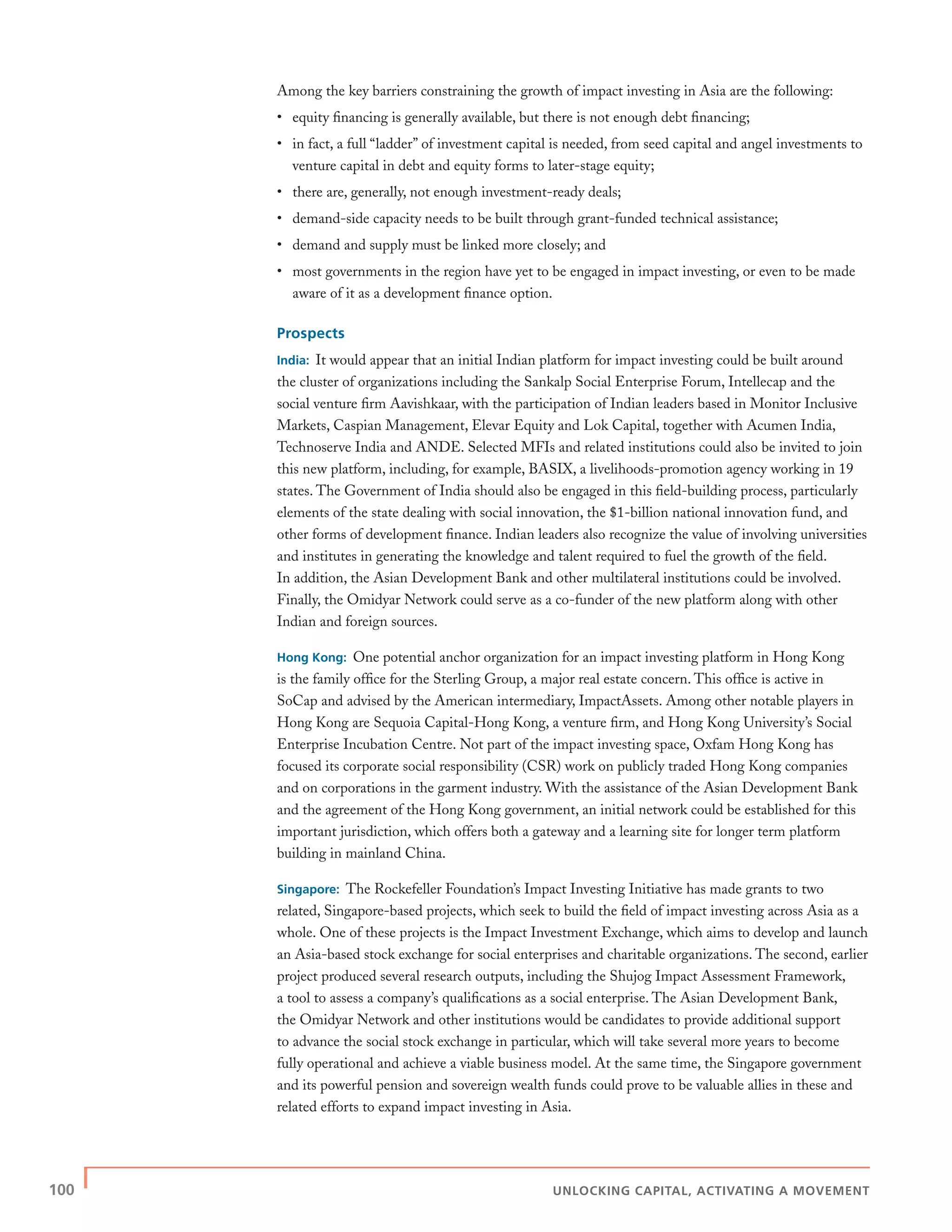 100 | UNLOCKING CAPITAL, ACTIVATING A MOVEMENT
Among the key barriers constraining the growth of impact investing in Asia are the following:
• equity ﬁnancing is generally available, but there is not enough debt ﬁnancing;
• in fact, a full “ladder” of investment capital is needed, from seed capital and angel investments to
venture capital in debt and equity forms to later-stage equity;
• there are, generally, not enough investment-ready deals;
• demand-side capacity needs to be built through grant-funded technical assistance;
• demand and supply must be linked more closely; and
• most governments in the region have yet to be engaged in impact investing, or even to be made
aware of it as a development ﬁnance option.
Prospects
India: It would appear that an initial Indian platform for impact investing could be built around
the cluster of organizations including the Sankalp Social Enterprise Forum, Intellecap and the
social venture ﬁrm Aavishkaar, with the participation of Indian leaders based in Monitor Inclusive
Markets, Caspian Management, Elevar Equity and Lok Capital, together with Acumen India,
Technoserve India and ANDE. Selected MFIs and related institutions could also be invited to join
this new platform, including, for example, BASIX, a livelihoods-promotion agency working in 19
states. The Government of India should also be engaged in this ﬁeld-building process, particularly
elements of the state dealing with social innovation, the $1-billion national innovation fund, and
other forms of development ﬁnance. Indian leaders also recognize the value of involving universities
and institutes in generating the knowledge and talent required to fuel the growth of the ﬁeld.
In addition, the Asian Development Bank and other multilateral institutions could be involved.
Finally, the Omidyar Network could serve as a co-funder of the new platform along with other
Indian and foreign sources.
Hong Kong: One potential anchor organization for an impact investing platform in Hong Kong
is the family ofﬁce for the Sterling Group, a major real estate concern. This ofﬁce is active in
SoCap and advised by the American intermediary, ImpactAssets. Among other notable players in
Hong Kong are Sequoia Capital-Hong Kong, a venture ﬁrm, and Hong Kong University’s Social
Enterprise Incubation Centre. Not part of the impact investing space, Oxfam Hong Kong has
focused its corporate social responsibility (CSR) work on publicly traded Hong Kong companies
and on corporations in the garment industry. With the assistance of the Asian Development Bank
and the agreement of the Hong Kong government, an initial network could be established for this
important jurisdiction, which offers both a gateway and a learning site for longer term platform
building in mainland China.
Singapore: The Rockefeller Foundation’s Impact Investing Initiative has made grants to two
related, Singapore-based projects, which seek to build the ﬁeld of impact investing across Asia as a
whole. One of these projects is the Impact Investment Exchange, which aims to develop and launch
an Asia-based stock exchange for social enterprises and charitable organizations. The second, earlier
project produced several research outputs, including the Shujog Impact Assessment Framework,
a tool to assess a company’s qualiﬁcations as a social enterprise. The Asian Development Bank,
the Omidyar Network and other institutions would be candidates to provide additional support
to advance the social stock exchange in particular, which will take several more years to become
fully operational and achieve a viable business model. At the same time, the Singapore government
and its powerful pension and sovereign wealth funds could prove to be valuable allies in these and
related efforts to expand impact investing in Asia.
 