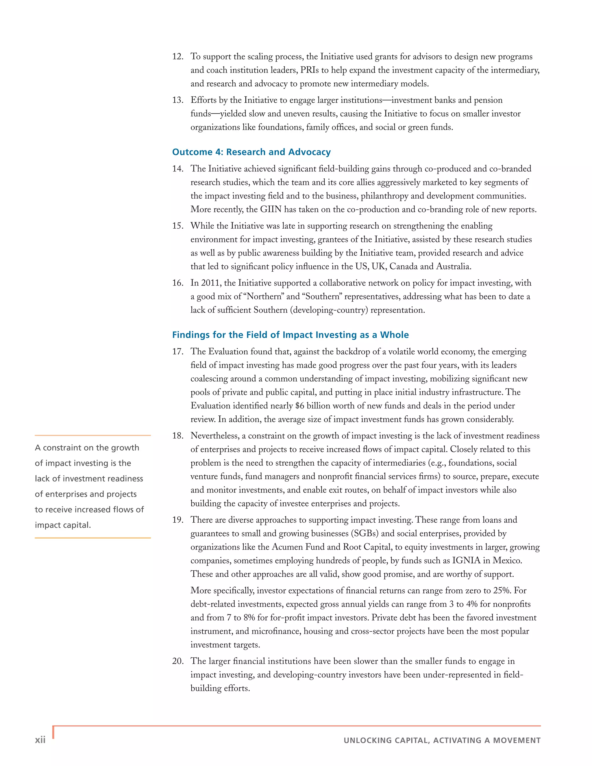 xii | UNLOCKING CAPITAL, ACTIVATING A MOVEMENT
12. To support the scaling process, the Initiative used grants for advisors to design new programs
and coach institution leaders, PRIs to help expand the investment capacity of the intermediary,
and research and advocacy to promote new intermediary models.
13. Efforts by the Initiative to engage larger institutions—investment banks and pension
funds—yielded slow and uneven results, causing the Initiative to focus on smaller investor
organizations like foundations, family ofﬁces, and social or green funds.
Outcome 4: Research and Advocacy
14. The Initiative achieved signiﬁcant ﬁeld-building gains through co-produced and co-branded
research studies, which the team and its core allies aggressively marketed to key segments of
the impact investing ﬁeld and to the business, philanthropy and development communities.
More recently, the GIIN has taken on the co-production and co-branding role of new reports.
15. While the Initiative was late in supporting research on strengthening the enabling
environment for impact investing, grantees of the Initiative, assisted by these research studies
as well as by public awareness building by the Initiative team, provided research and advice
that led to signiﬁcant policy inﬂuence in the US, UK, Canada and Australia.
16. In 2011, the Initiative supported a collaborative network on policy for impact investing, with
a good mix of “Northern” and “Southern” representatives, addressing what has been to date a
lack of sufﬁcient Southern (developing-country) representation.
Findings for the Field of Impact Investing as a Whole
17. The Evaluation found that, against the backdrop of a volatile world economy, the emerging
ﬁeld of impact investing has made good progress over the past four years, with its leaders
coalescing around a common understanding of impact investing, mobilizing signiﬁcant new
pools of private and public capital, and putting in place initial industry infrastructure. The
Evaluation identiﬁed nearly $6 billion worth of new funds and deals in the period under
review. In addition, the average size of impact investment funds has grown considerably.
18. Nevertheless, a constraint on the growth of impact investing is the lack of investment readiness
of enterprises and projects to receive increased ﬂows of impact capital. Closely related to this
problem is the need to strengthen the capacity of intermediaries (e.g., foundations, social
venture funds, fund managers and nonproﬁt ﬁnancial services ﬁrms) to source, prepare, execute
and monitor investments, and enable exit routes, on behalf of impact investors while also
building the capacity of investee enterprises and projects.
19. There are diverse approaches to supporting impact investing. These range from loans and
guarantees to small and growing businesses (SGBs) and social enterprises, provided by
organizations like the Acumen Fund and Root Capital, to equity investments in larger, growing
companies, sometimes employing hundreds of people, by funds such as IGNIA in Mexico.
These and other approaches are all valid, show good promise, and are worthy of support.
More speciﬁcally, investor expectations of ﬁnancial returns can range from zero to 25%. For
debt-related investments, expected gross annual yields can range from 3 to 4% for nonproﬁts
and from 7 to 8% for for-proﬁt impact investors. Private debt has been the favored investment
instrument, and microﬁnance, housing and cross-sector projects have been the most popular
investment targets.
20. The larger ﬁnancial institutions have been slower than the smaller funds to engage in
impact investing, and developing-country investors have been under-represented in ﬁeld-
building efforts.
A constraint on the growth
of impact investing is the
lack of investment readiness
of enterprises and projects
to receive increased ﬂows of
impact capital.
 