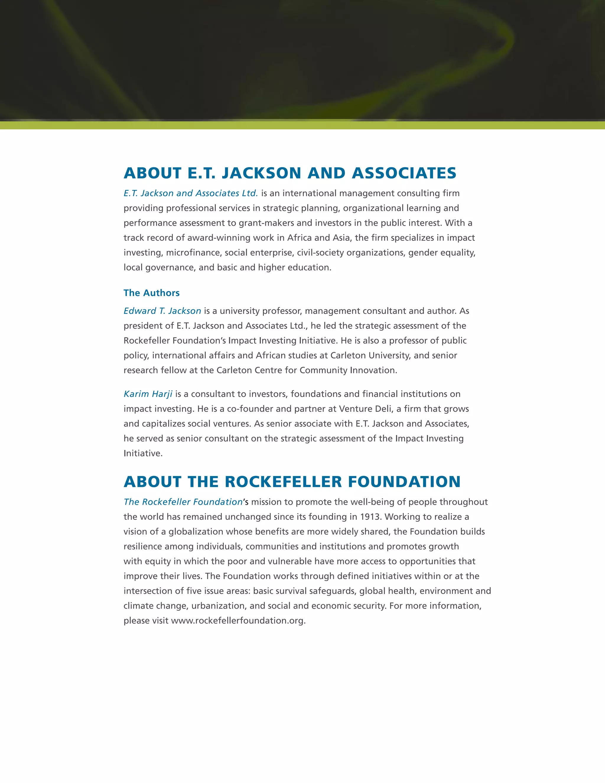 ABOUT E.T. JACKSON AND ASSOCIATES
E.T. Jackson and Associates Ltd. is an international management consulting ﬁrm
providing professional services in strategic planning, organizational learning and
performance assessment to grant-makers and investors in the public interest. With a
track record of award-winning work in Africa and Asia, the ﬁrm specializes in impact
investing, microﬁnance, social enterprise, civil-society organizations, gender equality,
local governance, and basic and higher education.
The Authors
Edward T. Jackson is a university professor, management consultant and author. As
president of E.T. Jackson and Associates Ltd., he led the strategic assessment of the
Rockefeller Foundation’s Impact Investing Initiative. He is also a professor of public
policy, international affairs and African studies at Carleton University, and senior
research fellow at the Carleton Centre for Community Innovation.
Karim Harji is a consultant to investors, foundations and ﬁnancial institutions on
impact investing. He is a co-founder and partner at Venture Deli, a ﬁrm that grows
and capitalizes social ventures. As senior associate with E.T. Jackson and Associates,
he served as senior consultant on the strategic assessment of the Impact Investing
Initiative.
ABOUT THE ROCKEFELLER FOUNDATION
The Rockefeller Foundation’s mission to promote the well-being of people throughout
the world has remained unchanged since its founding in 1913. Working to realize a
vision of a globalization whose beneﬁts are more widely shared, the Foundation builds
resilience among individuals, communities and institutions and promotes growth
with equity in which the poor and vulnerable have more access to opportunities that
improve their lives. The Foundation works through deﬁned initiatives within or at the
intersection of ﬁve issue areas: basic survival safeguards, global health, environment and
climate change, urbanization, and social and economic security. For more information,
please visit www.rockefellerfoundation.org.
 