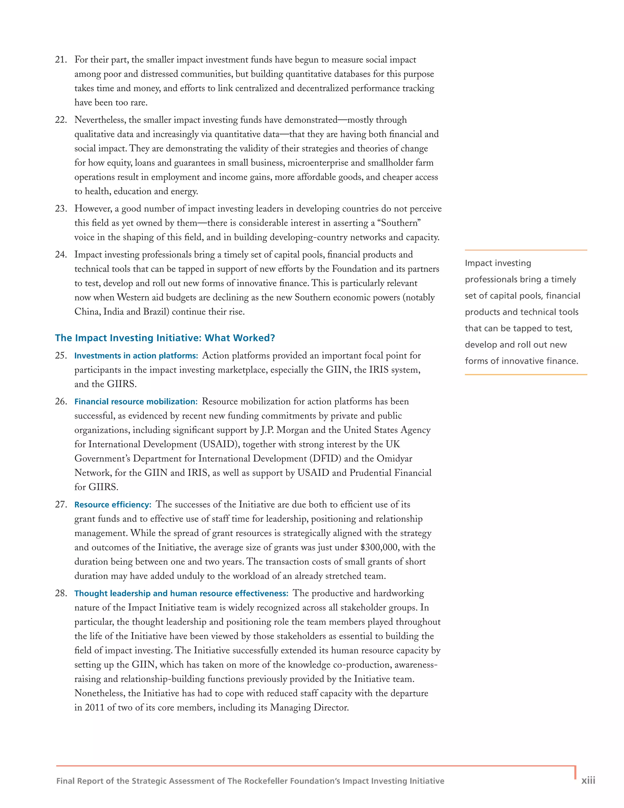 Final Report of the Strategic Assessment of The Rockefeller Foundation’s Impact Investing Initiative
| xiii
21. For their part, the smaller impact investment funds have begun to measure social impact
among poor and distressed communities, but building quantitative databases for this purpose
takes time and money, and efforts to link centralized and decentralized performance tracking
have been too rare.
22. Nevertheless, the smaller impact investing funds have demonstrated—mostly through
qualitative data and increasingly via quantitative data—that they are having both ﬁnancial and
social impact. They are demonstrating the validity of their strategies and theories of change
for how equity, loans and guarantees in small business, microenterprise and smallholder farm
operations result in employment and income gains, more affordable goods, and cheaper access
to health, education and energy.
23. However, a good number of impact investing leaders in developing countries do not perceive
this ﬁeld as yet owned by them—there is considerable interest in asserting a “Southern”
voice in the shaping of this ﬁeld, and in building developing-country networks and capacity.
24. Impact investing professionals bring a timely set of capital pools, ﬁnancial products and
technical tools that can be tapped in support of new efforts by the Foundation and its partners
to test, develop and roll out new forms of innovative ﬁnance. This is particularly relevant
now when Western aid budgets are declining as the new Southern economic powers (notably
China, India and Brazil) continue their rise.
The Impact Investing Initiative: What Worked?
25. Investments in action platforms: Action platforms provided an important focal point for
participants in the impact investing marketplace, especially the GIIN, the IRIS system,
and the GIIRS.
26. Financial resource mobilization: Resource mobilization for action platforms has been
successful, as evidenced by recent new funding commitments by private and public
organizations, including signiﬁcant support by J.P. Morgan and the United States Agency
for International Development (USAID), together with strong interest by the UK
Government’s Department for International Development (DFID) and the Omidyar
Network, for the GIIN and IRIS, as well as support by USAID and Prudential Financial
for GIIRS.
27. Resource efﬁciency: The successes of the Initiative are due both to efﬁcient use of its
grant funds and to effective use of staff time for leadership, positioning and relationship
management. While the spread of grant resources is strategically aligned with the strategy
and outcomes of the Initiative, the average size of grants was just under $300,000, with the
duration being between one and two years. The transaction costs of small grants of short
duration may have added unduly to the workload of an already stretched team.
28. Thought leadership and human resource effectiveness: The productive and hardworking
nature of the Impact Initiative team is widely recognized across all stakeholder groups. In
particular, the thought leadership and positioning role the team members played throughout
the life of the Initiative have been viewed by those stakeholders as essential to building the
ﬁeld of impact investing. The Initiative successfully extended its human resource capacity by
setting up the GIIN, which has taken on more of the knowledge co-production, awareness-
raising and relationship-building functions previously provided by the Initiative team.
Nonetheless, the Initiative has had to cope with reduced staff capacity with the departure
in 2011 of two of its core members, including its Managing Director.
Impact investing
professionals bring a timely
set of capital pools, ﬁnancial
products and technical tools
that can be tapped to test,
develop and roll out new
forms of innovative ﬁnance.
 