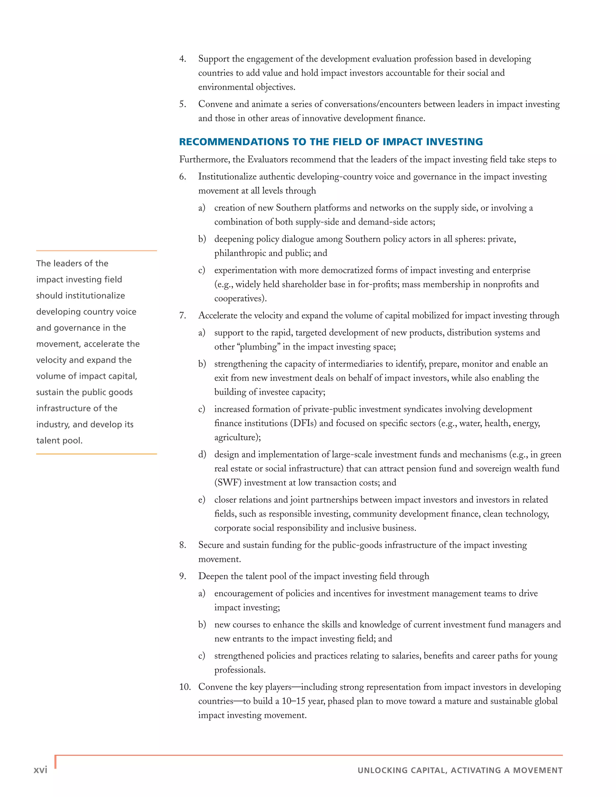 xvi | UNLOCKING CAPITAL, ACTIVATING A MOVEMENT
4. Support the engagement of the development evaluation profession based in developing
countries to add value and hold impact investors accountable for their social and
environmental objectives.
5. Convene and animate a series of conversations/encounters between leaders in impact investing
and those in other areas of innovative development ﬁnance.
RECOMMENDATIONS TO THE FIELD OF IMPACT INVESTING
Furthermore, the Evaluators recommend that the leaders of the impact investing ﬁeld take steps to
6. Institutionalize authentic developing-country voice and governance in the impact investing
movement at all levels through
a) creation of new Southern platforms and networks on the supply side, or involving a
combination of both supply-side and demand-side actors;
b) deepening policy dialogue among Southern policy actors in all spheres: private,
philanthropic and public; and
c) experimentation with more democratized forms of impact investing and enterprise
(e.g., widely held shareholder base in for-proﬁts; mass membership in nonproﬁts and
cooperatives).
7. Accelerate the velocity and expand the volume of capital mobilized for impact investing through
a) support to the rapid, targeted development of new products, distribution systems and
other “plumbing” in the impact investing space;
b) strengthening the capacity of intermediaries to identify, prepare, monitor and enable an
exit from new investment deals on behalf of impact investors, while also enabling the
building of investee capacity;
c) increased formation of private-public investment syndicates involving development
ﬁnance institutions (DFIs) and focused on speciﬁc sectors (e.g., water, health, energy,
agriculture);
d) design and implementation of large-scale investment funds and mechanisms (e.g., in green
real estate or social infrastructure) that can attract pension fund and sovereign wealth fund
(SWF) investment at low transaction costs; and
e) closer relations and joint partnerships between impact investors and investors in related
ﬁelds, such as responsible investing, community development ﬁnance, clean technology,
corporate social responsibility and inclusive business.
8. Secure and sustain funding for the public-goods infrastructure of the impact investing
movement.
9. Deepen the talent pool of the impact investing ﬁeld through
a) encouragement of policies and incentives for investment management teams to drive
impact investing;
b) new courses to enhance the skills and knowledge of current investment fund managers and
new entrants to the impact investing ﬁeld; and
c) strengthened policies and practices relating to salaries, beneﬁts and career paths for young
professionals.
10. Convene the key players—including strong representation from impact investors in developing
countries—to build a 10–15 year, phased plan to move toward a mature and sustainable global
impact investing movement.
The leaders of the
impact investing ﬁeld
should institutionalize
developing country voice
and governance in the
movement, accelerate the
velocity and expand the
volume of impact capital,
sustain the public goods
infrastructure of the
industry, and develop its
talent pool.
 