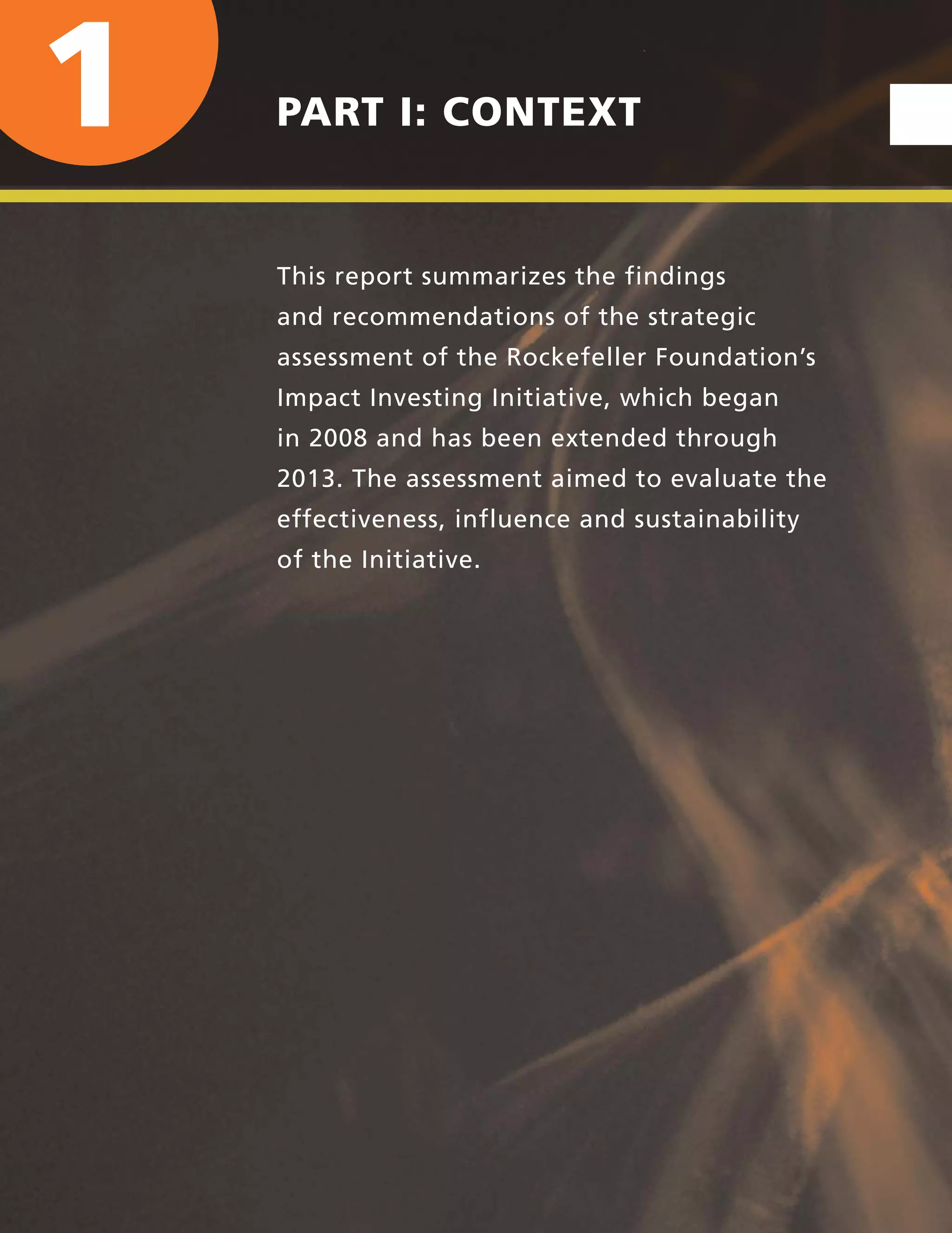 xviii | UNLOCKING CAPITAL, ACTIVATING A MOVEMENT
1 PART I: CONTEXT
This report summarizes the findings
and recommendations of the strategic
assessment of the Rockefeller Foundation’s
Impact Investing Initiative, which began
in 2008 and has been extended through
2013. The assessment aimed to evaluate the
effectiveness, influence and sustainability
of the Initiative.
 
