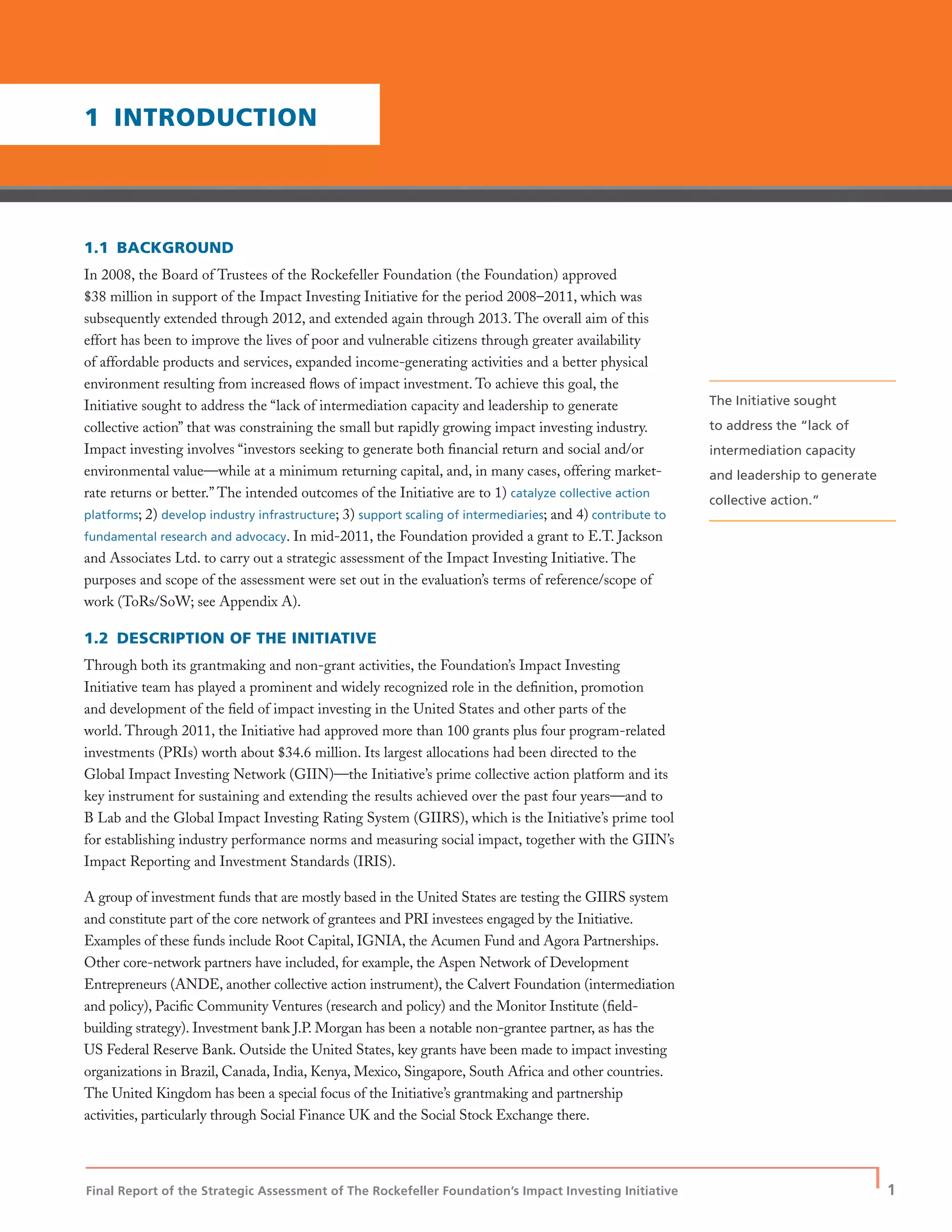 Final Report of the Strategic Assessment of The Rockefeller Foundation’s Impact Investing Initiative
| 1
1.1 BACKGROUND
In 2008, the Board of Trustees of the Rockefeller Foundation (the Foundation) approved
$38 million in support of the Impact Investing Initiative for the period 2008–2011, which was
subsequently extended through 2012, and extended again through 2013. The overall aim of this
effort has been to improve the lives of poor and vulnerable citizens through greater availability
of affordable products and services, expanded income-generating activities and a better physical
environment resulting from increased ﬂows of impact investment. To achieve this goal, the
Initiative sought to address the “lack of intermediation capacity and leadership to generate
collective action” that was constraining the small but rapidly growing impact investing industry.
Impact investing involves “investors seeking to generate both ﬁnancial return and social and/or
environmental value—while at a minimum returning capital, and, in many cases, offering market-
rate returns or better.” The intended outcomes of the Initiative are to 1) catalyze collective action
platforms; 2) develop industry infrastructure; 3) support scaling of intermediaries; and 4) contribute to
fundamental research and advocacy. In mid-2011, the Foundation provided a grant to E.T. Jackson
and Associates Ltd. to carry out a strategic assessment of the Impact Investing Initiative. The
purposes and scope of the assessment were set out in the evaluation’s terms of reference/scope of
work (ToRs/SoW; see Appendix A).
1.2 DESCRIPTION OF THE INITIATIVE
Through both its grantmaking and non-grant activities, the Foundation’s Impact Investing
Initiative team has played a prominent and widely recognized role in the deﬁnition, promotion
and development of the ﬁeld of impact investing in the United States and other parts of the
world. Through 2011, the Initiative had approved more than 100 grants plus four program-related
investments (PRIs) worth about $34.6 million. Its largest allocations had been directed to the
Global Impact Investing Network (GIIN)—the Initiative’s prime collective action platform and its
key instrument for sustaining and extending the results achieved over the past four years—and to
B Lab and the Global Impact Investing Rating System (GIIRS), which is the Initiative’s prime tool
for establishing industry performance norms and measuring social impact, together with the GIIN’s
Impact Reporting and Investment Standards (IRIS).
A group of investment funds that are mostly based in the United States are testing the GIIRS system
and constitute part of the core network of grantees and PRI investees engaged by the Initiative.
Examples of these funds include Root Capital, IGNIA, the Acumen Fund and Agora Partnerships.
Other core-network partners have included, for example, the Aspen Network of Development
Entrepreneurs (ANDE, another collective action instrument), the Calvert Foundation (intermediation
and policy), Paciﬁc Community Ventures (research and policy) and the Monitor Institute (ﬁeld-
building strategy). Investment bank J.P. Morgan has been a notable non-grantee partner, as has the
US Federal Reserve Bank. Outside the United States, key grants have been made to impact investing
organizations in Brazil, Canada, India, Kenya, Mexico, Singapore, South Africa and other countries.
The United Kingdom has been a special focus of the Initiative’s grantmaking and partnership
activities, particularly through Social Finance UK and the Social Stock Exchange there.
1 INTRODUCTION
The Initiative sought
to address the “lack of
intermediation capacity
and leadership to generate
collective action.”
 
