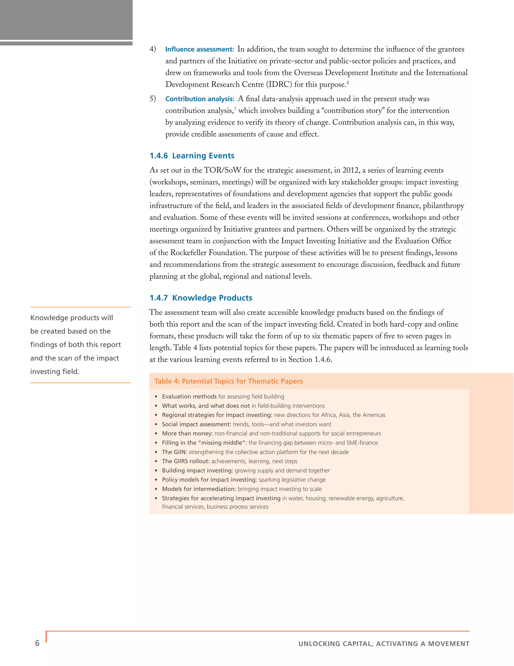 6 | UNLOCKING CAPITAL, ACTIVATING A MOVEMENT
4) Inﬂuence assessment: In addition, the team sought to determine the inﬂuence of the grantees
and partners of the Initiative on private-sector and public-sector policies and practices, and
drew on frameworks and tools from the Overseas Development Institute and the International
Development Research Centre (IDRC) for this purpose.6
5) Contribution analysis: A ﬁnal data-analysis approach used in the present study was
contribution analysis,7
which involves building a “contribution story” for the intervention
by analyzing evidence to verify its theory of change. Contribution analysis can, in this way,
provide credible assessments of cause and effect.
1.4.6 Learning Events
As set out in the TOR/SoW for the strategic assessment, in 2012, a series of learning events
(workshops, seminars, meetings) will be organized with key stakeholder groups: impact investing
leaders, representatives of foundations and development agencies that support the public goods
infrastructure of the ﬁeld, and leaders in the associated ﬁelds of development ﬁnance, philanthropy
and evaluation. Some of these events will be invited sessions at conferences, workshops and other
meetings organized by Initiative grantees and partners. Others will be organized by the strategic
assessment team in conjunction with the Impact Investing Initiative and the Evaluation Ofﬁce
of the Rockefeller Foundation. The purpose of these activities will be to present ﬁndings, lessons
and recommendations from the strategic assessment to encourage discussion, feedback and future
planning at the global, regional and national levels.
1.4.7 Knowledge Products
The assessment team will also create accessible knowledge products based on the ﬁndings of
both this report and the scan of the impact investing ﬁeld. Created in both hard-copy and online
formats, these products will take the form of up to six thematic papers of ﬁve to seven pages in
length. Table 4 lists potential topics for these papers. The papers will be introduced as learning tools
at the various learning events referred to in Section 1.4.6.
Table 4: Potential Topics for Thematic Papers
• Evaluation methods for assessing ﬁeld building
• What works, and what does not in ﬁeld-building interventions
• Regional strategies for impact investing: new directions for Africa, Asia, the Americas
• Social impact assessment: trends, tools—and what investors want
• More than money: non-ﬁnancial and non-traditional supports for social entrepreneurs
• Filling in the “missing middle”: the ﬁnancing gap between micro- and SME-ﬁnance
• The GIIN: strengthening the collective action platform for the next decade
• The GIIRS rollout: achievements, learning, next steps
• Building impact investing: growing supply and demand together
• Policy models for impact investing: sparking legislative change
• Models for intermediation: bringing impact investing to scale
• Strategies for accelerating impact investing in water, housing, renewable energy, agriculture,
ﬁnancial services, business process services
Knowledge products will
be created based on the
ﬁndings of both this report
and the scan of the impact
investing ﬁeld.
 