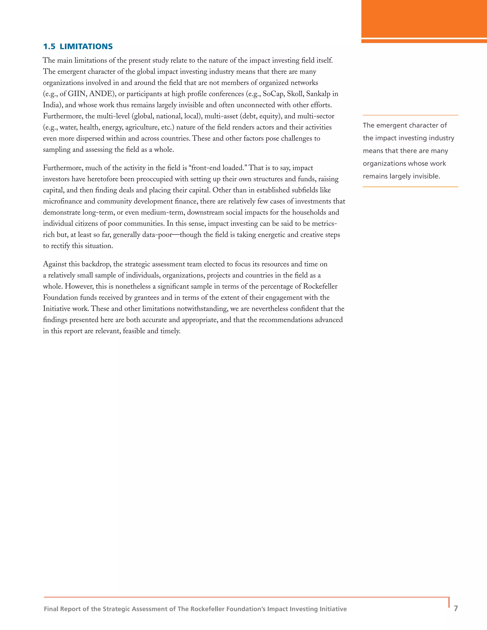 Final Report of the Strategic Assessment of The Rockefeller Foundation’s Impact Investing Initiative
| 7
1.5 LIMITATIONS
The main limitations of the present study relate to the nature of the impact investing ﬁeld itself.
The emergent character of the global impact investing industry means that there are many
organizations involved in and around the ﬁeld that are not members of organized networks
(e.g., of GIIN, ANDE), or participants at high proﬁle conferences (e.g., SoCap, Skoll, Sankalp in
India), and whose work thus remains largely invisible and often unconnected with other efforts.
Furthermore, the multi-level (global, national, local), multi-asset (debt, equity), and multi-sector
(e.g., water, health, energy, agriculture, etc.) nature of the ﬁeld renders actors and their activities
even more dispersed within and across countries. These and other factors pose challenges to
sampling and assessing the ﬁeld as a whole.
Furthermore, much of the activity in the ﬁeld is “front-end loaded.” That is to say, impact
investors have heretofore been preoccupied with setting up their own structures and funds, raising
capital, and then ﬁnding deals and placing their capital. Other than in established subﬁelds like
microﬁnance and community development ﬁnance, there are relatively few cases of investments that
demonstrate long-term, or even medium-term, downstream social impacts for the households and
individual citizens of poor communities. In this sense, impact investing can be said to be metrics-
rich but, at least so far, generally data-poor—though the ﬁeld is taking energetic and creative steps
to rectify this situation.
Against this backdrop, the strategic assessment team elected to focus its resources and time on
a relatively small sample of individuals, organizations, projects and countries in the ﬁeld as a
whole. However, this is nonetheless a signiﬁcant sample in terms of the percentage of Rockefeller
Foundation funds received by grantees and in terms of the extent of their engagement with the
Initiative work. These and other limitations notwithstanding, we are nevertheless conﬁdent that the
ﬁndings presented here are both accurate and appropriate, and that the recommendations advanced
in this report are relevant, feasible and timely.
The emergent character of
the impact investing industry
means that there are many
organizations whose work
remains largely invisible.
 