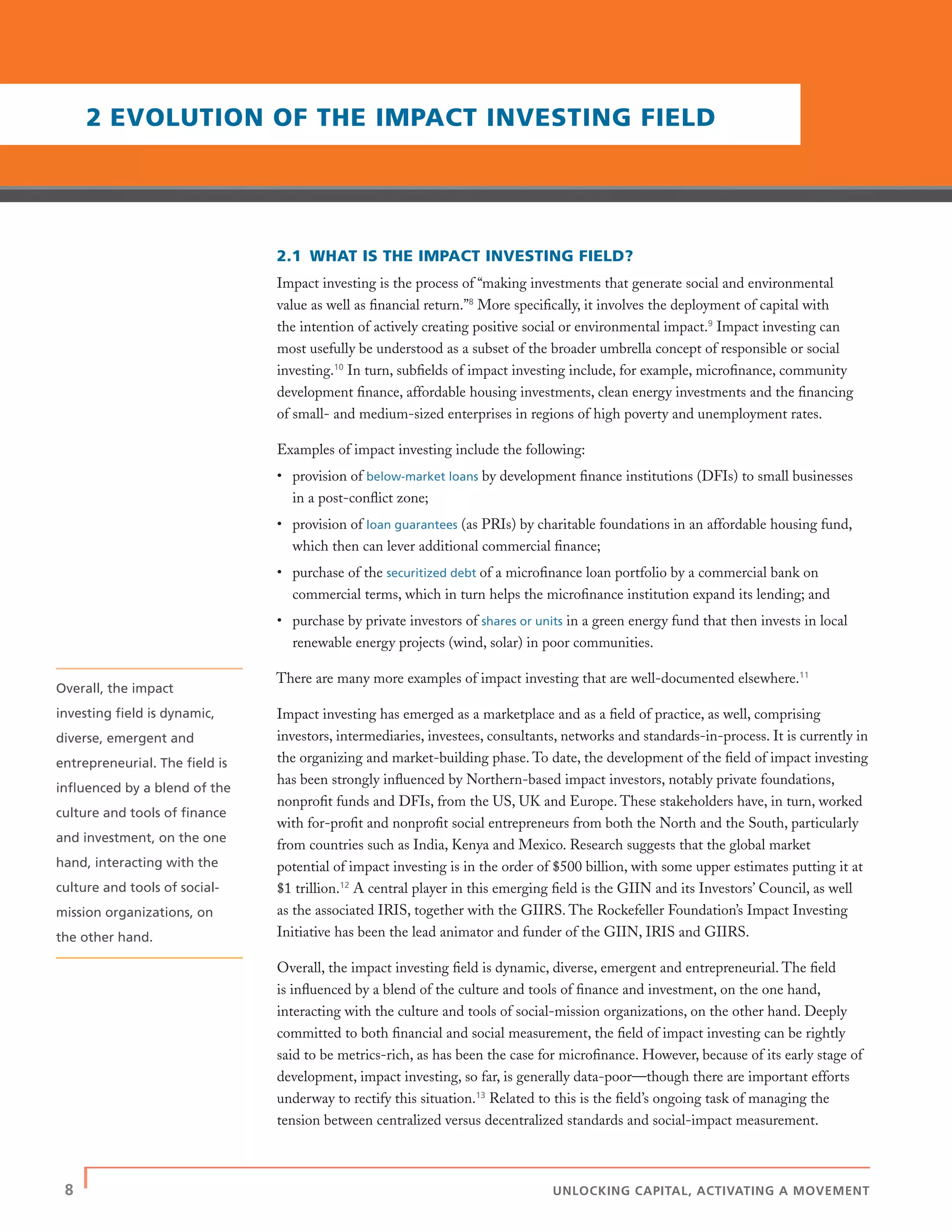 8 | UNLOCKING CAPITAL, ACTIVATING A MOVEMENT
2.1 WHAT IS THE IMPACT INVESTING FIELD?
Impact investing is the process of “making investments that generate social and environmental
value as well as ﬁnancial return.”8
More speciﬁcally, it involves the deployment of capital with
the intention of actively creating positive social or environmental impact.9
Impact investing can
most usefully be understood as a subset of the broader umbrella concept of responsible or social
investing.10
In turn, subﬁelds of impact investing include, for example, microﬁnance, community
development ﬁnance, affordable housing investments, clean energy investments and the ﬁnancing
of small- and medium-sized enterprises in regions of high poverty and unemployment rates.
Examples of impact investing include the following:
• provision of below-market loans by development ﬁnance institutions (DFIs) to small businesses
in a post-conﬂict zone;
• provision of loan guarantees (as PRIs) by charitable foundations in an affordable housing fund,
which then can lever additional commercial ﬁnance;
• purchase of the securitized debt of a microﬁnance loan portfolio by a commercial bank on
commercial terms, which in turn helps the microﬁnance institution expand its lending; and
• purchase by private investors of shares or units in a green energy fund that then invests in local
renewable energy projects (wind, solar) in poor communities.
There are many more examples of impact investing that are well-documented elsewhere.11
Impact investing has emerged as a marketplace and as a ﬁeld of practice, as well, comprising
investors, intermediaries, investees, consultants, networks and standards-in-process. It is currently in
the organizing and market-building phase. To date, the development of the ﬁeld of impact investing
has been strongly inﬂuenced by Northern-based impact investors, notably private foundations,
nonproﬁt funds and DFIs, from the US, UK and Europe. These stakeholders have, in turn, worked
with for-proﬁt and nonproﬁt social entrepreneurs from both the North and the South, particularly
from countries such as India, Kenya and Mexico. Research suggests that the global market
potential of impact investing is in the order of $500 billion, with some upper estimates putting it at
$1 trillion.12
A central player in this emerging ﬁeld is the GIIN and its Investors’ Council, as well
as the associated IRIS, together with the GIIRS. The Rockefeller Foundation’s Impact Investing
Initiative has been the lead animator and funder of the GIIN, IRIS and GIIRS.
Overall, the impact investing ﬁeld is dynamic, diverse, emergent and entrepreneurial. The ﬁeld
is inﬂuenced by a blend of the culture and tools of ﬁnance and investment, on the one hand,
interacting with the culture and tools of social-mission organizations, on the other hand. Deeply
committed to both ﬁnancial and social measurement, the ﬁeld of impact investing can be rightly
said to be metrics-rich, as has been the case for microﬁnance. However, because of its early stage of
development, impact investing, so far, is generally data-poor—though there are important efforts
underway to rectify this situation.13
Related to this is the ﬁeld’s ongoing task of managing the
tension between centralized versus decentralized standards and social-impact measurement.
2 EVOLUTION OF THE IMPACT INVESTING FIELD
Overall, the impact
investing ﬁeld is dynamic,
diverse, emergent and
entrepreneurial. The ﬁeld is
inﬂuenced by a blend of the
culture and tools of ﬁnance
and investment, on the one
hand, interacting with the
culture and tools of social-
mission organizations, on
the other hand.
 