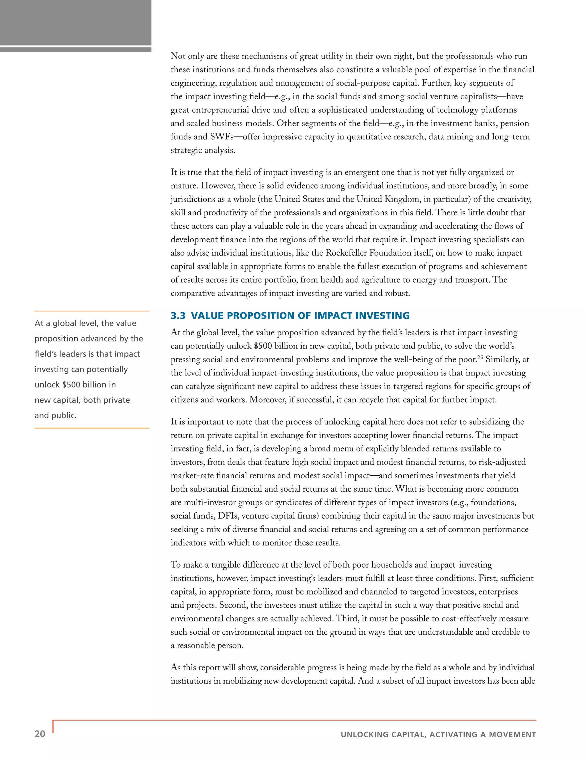 20 | UNLOCKING CAPITAL, ACTIVATING A MOVEMENT
Not only are these mechanisms of great utility in their own right, but the professionals who run
these institutions and funds themselves also constitute a valuable pool of expertise in the ﬁnancial
engineering, regulation and management of social-purpose capital. Further, key segments of
the impact investing ﬁeld—e.g., in the social funds and among social venture capitalists—have
great entrepreneurial drive and often a sophisticated understanding of technology platforms
and scaled business models. Other segments of the ﬁeld—e.g., in the investment banks, pension
funds and SWFs—offer impressive capacity in quantitative research, data mining and long-term
strategic analysis.
It is true that the ﬁeld of impact investing is an emergent one that is not yet fully organized or
mature. However, there is solid evidence among individual institutions, and more broadly, in some
jurisdictions as a whole (the United States and the United Kingdom, in particular) of the creativity,
skill and productivity of the professionals and organizations in this ﬁeld. There is little doubt that
these actors can play a valuable role in the years ahead in expanding and accelerating the ﬂows of
development ﬁnance into the regions of the world that require it. Impact investing specialists can
also advise individual institutions, like the Rockefeller Foundation itself, on how to make impact
capital available in appropriate forms to enable the fullest execution of programs and achievement
of results across its entire portfolio, from health and agriculture to energy and transport. The
comparative advantages of impact investing are varied and robust.
3.3 VALUE PROPOSITION OF IMPACT INVESTING
At the global level, the value proposition advanced by the ﬁeld’s leaders is that impact investing
can potentially unlock $500 billion in new capital, both private and public, to solve the world’s
pressing social and environmental problems and improve the well-being of the poor.26
Similarly, at
the level of individual impact-investing institutions, the value proposition is that impact investing
can catalyze signiﬁcant new capital to address these issues in targeted regions for speciﬁc groups of
citizens and workers. Moreover, if successful, it can recycle that capital for further impact.
It is important to note that the process of unlocking capital here does not refer to subsidizing the
return on private capital in exchange for investors accepting lower ﬁnancial returns. The impact
investing ﬁeld, in fact, is developing a broad menu of explicitly blended returns available to
investors, from deals that feature high social impact and modest ﬁnancial returns, to risk-adjusted
market-rate ﬁnancial returns and modest social impact—and sometimes investments that yield
both substantial ﬁnancial and social returns at the same time. What is becoming more common
are multi-investor groups or syndicates of different types of impact investors (e.g., foundations,
social funds, DFIs, venture capital ﬁrms) combining their capital in the same major investments but
seeking a mix of diverse ﬁnancial and social returns and agreeing on a set of common performance
indicators with which to monitor these results.
To make a tangible difference at the level of both poor households and impact-investing
institutions, however, impact investing’s leaders must fulﬁll at least three conditions. First, sufﬁcient
capital, in appropriate form, must be mobilized and channeled to targeted investees, enterprises
and projects. Second, the investees must utilize the capital in such a way that positive social and
environmental changes are actually achieved. Third, it must be possible to cost-effectively measure
such social or environmental impact on the ground in ways that are understandable and credible to
a reasonable person.
As this report will show, considerable progress is being made by the ﬁeld as a whole and by individual
institutions in mobilizing new development capital. And a subset of all impact investors has been able
At a global level, the value
proposition advanced by the
ﬁeld’s leaders is that impact
investing can potentially
unlock $500 billion in
new capital, both private
and public.
 