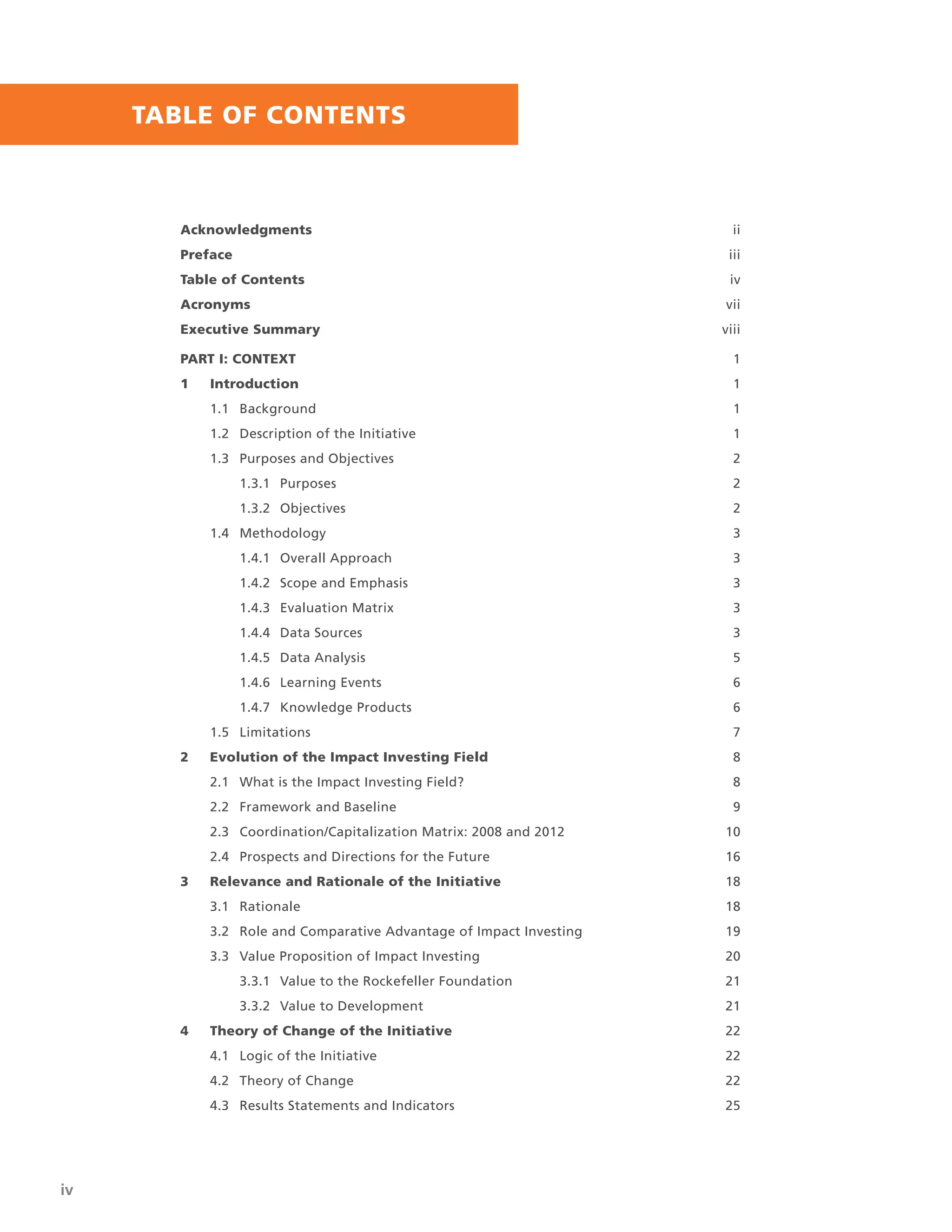 iv | UNLOCKING CAPITAL, ACTIVATING A MOVEMENT
TABLE OF CONTENTS
Acknowledgments ii
Preface iii
Table of Contents iv
Acronyms vii
Executive Summary viii
PART I: CONTEXT 1
1 Introduction 1
1.1 Background 1
1.2 Description of the Initiative 1
1.3 Purposes and Objectives 2
1.3.1 Purposes 2
1.3.2 Objectives 2
1.4 Methodology 3
1.4.1 Overall Approach 3
1.4.2 Scope and Emphasis 3
1.4.3 Evaluation Matrix 3
1.4.4 Data Sources 3
1.4.5 Data Analysis 5
1.4.6 Learning Events 6
1.4.7 Knowledge Products 6
1.5 Limitations 7
2 Evolution of the Impact Investing Field 8
2.1 What is the Impact Investing Field? 8
2.2 Framework and Baseline 9
2.3 Coordination/Capitalization Matrix: 2008 and 2012 10
2.4 Prospects and Directions for the Future 16
3 Relevance and Rationale of the Initiative 18
3.1 Rationale 18
3.2 Role and Comparative Advantage of Impact Investing 19
3.3 Value Proposition of Impact Investing 20
3.3.1 Value to the Rockefeller Foundation 21
3.3.2 Value to Development 21
4 Theory of Change of the Initiative 22
4.1 Logic of the Initiative 22
4.2 Theory of Change 22
4.3 Results Statements and Indicators 25
 