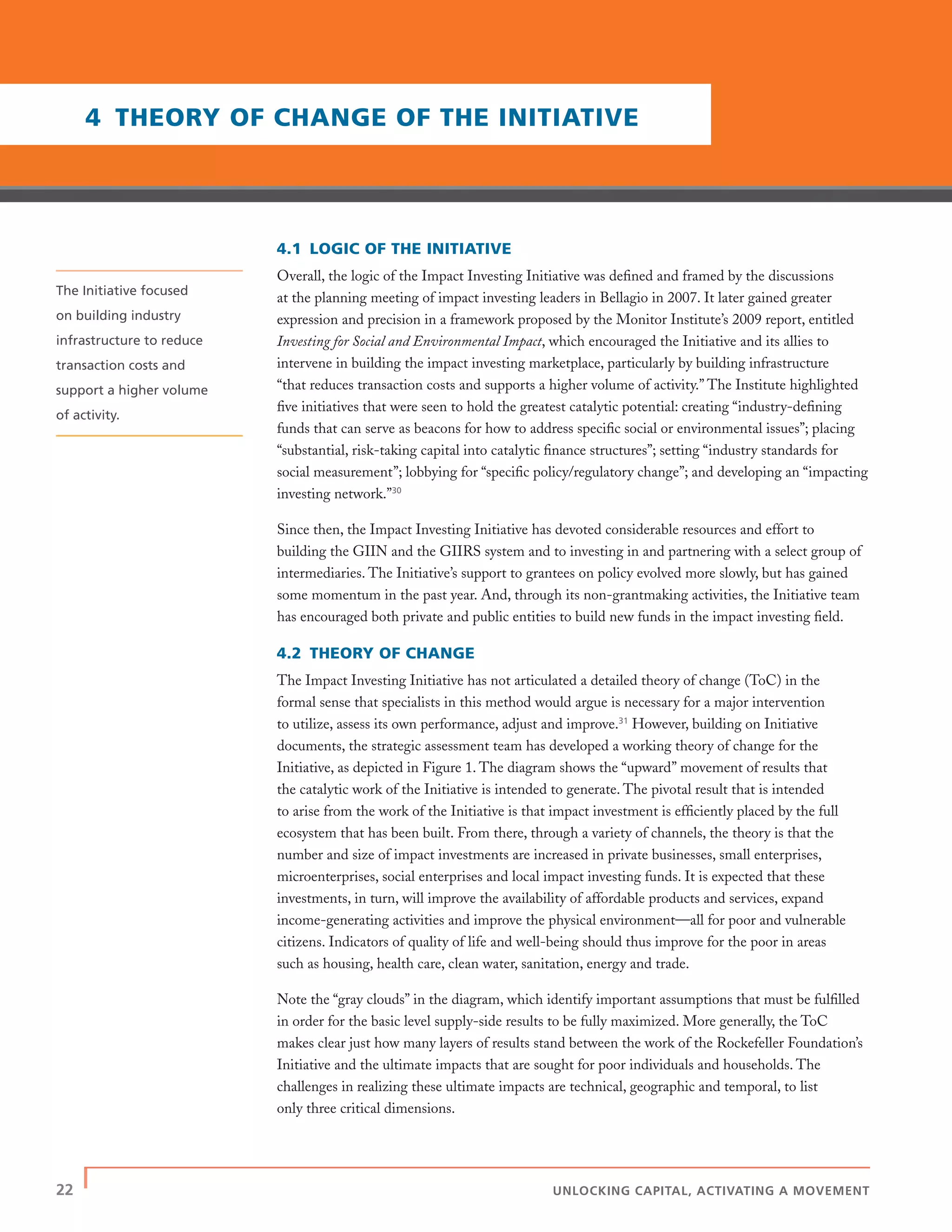22 | UNLOCKING CAPITAL, ACTIVATING A MOVEMENT
4.1 LOGIC OF THE INITIATIVE
Overall, the logic of the Impact Investing Initiative was deﬁned and framed by the discussions
at the planning meeting of impact investing leaders in Bellagio in 2007. It later gained greater
expression and precision in a framework proposed by the Monitor Institute’s 2009 report, entitled
Investing for Social and Environmental Impact, which encouraged the Initiative and its allies to
intervene in building the impact investing marketplace, particularly by building infrastructure
“that reduces transaction costs and supports a higher volume of activity.” The Institute highlighted
ﬁve initiatives that were seen to hold the greatest catalytic potential: creating “industry-deﬁning
funds that can serve as beacons for how to address speciﬁc social or environmental issues”; placing
“substantial, risk-taking capital into catalytic ﬁnance structures”; setting “industry standards for
social measurement”; lobbying for “speciﬁc policy/regulatory change”; and developing an “impacting
investing network.”30
Since then, the Impact Investing Initiative has devoted considerable resources and effort to
building the GIIN and the GIIRS system and to investing in and partnering with a select group of
intermediaries. The Initiative’s support to grantees on policy evolved more slowly, but has gained
some momentum in the past year. And, through its non-grantmaking activities, the Initiative team
has encouraged both private and public entities to build new funds in the impact investing ﬁeld.
4.2 THEORY OF CHANGE
The Impact Investing Initiative has not articulated a detailed theory of change (ToC) in the
formal sense that specialists in this method would argue is necessary for a major intervention
to utilize, assess its own performance, adjust and improve.31
However, building on Initiative
documents, the strategic assessment team has developed a working theory of change for the
Initiative, as depicted in Figure 1. The diagram shows the “upward” movement of results that
the catalytic work of the Initiative is intended to generate. The pivotal result that is intended
to arise from the work of the Initiative is that impact investment is efﬁciently placed by the full
ecosystem that has been built. From there, through a variety of channels, the theory is that the
number and size of impact investments are increased in private businesses, small enterprises,
microenterprises, social enterprises and local impact investing funds. It is expected that these
investments, in turn, will improve the availability of affordable products and services, expand
income-generating activities and improve the physical environment—all for poor and vulnerable
citizens. Indicators of quality of life and well-being should thus improve for the poor in areas
such as housing, health care, clean water, sanitation, energy and trade.
Note the “gray clouds” in the diagram, which identify important assumptions that must be fulﬁlled
in order for the basic level supply-side results to be fully maximized. More generally, the ToC
makes clear just how many layers of results stand between the work of the Rockefeller Foundation’s
Initiative and the ultimate impacts that are sought for poor individuals and households. The
challenges in realizing these ultimate impacts are technical, geographic and temporal, to list
only three critical dimensions.
4 THEORY OF CHANGE OF THE INITIATIVE
The Initiative focused
on building industry
infrastructure to reduce
transaction costs and
support a higher volume
of activity.
 