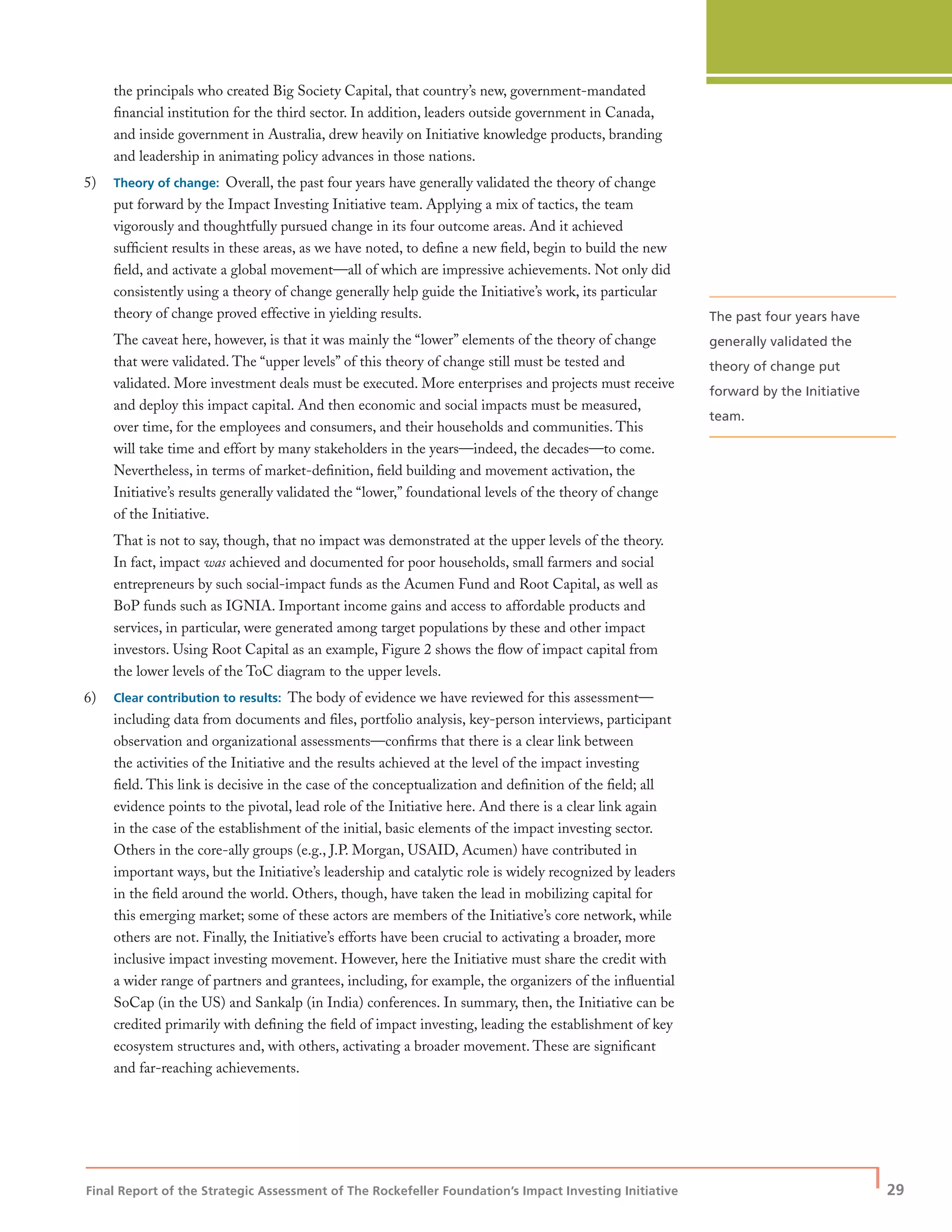 Final Report of the Strategic Assessment of The Rockefeller Foundation’s Impact Investing Initiative
| 29
the principals who created Big Society Capital, that country’s new, government-mandated
ﬁnancial institution for the third sector. In addition, leaders outside government in Canada,
and inside government in Australia, drew heavily on Initiative knowledge products, branding
and leadership in animating policy advances in those nations.
5) Theory of change: Overall, the past four years have generally validated the theory of change
put forward by the Impact Investing Initiative team. Applying a mix of tactics, the team
vigorously and thoughtfully pursued change in its four outcome areas. And it achieved
sufﬁcient results in these areas, as we have noted, to deﬁne a new ﬁeld, begin to build the new
ﬁeld, and activate a global movement—all of which are impressive achievements. Not only did
consistently using a theory of change generally help guide the Initiative’s work, its particular
theory of change proved effective in yielding results.
The caveat here, however, is that it was mainly the “lower” elements of the theory of change
that were validated. The “upper levels” of this theory of change still must be tested and
validated. More investment deals must be executed. More enterprises and projects must receive
and deploy this impact capital. And then economic and social impacts must be measured,
over time, for the employees and consumers, and their households and communities. This
will take time and effort by many stakeholders in the years—indeed, the decades—to come.
Nevertheless, in terms of market-deﬁnition, ﬁeld building and movement activation, the
Initiative’s results generally validated the “lower,” foundational levels of the theory of change
of the Initiative.
That is not to say, though, that no impact was demonstrated at the upper levels of the theory.
In fact, impact was achieved and documented for poor households, small farmers and social
entrepreneurs by such social-impact funds as the Acumen Fund and Root Capital, as well as
BoP funds such as IGNIA. Important income gains and access to affordable products and
services, in particular, were generated among target populations by these and other impact
investors. Using Root Capital as an example, Figure 2 shows the ﬂow of impact capital from
the lower levels of the ToC diagram to the upper levels.
6) Clear contribution to results: The body of evidence we have reviewed for this assessment—
including data from documents and ﬁles, portfolio analysis, key-person interviews, participant
observation and organizational assessments—conﬁrms that there is a clear link between
the activities of the Initiative and the results achieved at the level of the impact investing
ﬁeld. This link is decisive in the case of the conceptualization and deﬁnition of the ﬁeld; all
evidence points to the pivotal, lead role of the Initiative here. And there is a clear link again
in the case of the establishment of the initial, basic elements of the impact investing sector.
Others in the core-ally groups (e.g., J.P. Morgan, USAID, Acumen) have contributed in
important ways, but the Initiative’s leadership and catalytic role is widely recognized by leaders
in the ﬁeld around the world. Others, though, have taken the lead in mobilizing capital for
this emerging market; some of these actors are members of the Initiative’s core network, while
others are not. Finally, the Initiative’s efforts have been crucial to activating a broader, more
inclusive impact investing movement. However, here the Initiative must share the credit with
a wider range of partners and grantees, including, for example, the organizers of the inﬂuential
SoCap (in the US) and Sankalp (in India) conferences. In summary, then, the Initiative can be
credited primarily with deﬁning the ﬁeld of impact investing, leading the establishment of key
ecosystem structures and, with others, activating a broader movement. These are signiﬁcant
and far-reaching achievements.
The past four years have
generally validated the
theory of change put
forward by the Initiative
team.
 