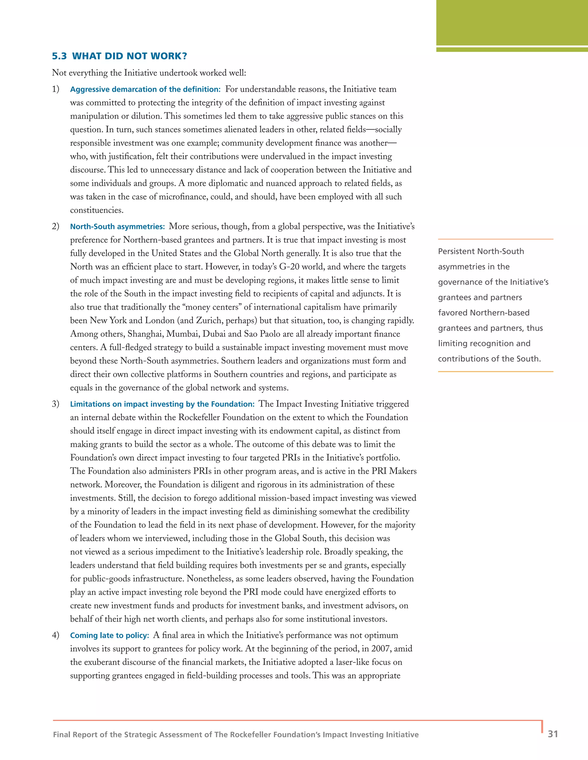 Final Report of the Strategic Assessment of The Rockefeller Foundation’s Impact Investing Initiative
| 31
5.3 WHAT DID NOT WORK?
Not everything the Initiative undertook worked well:
1) Aggressive demarcation of the deﬁnition: For understandable reasons, the Initiative team
was committed to protecting the integrity of the deﬁnition of impact investing against
manipulation or dilution. This sometimes led them to take aggressive public stances on this
question. In turn, such stances sometimes alienated leaders in other, related ﬁelds—socially
responsible investment was one example; community development ﬁnance was another—
who, with justiﬁcation, felt their contributions were undervalued in the impact investing
discourse. This led to unnecessary distance and lack of cooperation between the Initiative and
some individuals and groups. A more diplomatic and nuanced approach to related ﬁelds, as
was taken in the case of microﬁnance, could, and should, have been employed with all such
constituencies.
2) North-South asymmetries: More serious, though, from a global perspective, was the Initiative’s
preference for Northern-based grantees and partners. It is true that impact investing is most
fully developed in the United States and the Global North generally. It is also true that the
North was an efﬁcient place to start. However, in today’s G-20 world, and where the targets
of much impact investing are and must be developing regions, it makes little sense to limit
the role of the South in the impact investing ﬁeld to recipients of capital and adjuncts. It is
also true that traditionally the “money centers” of international capitalism have primarily
been New York and London (and Zurich, perhaps) but that situation, too, is changing rapidly.
Among others, Shanghai, Mumbai, Dubai and Sao Paolo are all already important ﬁnance
centers. A full-ﬂedged strategy to build a sustainable impact investing movement must move
beyond these North-South asymmetries. Southern leaders and organizations must form and
direct their own collective platforms in Southern countries and regions, and participate as
equals in the governance of the global network and systems.
3) Limitations on impact investing by the Foundation: The Impact Investing Initiative triggered
an internal debate within the Rockefeller Foundation on the extent to which the Foundation
should itself engage in direct impact investing with its endowment capital, as distinct from
making grants to build the sector as a whole. The outcome of this debate was to limit the
Foundation’s own direct impact investing to four targeted PRIs in the Initiative’s portfolio.
The Foundation also administers PRIs in other program areas, and is active in the PRI Makers
network. Moreover, the Foundation is diligent and rigorous in its administration of these
investments. Still, the decision to forego additional mission-based impact investing was viewed
by a minority of leaders in the impact investing ﬁeld as diminishing somewhat the credibility
of the Foundation to lead the ﬁeld in its next phase of development. However, for the majority
of leaders whom we interviewed, including those in the Global South, this decision was
not viewed as a serious impediment to the Initiative’s leadership role. Broadly speaking, the
leaders understand that ﬁeld building requires both investments per se and grants, especially
for public-goods infrastructure. Nonetheless, as some leaders observed, having the Foundation
play an active impact investing role beyond the PRI mode could have energized efforts to
create new investment funds and products for investment banks, and investment advisors, on
behalf of their high net worth clients, and perhaps also for some institutional investors.
4) Coming late to policy: A ﬁnal area in which the Initiative’s performance was not optimum
involves its support to grantees for policy work. At the beginning of the period, in 2007, amid
the exuberant discourse of the ﬁnancial markets, the Initiative adopted a laser-like focus on
supporting grantees engaged in ﬁeld-building processes and tools. This was an appropriate
Persistent North-South
asymmetries in the
governance of the Initiative’s
grantees and partners
favored Northern-based
grantees and partners, thus
limiting recognition and
contributions of the South.
 