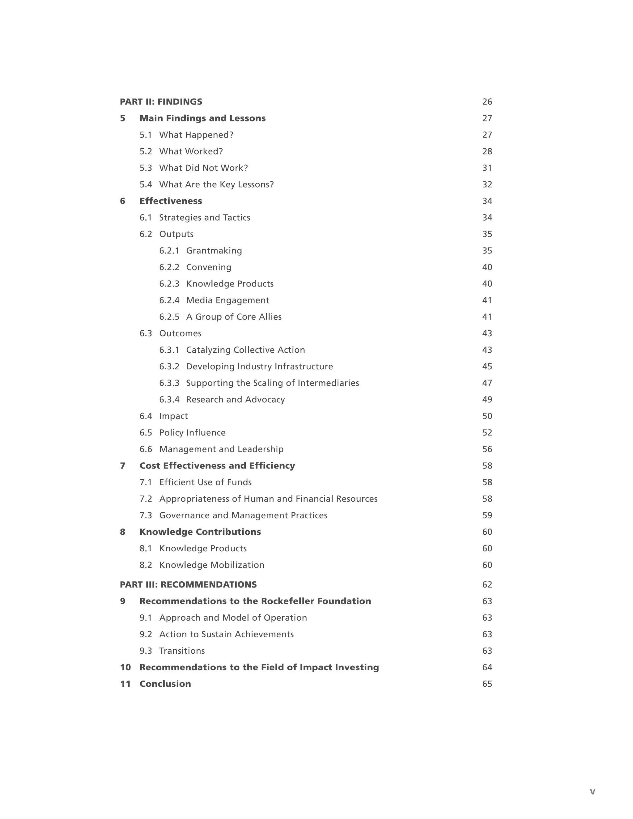 Final Report of the Strategic Assessment of The Rockefeller Foundation’s Impact Investing Initiative
| v
PART II: FINDINGS 26
5 Main Findings and Lessons 27
5.1 What Happened? 27
5.2 What Worked? 28
5.3 What Did Not Work? 31
5.4 What Are the Key Lessons? 32
6 Effectiveness 34
6.1 Strategies and Tactics 34
6.2 Outputs 35
6.2.1 Grantmaking 35
6.2.2 Convening 40
6.2.3 Knowledge Products 40
6.2.4 Media Engagement 41
6.2.5 A Group of Core Allies 41
6.3 Outcomes 43
6.3.1 Catalyzing Collective Action 43
6.3.2 Developing Industry Infrastructure 45
6.3.3 Supporting the Scaling of Intermediaries 47
6.3.4 Research and Advocacy 49
6.4 Impact 50
6.5 Policy Inﬂuence 52
6.6 Management and Leadership 56
7 Cost Effectiveness and Efﬁciency 58
7.1 Efﬁcient Use of Funds 58
7.2 Appropriateness of Human and Financial Resources 58
7.3 Governance and Management Practices 59
8 Knowledge Contributions 60
8.1 Knowledge Products 60
8.2 Knowledge Mobilization 60
PART III: RECOMMENDATIONS 62
9 Recommendations to the Rockefeller Foundation 63
9.1 Approach and Model of Operation 63
9.2 Action to Sustain Achievements 63
9.3 Transitions 63
10 Recommendations to the Field of Impact Investing 64
11 Conclusion 65
 