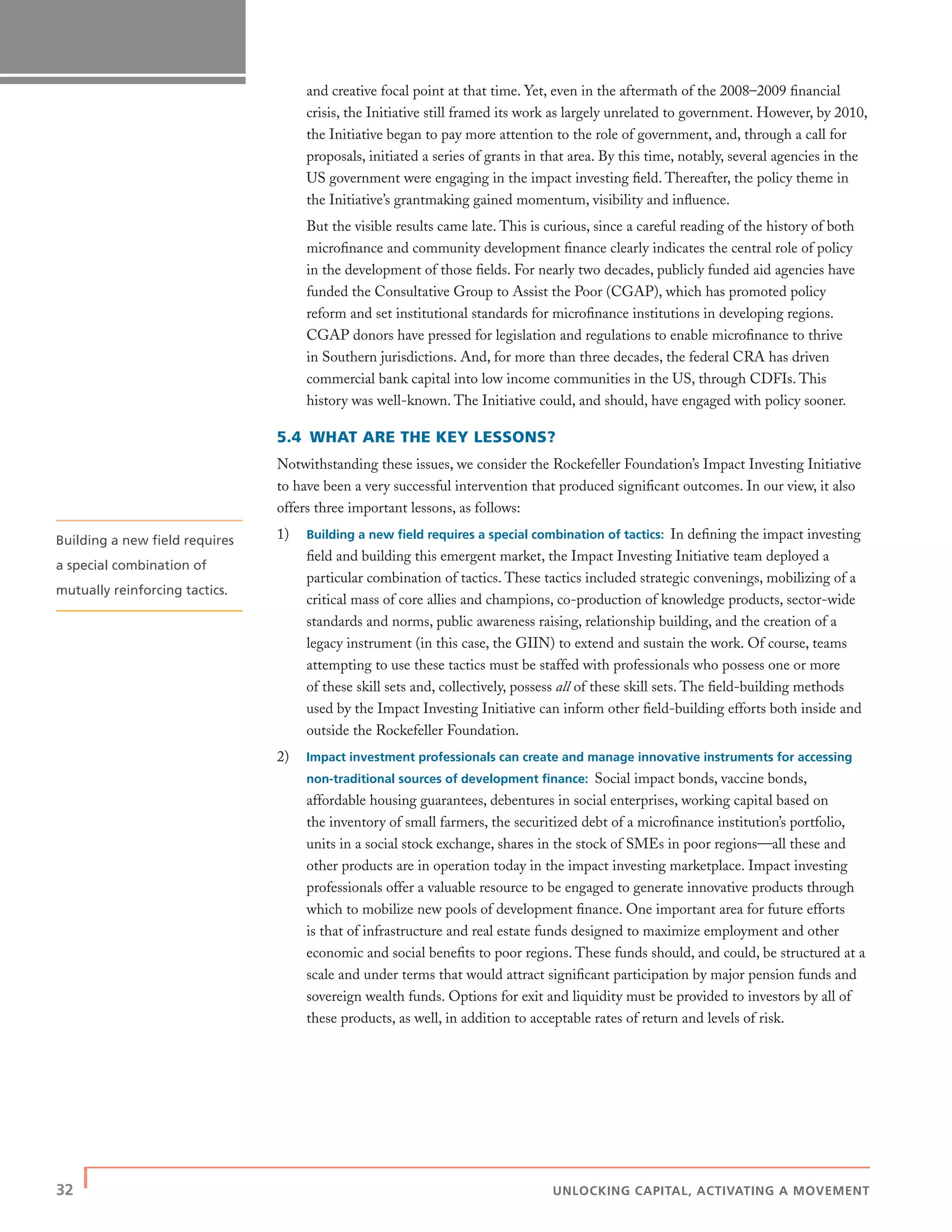 32 | UNLOCKING CAPITAL, ACTIVATING A MOVEMENT
and creative focal point at that time. Yet, even in the aftermath of the 2008–2009 ﬁnancial
crisis, the Initiative still framed its work as largely unrelated to government. However, by 2010,
the Initiative began to pay more attention to the role of government, and, through a call for
proposals, initiated a series of grants in that area. By this time, notably, several agencies in the
US government were engaging in the impact investing ﬁeld. Thereafter, the policy theme in
the Initiative’s grantmaking gained momentum, visibility and inﬂuence.
But the visible results came late. This is curious, since a careful reading of the history of both
microﬁnance and community development ﬁnance clearly indicates the central role of policy
in the development of those ﬁelds. For nearly two decades, publicly funded aid agencies have
funded the Consultative Group to Assist the Poor (CGAP), which has promoted policy
reform and set institutional standards for microﬁnance institutions in developing regions.
CGAP donors have pressed for legislation and regulations to enable microﬁnance to thrive
in Southern jurisdictions. And, for more than three decades, the federal CRA has driven
commercial bank capital into low income communities in the US, through CDFIs. This
history was well-known. The Initiative could, and should, have engaged with policy sooner.
5.4 WHAT ARE THE KEY LESSONS?
Notwithstanding these issues, we consider the Rockefeller Foundation’s Impact Investing Initiative
to have been a very successful intervention that produced signiﬁcant outcomes. In our view, it also
offers three important lessons, as follows:
1) Building a new ﬁeld requires a special combination of tactics: In deﬁning the impact investing
ﬁeld and building this emergent market, the Impact Investing Initiative team deployed a
particular combination of tactics. These tactics included strategic convenings, mobilizing of a
critical mass of core allies and champions, co-production of knowledge products, sector-wide
standards and norms, public awareness raising, relationship building, and the creation of a
legacy instrument (in this case, the GIIN) to extend and sustain the work. Of course, teams
attempting to use these tactics must be staffed with professionals who possess one or more
of these skill sets and, collectively, possess all of these skill sets. The ﬁeld-building methods
used by the Impact Investing Initiative can inform other ﬁeld-building efforts both inside and
outside the Rockefeller Foundation.
2) Impact investment professionals can create and manage innovative instruments for accessing
non-traditional sources of development ﬁnance: Social impact bonds, vaccine bonds,
affordable housing guarantees, debentures in social enterprises, working capital based on
the inventory of small farmers, the securitized debt of a microﬁnance institution’s portfolio,
units in a social stock exchange, shares in the stock of SMEs in poor regions—all these and
other products are in operation today in the impact investing marketplace. Impact investing
professionals offer a valuable resource to be engaged to generate innovative products through
which to mobilize new pools of development ﬁnance. One important area for future efforts
is that of infrastructure and real estate funds designed to maximize employment and other
economic and social beneﬁts to poor regions. These funds should, and could, be structured at a
scale and under terms that would attract signiﬁcant participation by major pension funds and
sovereign wealth funds. Options for exit and liquidity must be provided to investors by all of
these products, as well, in addition to acceptable rates of return and levels of risk.
Building a new ﬁeld requires
a special combination of
mutually reinforcing tactics.
 