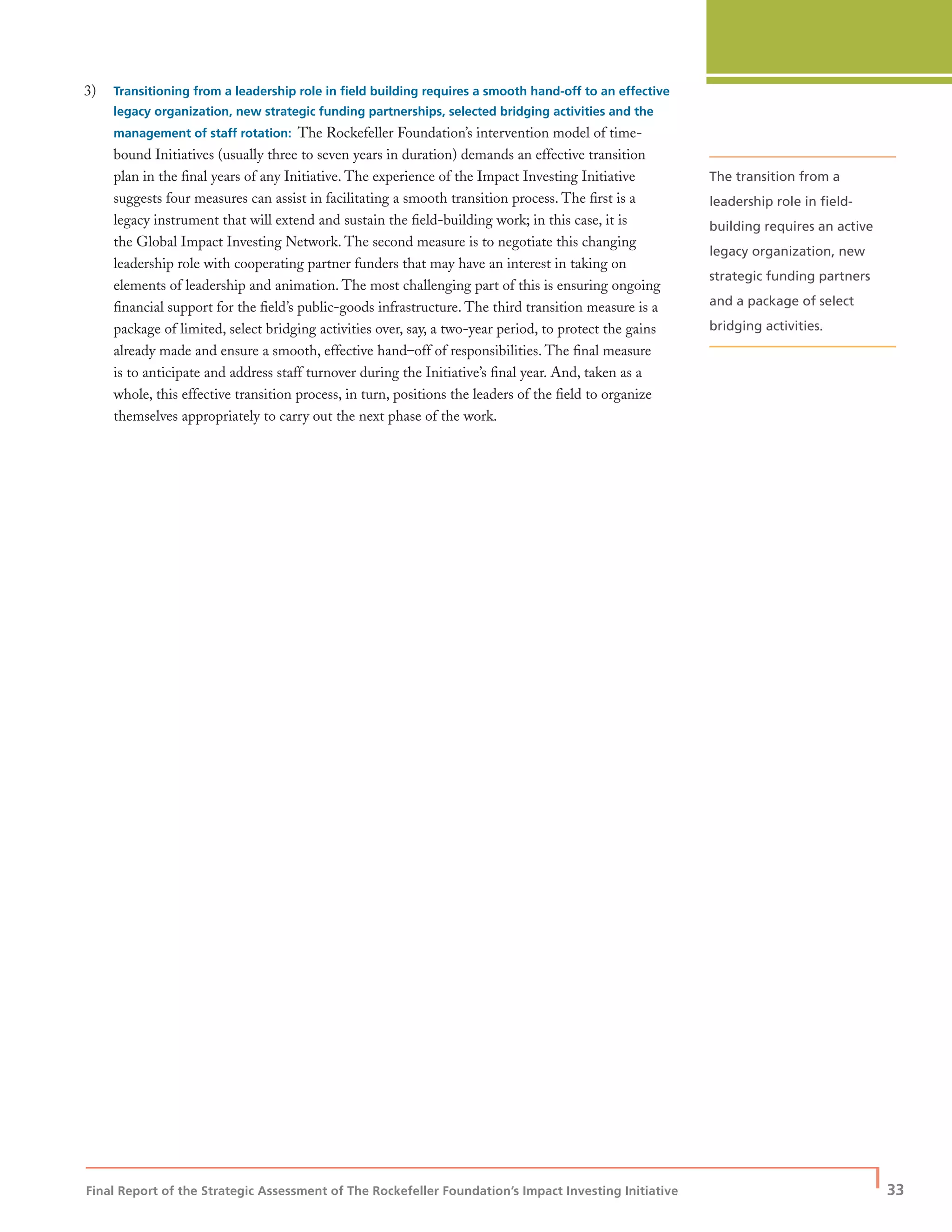Final Report of the Strategic Assessment of The Rockefeller Foundation’s Impact Investing Initiative
| 33
3) Transitioning from a leadership role in ﬁeld building requires a smooth hand-off to an effective
legacy organization, new strategic funding partnerships, selected bridging activities and the
management of staff rotation: The Rockefeller Foundation’s intervention model of time-
bound Initiatives (usually three to seven years in duration) demands an effective transition
plan in the ﬁnal years of any Initiative. The experience of the Impact Investing Initiative
suggests four measures can assist in facilitating a smooth transition process. The ﬁrst is a
legacy instrument that will extend and sustain the ﬁeld-building work; in this case, it is
the Global Impact Investing Network. The second measure is to negotiate this changing
leadership role with cooperating partner funders that may have an interest in taking on
elements of leadership and animation. The most challenging part of this is ensuring ongoing
ﬁnancial support for the ﬁeld’s public-goods infrastructure. The third transition measure is a
package of limited, select bridging activities over, say, a two-year period, to protect the gains
already made and ensure a smooth, effective hand–off of responsibilities. The ﬁnal measure
is to anticipate and address staff turnover during the Initiative’s ﬁnal year. And, taken as a
whole, this effective transition process, in turn, positions the leaders of the ﬁeld to organize
themselves appropriately to carry out the next phase of the work.
The transition from a
leadership role in ﬁeld-
building requires an active
legacy organization, new
strategic funding partners
and a package of select
bridging activities.
 
