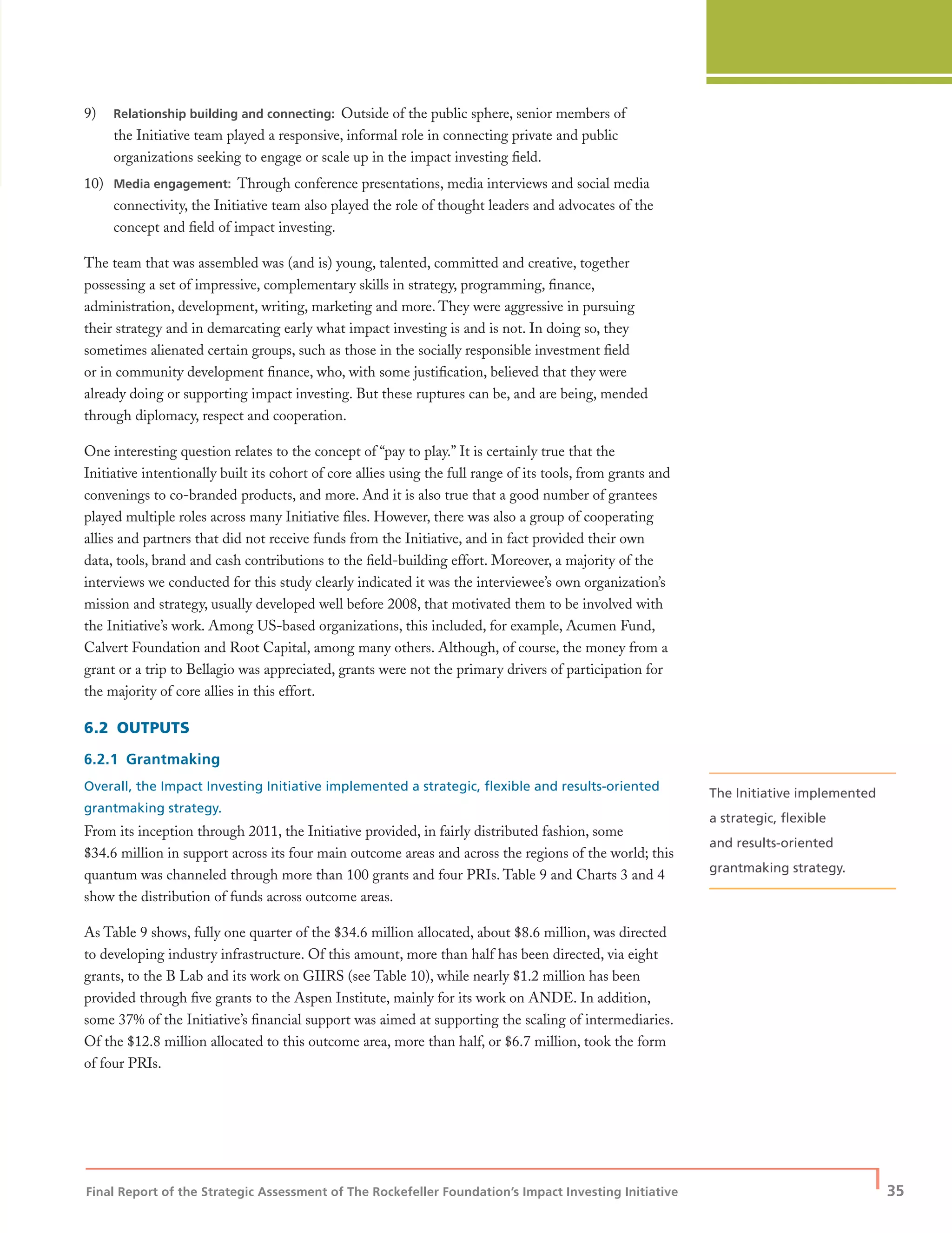 Final Report of the Strategic Assessment of The Rockefeller Foundation’s Impact Investing Initiative
| 35
9) Relationship building and connecting: Outside of the public sphere, senior members of
the Initiative team played a responsive, informal role in connecting private and public
organizations seeking to engage or scale up in the impact investing ﬁeld.
10) Media engagement: Through conference presentations, media interviews and social media
connectivity, the Initiative team also played the role of thought leaders and advocates of the
concept and ﬁeld of impact investing.
The team that was assembled was (and is) young, talented, committed and creative, together
possessing a set of impressive, complementary skills in strategy, programming, ﬁnance,
administration, development, writing, marketing and more. They were aggressive in pursuing
their strategy and in demarcating early what impact investing is and is not. In doing so, they
sometimes alienated certain groups, such as those in the socially responsible investment ﬁeld
or in community development ﬁnance, who, with some justiﬁcation, believed that they were
already doing or supporting impact investing. But these ruptures can be, and are being, mended
through diplomacy, respect and cooperation.
One interesting question relates to the concept of “pay to play.” It is certainly true that the
Initiative intentionally built its cohort of core allies using the full range of its tools, from grants and
convenings to co-branded products, and more. And it is also true that a good number of grantees
played multiple roles across many Initiative ﬁles. However, there was also a group of cooperating
allies and partners that did not receive funds from the Initiative, and in fact provided their own
data, tools, brand and cash contributions to the ﬁeld-building effort. Moreover, a majority of the
interviews we conducted for this study clearly indicated it was the interviewee’s own organization’s
mission and strategy, usually developed well before 2008, that motivated them to be involved with
the Initiative’s work. Among US-based organizations, this included, for example, Acumen Fund,
Calvert Foundation and Root Capital, among many others. Although, of course, the money from a
grant or a trip to Bellagio was appreciated, grants were not the primary drivers of participation for
the majority of core allies in this effort.
6.2 OUTPUTS
6.2.1 Grantmaking
Overall, the Impact Investing Initiative implemented a strategic, ﬂexible and results-oriented
grantmaking strategy.
From its inception through 2011, the Initiative provided, in fairly distributed fashion, some
$34.6 million in support across its four main outcome areas and across the regions of the world; this
quantum was channeled through more than 100 grants and four PRIs. Table 9 and Charts 3 and 4
show the distribution of funds across outcome areas.
As Table 9 shows, fully one quarter of the $34.6 million allocated, about $8.6 million, was directed
to developing industry infrastructure. Of this amount, more than half has been directed, via eight
grants, to the B Lab and its work on GIIRS (see Table 10), while nearly $1.2 million has been
provided through ﬁve grants to the Aspen Institute, mainly for its work on ANDE. In addition,
some 37% of the Initiative’s ﬁnancial support was aimed at supporting the scaling of intermediaries.
Of the $12.8 million allocated to this outcome area, more than half, or $6.7 million, took the form
of four PRIs.
The Initiative implemented
a strategic, ﬂexible
and results-oriented
grantmaking strategy.
 