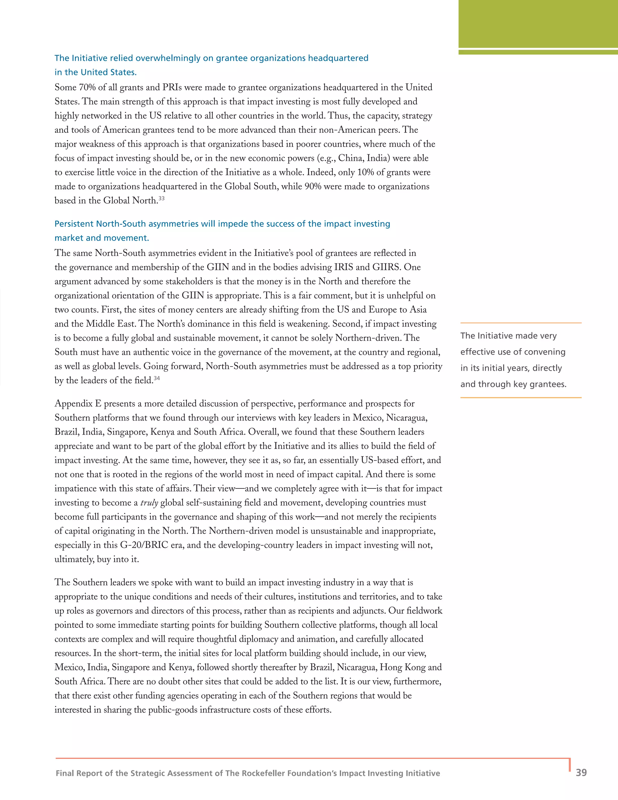 Final Report of the Strategic Assessment of The Rockefeller Foundation’s Impact Investing Initiative
| 39
The Initiative relied overwhelmingly on grantee organizations headquartered
in the United States.
Some 70% of all grants and PRIs were made to grantee organizations headquartered in the United
States. The main strength of this approach is that impact investing is most fully developed and
highly networked in the US relative to all other countries in the world. Thus, the capacity, strategy
and tools of American grantees tend to be more advanced than their non-American peers. The
major weakness of this approach is that organizations based in poorer countries, where much of the
focus of impact investing should be, or in the new economic powers (e.g., China, India) were able
to exercise little voice in the direction of the Initiative as a whole. Indeed, only 10% of grants were
made to organizations headquartered in the Global South, while 90% were made to organizations
based in the Global North.33
Persistent North-South asymmetries will impede the success of the impact investing
market and movement.
The same North-South asymmetries evident in the Initiative’s pool of grantees are reﬂected in
the governance and membership of the GIIN and in the bodies advising IRIS and GIIRS. One
argument advanced by some stakeholders is that the money is in the North and therefore the
organizational orientation of the GIIN is appropriate. This is a fair comment, but it is unhelpful on
two counts. First, the sites of money centers are already shifting from the US and Europe to Asia
and the Middle East. The North’s dominance in this ﬁeld is weakening. Second, if impact investing
is to become a fully global and sustainable movement, it cannot be solely Northern-driven. The
South must have an authentic voice in the governance of the movement, at the country and regional,
as well as global levels. Going forward, North-South asymmetries must be addressed as a top priority
by the leaders of the ﬁeld.34
Appendix E presents a more detailed discussion of perspective, performance and prospects for
Southern platforms that we found through our interviews with key leaders in Mexico, Nicaragua,
Brazil, India, Singapore, Kenya and South Africa. Overall, we found that these Southern leaders
appreciate and want to be part of the global effort by the Initiative and its allies to build the ﬁeld of
impact investing. At the same time, however, they see it as, so far, an essentially US-based effort, and
not one that is rooted in the regions of the world most in need of impact capital. And there is some
impatience with this state of affairs. Their view—and we completely agree with it—is that for impact
investing to become a truly global self-sustaining ﬁeld and movement, developing countries must
become full participants in the governance and shaping of this work—and not merely the recipients
of capital originating in the North. The Northern-driven model is unsustainable and inappropriate,
especially in this G-20/BRIC era, and the developing-country leaders in impact investing will not,
ultimately, buy into it.
The Southern leaders we spoke with want to build an impact investing industry in a way that is
appropriate to the unique conditions and needs of their cultures, institutions and territories, and to take
up roles as governors and directors of this process, rather than as recipients and adjuncts. Our ﬁeldwork
pointed to some immediate starting points for building Southern collective platforms, though all local
contexts are complex and will require thoughtful diplomacy and animation, and carefully allocated
resources. In the short-term, the initial sites for local platform building should include, in our view,
Mexico, India, Singapore and Kenya, followed shortly thereafter by Brazil, Nicaragua, Hong Kong and
South Africa. There are no doubt other sites that could be added to the list. It is our view, furthermore,
that there exist other funding agencies operating in each of the Southern regions that would be
interested in sharing the public-goods infrastructure costs of these efforts.
The Initiative made very
effective use of convening
in its initial years, directly
and through key grantees.
 