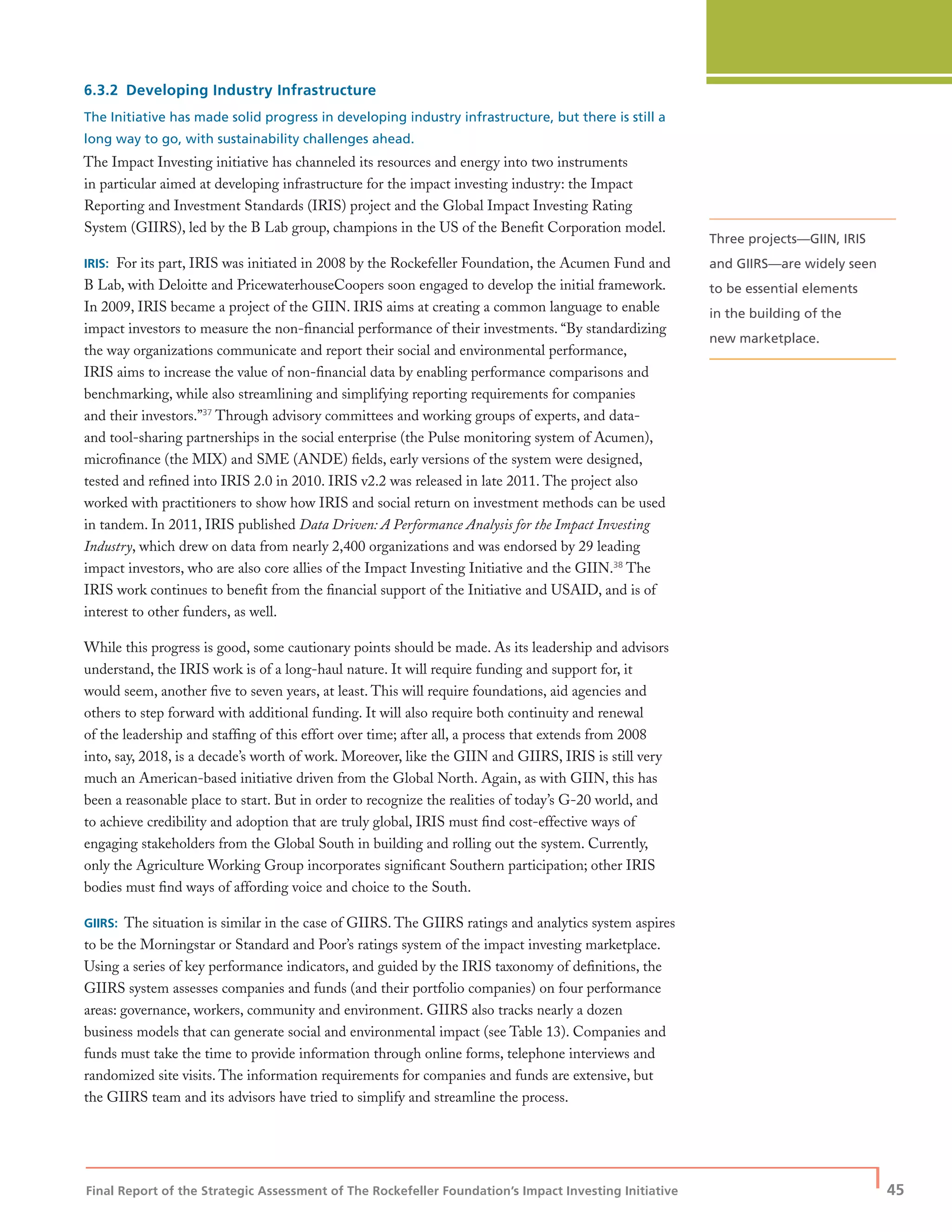 Final Report of the Strategic Assessment of The Rockefeller Foundation’s Impact Investing Initiative
| 45
6.3.2 Developing Industry Infrastructure
The Initiative has made solid progress in developing industry infrastructure, but there is still a
long way to go, with sustainability challenges ahead.
The Impact Investing initiative has channeled its resources and energy into two instruments
in particular aimed at developing infrastructure for the impact investing industry: the Impact
Reporting and Investment Standards (IRIS) project and the Global Impact Investing Rating
System (GIIRS), led by the B Lab group, champions in the US of the Beneﬁt Corporation model.
IRIS: For its part, IRIS was initiated in 2008 by the Rockefeller Foundation, the Acumen Fund and
B Lab, with Deloitte and PricewaterhouseCoopers soon engaged to develop the initial framework.
In 2009, IRIS became a project of the GIIN. IRIS aims at creating a common language to enable
impact investors to measure the non-ﬁnancial performance of their investments. “By standardizing
the way organizations communicate and report their social and environmental performance,
IRIS aims to increase the value of non-ﬁnancial data by enabling performance comparisons and
benchmarking, while also streamlining and simplifying reporting requirements for companies
and their investors.”37
Through advisory committees and working groups of experts, and data-
and tool-sharing partnerships in the social enterprise (the Pulse monitoring system of Acumen),
microﬁnance (the MIX) and SME (ANDE) ﬁelds, early versions of the system were designed,
tested and reﬁned into IRIS 2.0 in 2010. IRIS v2.2 was released in late 2011. The project also
worked with practitioners to show how IRIS and social return on investment methods can be used
in tandem. In 2011, IRIS published Data Driven: A Performance Analysis for the Impact Investing
Industry, which drew on data from nearly 2,400 organizations and was endorsed by 29 leading
impact investors, who are also core allies of the Impact Investing Initiative and the GIIN.38
The
IRIS work continues to beneﬁt from the ﬁnancial support of the Initiative and USAID, and is of
interest to other funders, as well.
While this progress is good, some cautionary points should be made. As its leadership and advisors
understand, the IRIS work is of a long-haul nature. It will require funding and support for, it
would seem, another ﬁve to seven years, at least. This will require foundations, aid agencies and
others to step forward with additional funding. It will also require both continuity and renewal
of the leadership and stafﬁng of this effort over time; after all, a process that extends from 2008
into, say, 2018, is a decade’s worth of work. Moreover, like the GIIN and GIIRS, IRIS is still very
much an American-based initiative driven from the Global North. Again, as with GIIN, this has
been a reasonable place to start. But in order to recognize the realities of today’s G-20 world, and
to achieve credibility and adoption that are truly global, IRIS must ﬁnd cost-effective ways of
engaging stakeholders from the Global South in building and rolling out the system. Currently,
only the Agriculture Working Group incorporates signiﬁcant Southern participation; other IRIS
bodies must ﬁnd ways of affording voice and choice to the South.
GIIRS: The situation is similar in the case of GIIRS. The GIIRS ratings and analytics system aspires
to be the Morningstar or Standard and Poor’s ratings system of the impact investing marketplace.
Using a series of key performance indicators, and guided by the IRIS taxonomy of deﬁnitions, the
GIIRS system assesses companies and funds (and their portfolio companies) on four performance
areas: governance, workers, community and environment. GIIRS also tracks nearly a dozen
business models that can generate social and environmental impact (see Table 13). Companies and
funds must take the time to provide information through online forms, telephone interviews and
randomized site visits. The information requirements for companies and funds are extensive, but
the GIIRS team and its advisors have tried to simplify and streamline the process.
Three projects—GIIN, IRIS
and GIIRS—are widely seen
to be essential elements
in the building of the
new marketplace.
 