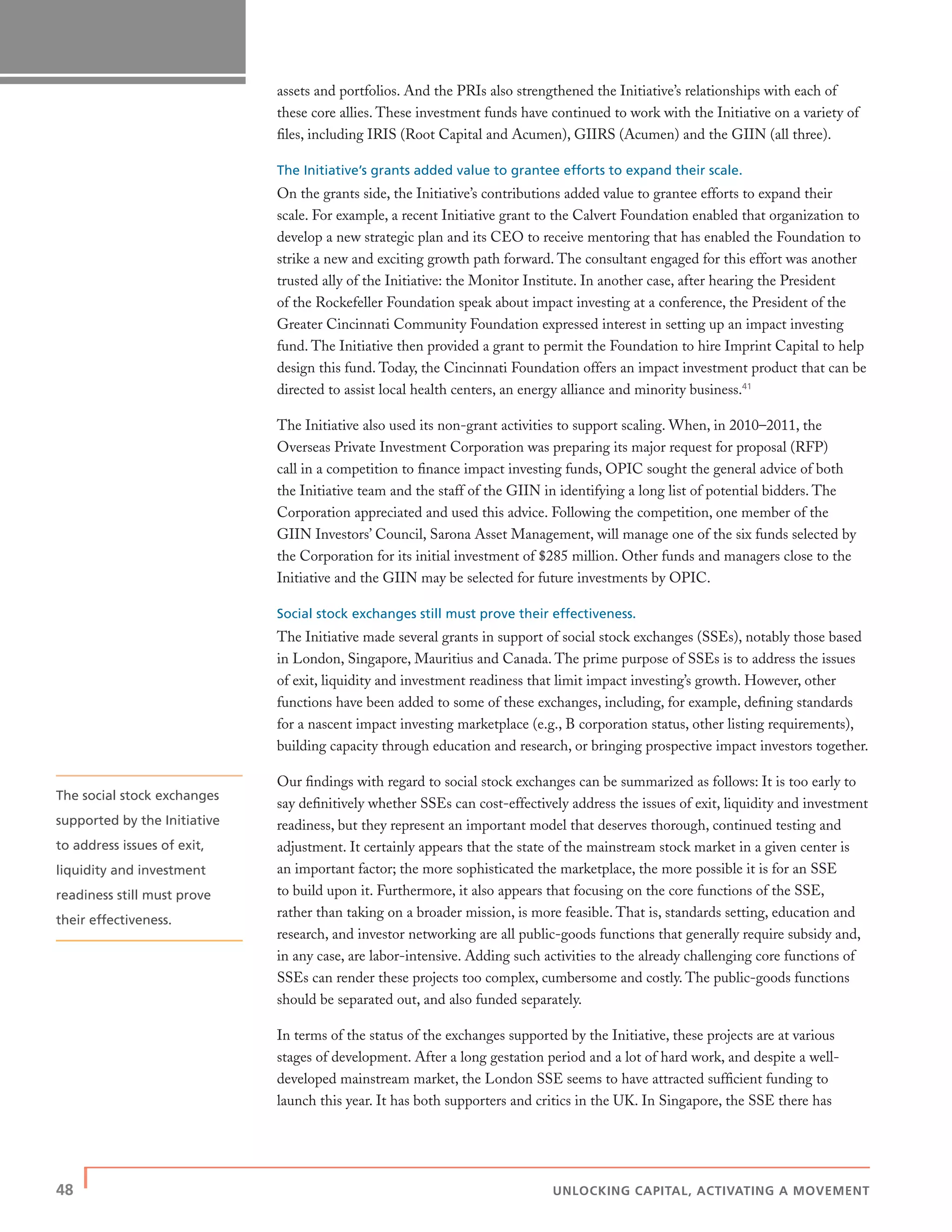 48 | UNLOCKING CAPITAL, ACTIVATING A MOVEMENT
assets and portfolios. And the PRIs also strengthened the Initiative’s relationships with each of
these core allies. These investment funds have continued to work with the Initiative on a variety of
ﬁles, including IRIS (Root Capital and Acumen), GIIRS (Acumen) and the GIIN (all three).
The Initiative’s grants added value to grantee efforts to expand their scale.
On the grants side, the Initiative’s contributions added value to grantee efforts to expand their
scale. For example, a recent Initiative grant to the Calvert Foundation enabled that organization to
develop a new strategic plan and its CEO to receive mentoring that has enabled the Foundation to
strike a new and exciting growth path forward. The consultant engaged for this effort was another
trusted ally of the Initiative: the Monitor Institute. In another case, after hearing the President
of the Rockefeller Foundation speak about impact investing at a conference, the President of the
Greater Cincinnati Community Foundation expressed interest in setting up an impact investing
fund. The Initiative then provided a grant to permit the Foundation to hire Imprint Capital to help
design this fund. Today, the Cincinnati Foundation offers an impact investment product that can be
directed to assist local health centers, an energy alliance and minority business.41
The Initiative also used its non-grant activities to support scaling. When, in 2010–2011, the
Overseas Private Investment Corporation was preparing its major request for proposal (RFP)
call in a competition to ﬁnance impact investing funds, OPIC sought the general advice of both
the Initiative team and the staff of the GIIN in identifying a long list of potential bidders. The
Corporation appreciated and used this advice. Following the competition, one member of the
GIIN Investors’ Council, Sarona Asset Management, will manage one of the six funds selected by
the Corporation for its initial investment of $285 million. Other funds and managers close to the
Initiative and the GIIN may be selected for future investments by OPIC.
Social stock exchanges still must prove their effectiveness.
The Initiative made several grants in support of social stock exchanges (SSEs), notably those based
in London, Singapore, Mauritius and Canada. The prime purpose of SSEs is to address the issues
of exit, liquidity and investment readiness that limit impact investing’s growth. However, other
functions have been added to some of these exchanges, including, for example, deﬁning standards
for a nascent impact investing marketplace (e.g., B corporation status, other listing requirements),
building capacity through education and research, or bringing prospective impact investors together.
Our ﬁndings with regard to social stock exchanges can be summarized as follows: It is too early to
say deﬁnitively whether SSEs can cost-effectively address the issues of exit, liquidity and investment
readiness, but they represent an important model that deserves thorough, continued testing and
adjustment. It certainly appears that the state of the mainstream stock market in a given center is
an important factor; the more sophisticated the marketplace, the more possible it is for an SSE
to build upon it. Furthermore, it also appears that focusing on the core functions of the SSE,
rather than taking on a broader mission, is more feasible. That is, standards setting, education and
research, and investor networking are all public-goods functions that generally require subsidy and,
in any case, are labor-intensive. Adding such activities to the already challenging core functions of
SSEs can render these projects too complex, cumbersome and costly. The public-goods functions
should be separated out, and also funded separately.
In terms of the status of the exchanges supported by the Initiative, these projects are at various
stages of development. After a long gestation period and a lot of hard work, and despite a well-
developed mainstream market, the London SSE seems to have attracted sufﬁcient funding to
launch this year. It has both supporters and critics in the UK. In Singapore, the SSE there has
The social stock exchanges
supported by the Initiative
to address issues of exit,
liquidity and investment
readiness still must prove
their effectiveness.
 