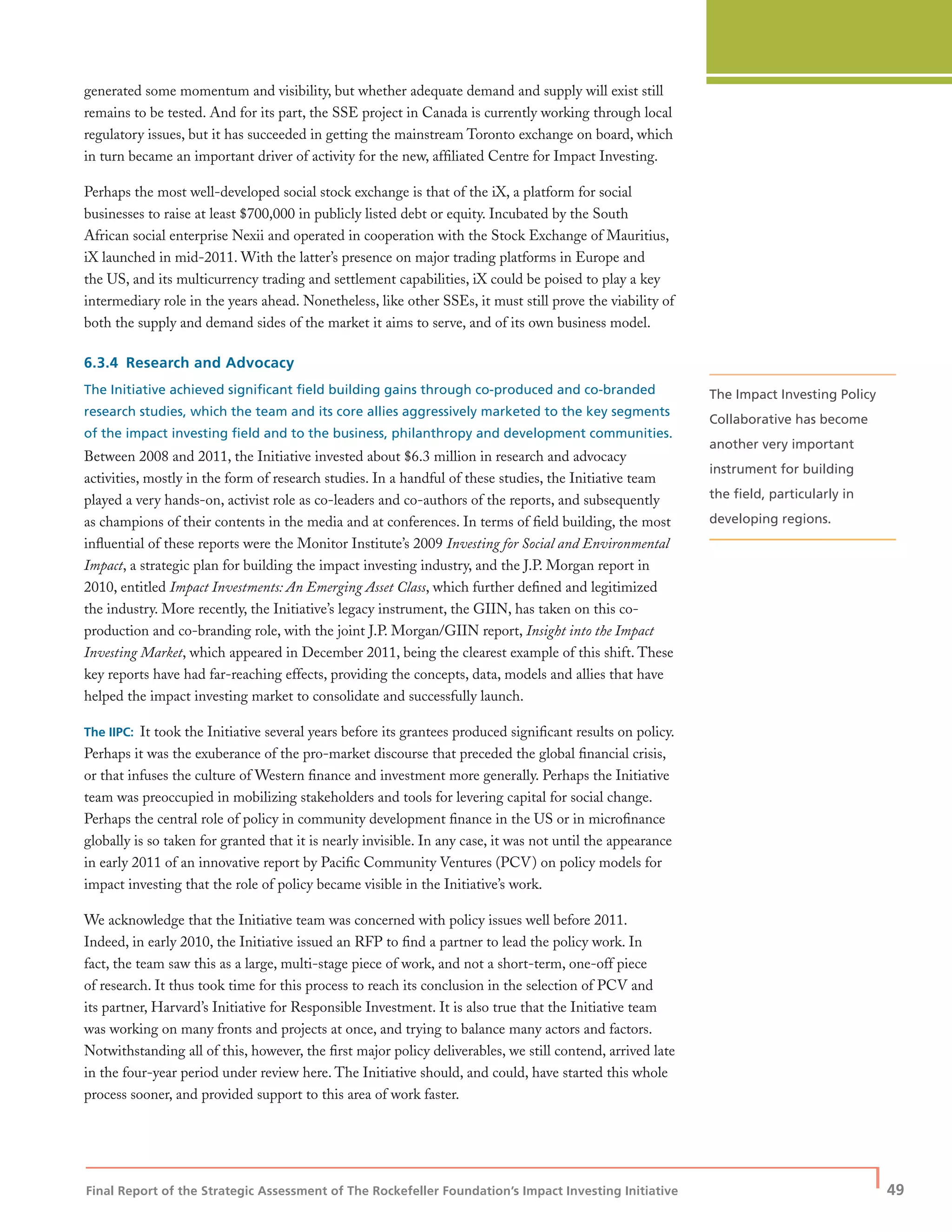 Final Report of the Strategic Assessment of The Rockefeller Foundation’s Impact Investing Initiative
| 49
generated some momentum and visibility, but whether adequate demand and supply will exist still
remains to be tested. And for its part, the SSE project in Canada is currently working through local
regulatory issues, but it has succeeded in getting the mainstream Toronto exchange on board, which
in turn became an important driver of activity for the new, afﬁliated Centre for Impact Investing.
Perhaps the most well-developed social stock exchange is that of the iX, a platform for social
businesses to raise at least $700,000 in publicly listed debt or equity. Incubated by the South
African social enterprise Nexii and operated in cooperation with the Stock Exchange of Mauritius,
iX launched in mid-2011. With the latter’s presence on major trading platforms in Europe and
the US, and its multicurrency trading and settlement capabilities, iX could be poised to play a key
intermediary role in the years ahead. Nonetheless, like other SSEs, it must still prove the viability of
both the supply and demand sides of the market it aims to serve, and of its own business model.
6.3.4 Research and Advocacy
The Initiative achieved signiﬁcant ﬁeld building gains through co-produced and co-branded
research studies, which the team and its core allies aggressively marketed to the key segments
of the impact investing ﬁeld and to the business, philanthropy and development communities.
Between 2008 and 2011, the Initiative invested about $6.3 million in research and advocacy
activities, mostly in the form of research studies. In a handful of these studies, the Initiative team
played a very hands-on, activist role as co-leaders and co-authors of the reports, and subsequently
as champions of their contents in the media and at conferences. In terms of ﬁeld building, the most
inﬂuential of these reports were the Monitor Institute’s 2009 Investing for Social and Environmental
Impact, a strategic plan for building the impact investing industry, and the J.P. Morgan report in
2010, entitled Impact Investments: An Emerging Asset Class, which further deﬁned and legitimized
the industry. More recently, the Initiative’s legacy instrument, the GIIN, has taken on this co-
production and co-branding role, with the joint J.P. Morgan/GIIN report, Insight into the Impact
Investing Market, which appeared in December 2011, being the clearest example of this shift. These
key reports have had far-reaching effects, providing the concepts, data, models and allies that have
helped the impact investing market to consolidate and successfully launch.
The IIPC: It took the Initiative several years before its grantees produced signiﬁcant results on policy.
Perhaps it was the exuberance of the pro-market discourse that preceded the global ﬁnancial crisis,
or that infuses the culture of Western ﬁnance and investment more generally. Perhaps the Initiative
team was preoccupied in mobilizing stakeholders and tools for levering capital for social change.
Perhaps the central role of policy in community development ﬁnance in the US or in microﬁnance
globally is so taken for granted that it is nearly invisible. In any case, it was not until the appearance
in early 2011 of an innovative report by Paciﬁc Community Ventures (PCV) on policy models for
impact investing that the role of policy became visible in the Initiative’s work.
We acknowledge that the Initiative team was concerned with policy issues well before 2011.
Indeed, in early 2010, the Initiative issued an RFP to ﬁnd a partner to lead the policy work. In
fact, the team saw this as a large, multi-stage piece of work, and not a short-term, one-off piece
of research. It thus took time for this process to reach its conclusion in the selection of PCV and
its partner, Harvard’s Initiative for Responsible Investment. It is also true that the Initiative team
was working on many fronts and projects at once, and trying to balance many actors and factors.
Notwithstanding all of this, however, the ﬁrst major policy deliverables, we still contend, arrived late
in the four-year period under review here. The Initiative should, and could, have started this whole
process sooner, and provided support to this area of work faster.
The Impact Investing Policy
Collaborative has become
another very important
instrument for building
the ﬁeld, particularly in
developing regions.
 