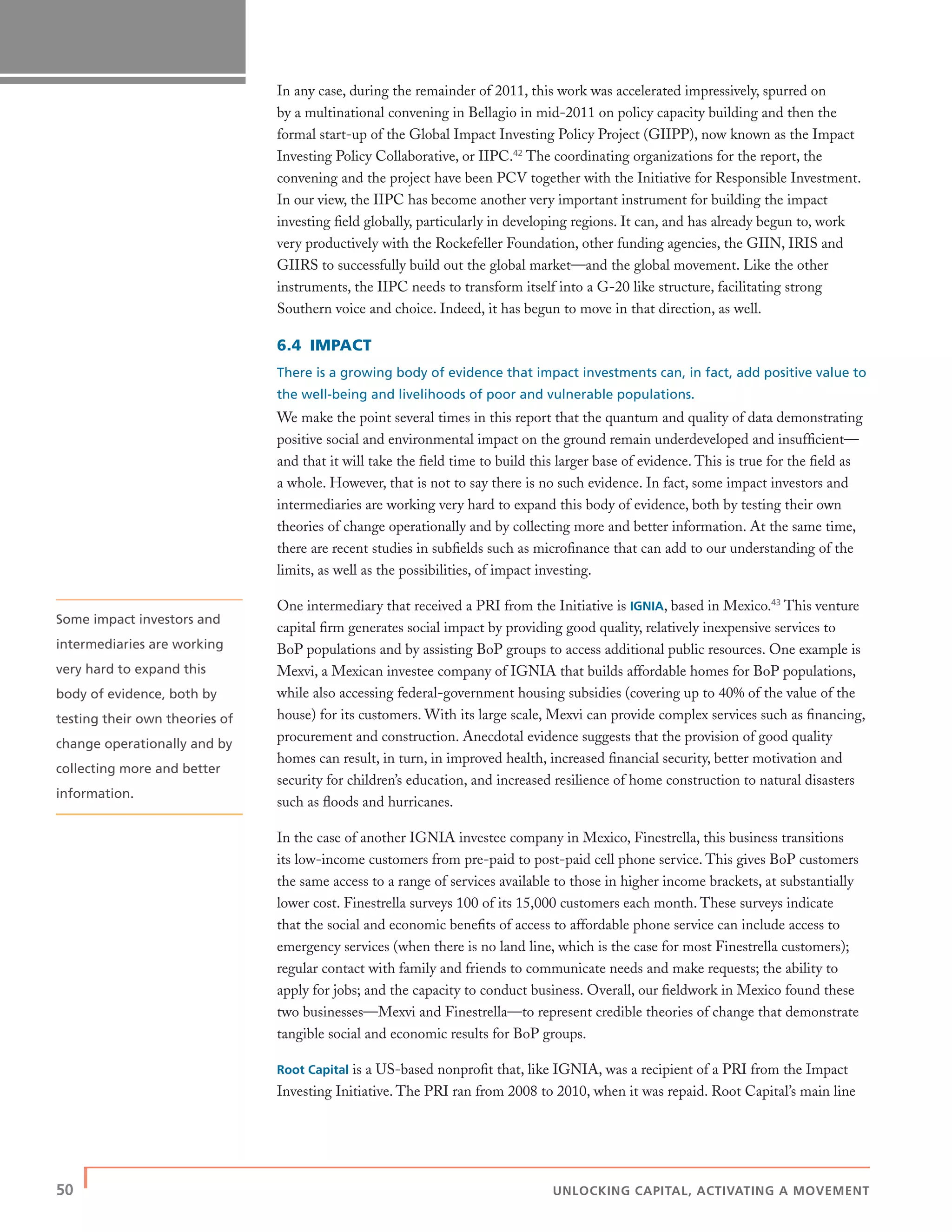 50 | UNLOCKING CAPITAL, ACTIVATING A MOVEMENT
In any case, during the remainder of 2011, this work was accelerated impressively, spurred on
by a multinational convening in Bellagio in mid-2011 on policy capacity building and then the
formal start-up of the Global Impact Investing Policy Project (GIIPP), now known as the Impact
Investing Policy Collaborative, or IIPC.42
The coordinating organizations for the report, the
convening and the project have been PCV together with the Initiative for Responsible Investment.
In our view, the IIPC has become another very important instrument for building the impact
investing ﬁeld globally, particularly in developing regions. It can, and has already begun to, work
very productively with the Rockefeller Foundation, other funding agencies, the GIIN, IRIS and
GIIRS to successfully build out the global market—and the global movement. Like the other
instruments, the IIPC needs to transform itself into a G-20 like structure, facilitating strong
Southern voice and choice. Indeed, it has begun to move in that direction, as well.
6.4 IMPACT
There is a growing body of evidence that impact investments can, in fact, add positive value to
the well-being and livelihoods of poor and vulnerable populations.
We make the point several times in this report that the quantum and quality of data demonstrating
positive social and environmental impact on the ground remain underdeveloped and insufﬁcient—
and that it will take the ﬁeld time to build this larger base of evidence. This is true for the ﬁeld as
a whole. However, that is not to say there is no such evidence. In fact, some impact investors and
intermediaries are working very hard to expand this body of evidence, both by testing their own
theories of change operationally and by collecting more and better information. At the same time,
there are recent studies in subﬁelds such as microﬁnance that can add to our understanding of the
limits, as well as the possibilities, of impact investing.
One intermediary that received a PRI from the Initiative is IGNIA, based in Mexico.43
This venture
capital ﬁrm generates social impact by providing good quality, relatively inexpensive services to
BoP populations and by assisting BoP groups to access additional public resources. One example is
Mexvi, a Mexican investee company of IGNIA that builds affordable homes for BoP populations,
while also accessing federal-government housing subsidies (covering up to 40% of the value of the
house) for its customers. With its large scale, Mexvi can provide complex services such as ﬁnancing,
procurement and construction. Anecdotal evidence suggests that the provision of good quality
homes can result, in turn, in improved health, increased ﬁnancial security, better motivation and
security for children’s education, and increased resilience of home construction to natural disasters
such as ﬂoods and hurricanes.
In the case of another IGNIA investee company in Mexico, Finestrella, this business transitions
its low-income customers from pre-paid to post-paid cell phone service. This gives BoP customers
the same access to a range of services available to those in higher income brackets, at substantially
lower cost. Finestrella surveys 100 of its 15,000 customers each month. These surveys indicate
that the social and economic beneﬁts of access to affordable phone service can include access to
emergency services (when there is no land line, which is the case for most Finestrella customers);
regular contact with family and friends to communicate needs and make requests; the ability to
apply for jobs; and the capacity to conduct business. Overall, our ﬁeldwork in Mexico found these
two businesses—Mexvi and Finestrella—to represent credible theories of change that demonstrate
tangible social and economic results for BoP groups.
Root Capital is a US-based nonproﬁt that, like IGNIA, was a recipient of a PRI from the Impact
Investing Initiative. The PRI ran from 2008 to 2010, when it was repaid. Root Capital’s main line
Some impact investors and
intermediaries are working
very hard to expand this
body of evidence, both by
testing their own theories of
change operationally and by
collecting more and better
information.
 