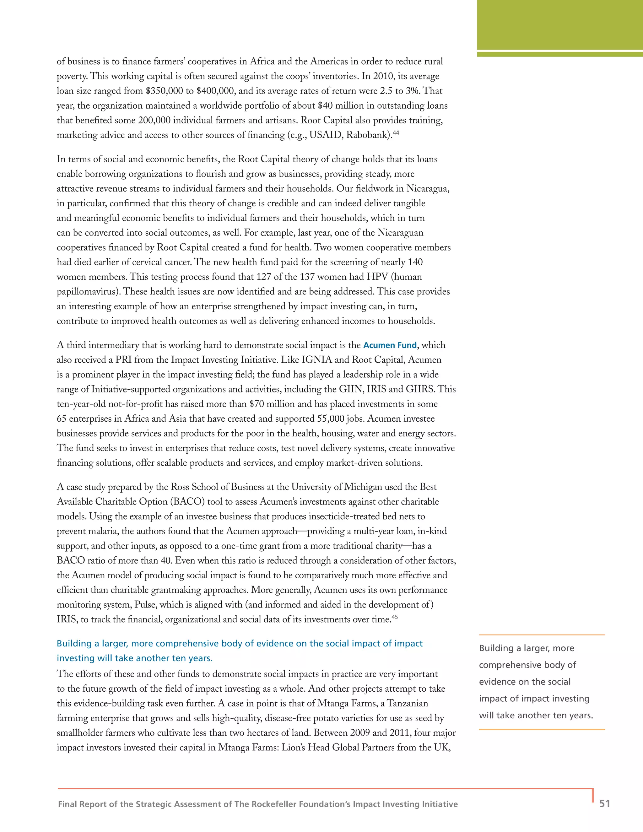 Final Report of the Strategic Assessment of The Rockefeller Foundation’s Impact Investing Initiative
| 51
of business is to ﬁnance farmers’ cooperatives in Africa and the Americas in order to reduce rural
poverty. This working capital is often secured against the coops’ inventories. In 2010, its average
loan size ranged from $350,000 to $400,000, and its average rates of return were 2.5 to 3%. That
year, the organization maintained a worldwide portfolio of about $40 million in outstanding loans
that beneﬁted some 200,000 individual farmers and artisans. Root Capital also provides training,
marketing advice and access to other sources of ﬁnancing (e.g., USAID, Rabobank).44
In terms of social and economic beneﬁts, the Root Capital theory of change holds that its loans
enable borrowing organizations to ﬂourish and grow as businesses, providing steady, more
attractive revenue streams to individual farmers and their households. Our ﬁeldwork in Nicaragua,
in particular, conﬁrmed that this theory of change is credible and can indeed deliver tangible
and meaningful economic beneﬁts to individual farmers and their households, which in turn
can be converted into social outcomes, as well. For example, last year, one of the Nicaraguan
cooperatives ﬁnanced by Root Capital created a fund for health. Two women cooperative members
had died earlier of cervical cancer. The new health fund paid for the screening of nearly 140
women members. This testing process found that 127 of the 137 women had HPV (human
papillomavirus). These health issues are now identiﬁed and are being addressed. This case provides
an interesting example of how an enterprise strengthened by impact investing can, in turn,
contribute to improved health outcomes as well as delivering enhanced incomes to households.
A third intermediary that is working hard to demonstrate social impact is the Acumen Fund, which
also received a PRI from the Impact Investing Initiative. Like IGNIA and Root Capital, Acumen
is a prominent player in the impact investing ﬁeld; the fund has played a leadership role in a wide
range of Initiative-supported organizations and activities, including the GIIN, IRIS and GIIRS. This
ten-year-old not-for-proﬁt has raised more than $70 million and has placed investments in some
65 enterprises in Africa and Asia that have created and supported 55,000 jobs. Acumen investee
businesses provide services and products for the poor in the health, housing, water and energy sectors.
The fund seeks to invest in enterprises that reduce costs, test novel delivery systems, create innovative
ﬁnancing solutions, offer scalable products and services, and employ market-driven solutions.
A case study prepared by the Ross School of Business at the University of Michigan used the Best
Available Charitable Option (BACO) tool to assess Acumen’s investments against other charitable
models. Using the example of an investee business that produces insecticide-treated bed nets to
prevent malaria, the authors found that the Acumen approach—providing a multi-year loan, in-kind
support, and other inputs, as opposed to a one-time grant from a more traditional charity—has a
BACO ratio of more than 40. Even when this ratio is reduced through a consideration of other factors,
the Acumen model of producing social impact is found to be comparatively much more effective and
efﬁcient than charitable grantmaking approaches. More generally, Acumen uses its own performance
monitoring system, Pulse, which is aligned with (and informed and aided in the development of)
IRIS, to track the ﬁnancial, organizational and social data of its investments over time.45
Building a larger, more comprehensive body of evidence on the social impact of impact
investing will take another ten years.
The efforts of these and other funds to demonstrate social impacts in practice are very important
to the future growth of the ﬁeld of impact investing as a whole. And other projects attempt to take
this evidence-building task even further. A case in point is that of Mtanga Farms, a Tanzanian
farming enterprise that grows and sells high-quality, disease-free potato varieties for use as seed by
smallholder farmers who cultivate less than two hectares of land. Between 2009 and 2011, four major
impact investors invested their capital in Mtanga Farms: Lion’s Head Global Partners from the UK,
Building a larger, more
comprehensive body of
evidence on the social
impact of impact investing
will take another ten years.
 