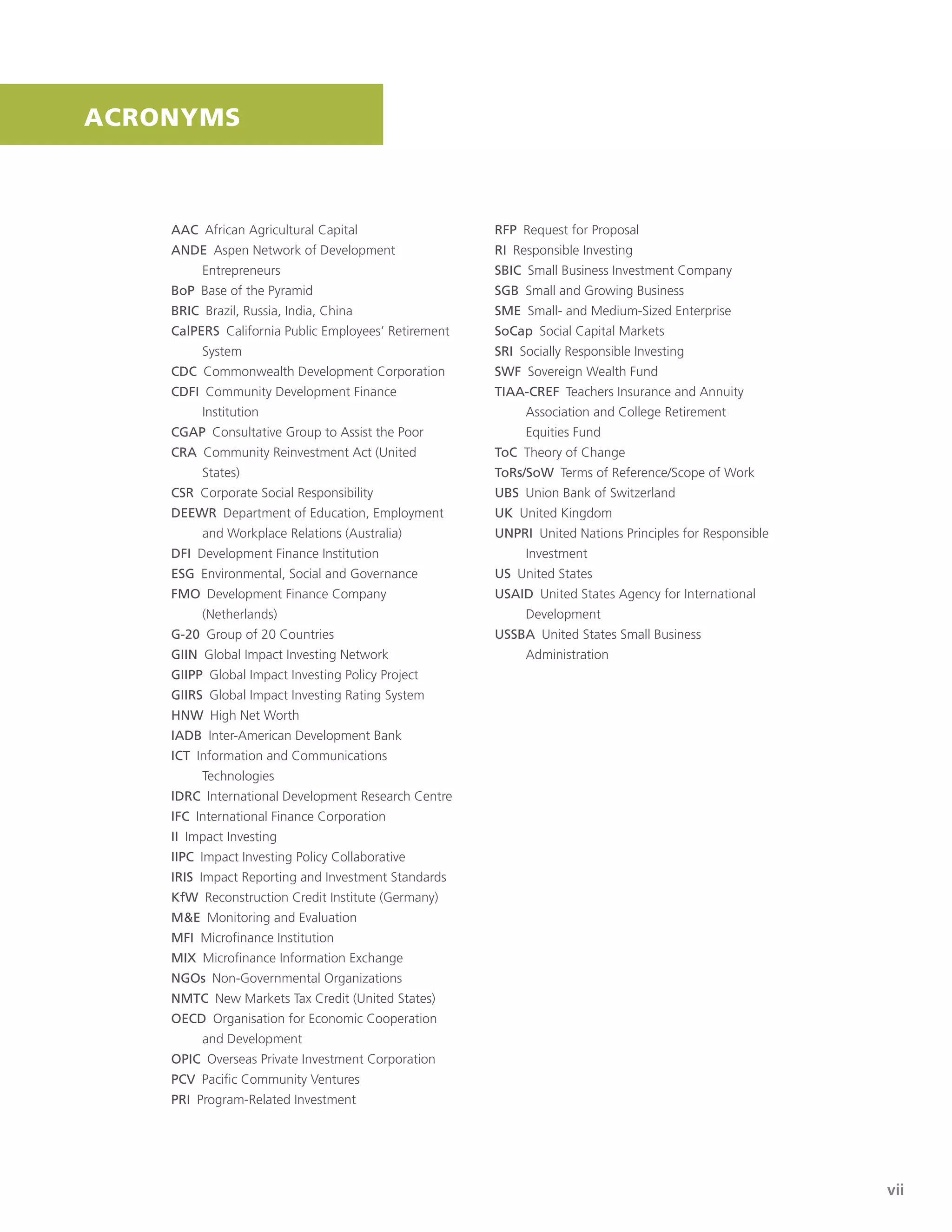 Final Report of the Strategic Assessment of The Rockefeller Foundation’s Impact Investing Initiative
| vii
AAC African Agricultural Capital
ANDE Aspen Network of Development
Entrepreneurs
BoP Base of the Pyramid
BRIC Brazil, Russia, India, China
CalPERS California Public Employees’ Retirement
System
CDC Commonwealth Development Corporation
CDFI Community Development Finance
Institution
CGAP Consultative Group to Assist the Poor
CRA Community Reinvestment Act (United
States)
CSR Corporate Social Responsibility
DEEWR Department of Education, Employment
and Workplace Relations (Australia)
DFI Development Finance Institution
ESG Environmental, Social and Governance
FMO Development Finance Company
(Netherlands)
G-20 Group of 20 Countries
GIIN Global Impact Investing Network
GIIPP Global Impact Investing Policy Project
GIIRS Global Impact Investing Rating System
HNW High Net Worth
IADB Inter-American Development Bank
ICT Information and Communications
Technologies
IDRC International Development Research Centre
IFC International Finance Corporation
II Impact Investing
IIPC Impact Investing Policy Collaborative
IRIS Impact Reporting and Investment Standards
KfW Reconstruction Credit Institute (Germany)
M&E Monitoring and Evaluation
MFI Microﬁnance Institution
MIX Microﬁnance Information Exchange
NGOs Non-Governmental Organizations
NMTC New Markets Tax Credit (United States)
OECD Organisation for Economic Cooperation
and Development
OPIC Overseas Private Investment Corporation
PCV Paciﬁc Community Ventures
PRI Program-Related Investment
RFP Request for Proposal
RI Responsible Investing
SBIC Small Business Investment Company
SGB Small and Growing Business
SME Small- and Medium-Sized Enterprise
SoCap Social Capital Markets
SRI Socially Responsible Investing
SWF Sovereign Wealth Fund
TIAA-CREF Teachers Insurance and Annuity
Association and College Retirement
Equities Fund
ToC Theory of Change
ToRs/SoW Terms of Reference/Scope of Work
UBS Union Bank of Switzerland
UK United Kingdom
UNPRI United Nations Principles for Responsible
Investment
US United States
USAID United States Agency for International
Development
USSBA United States Small Business
Administration
ACRONYMS
 