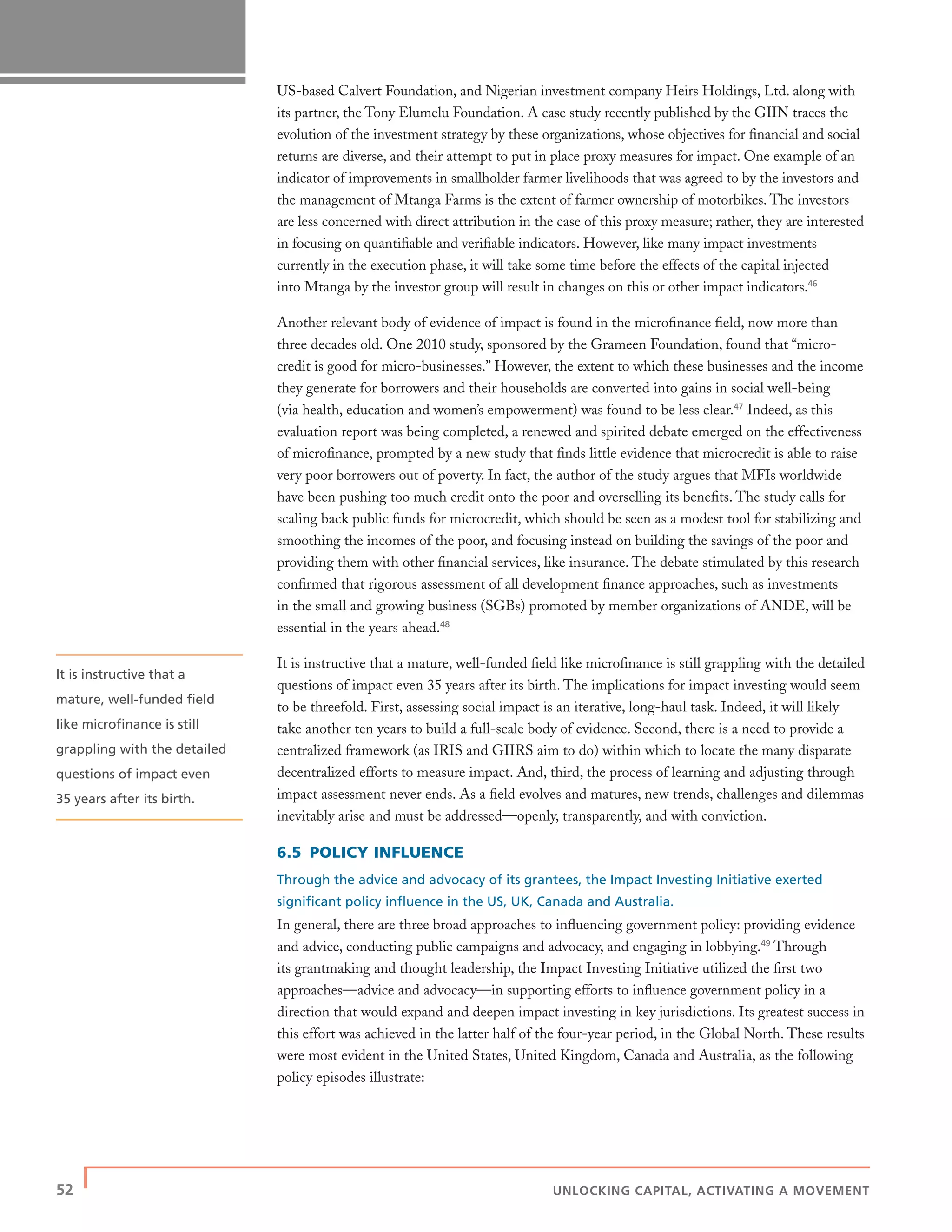 52 | UNLOCKING CAPITAL, ACTIVATING A MOVEMENT
US-based Calvert Foundation, and Nigerian investment company Heirs Holdings, Ltd. along with
its partner, the Tony Elumelu Foundation. A case study recently published by the GIIN traces the
evolution of the investment strategy by these organizations, whose objectives for ﬁnancial and social
returns are diverse, and their attempt to put in place proxy measures for impact. One example of an
indicator of improvements in smallholder farmer livelihoods that was agreed to by the investors and
the management of Mtanga Farms is the extent of farmer ownership of motorbikes. The investors
are less concerned with direct attribution in the case of this proxy measure; rather, they are interested
in focusing on quantiﬁable and veriﬁable indicators. However, like many impact investments
currently in the execution phase, it will take some time before the effects of the capital injected
into Mtanga by the investor group will result in changes on this or other impact indicators.46
Another relevant body of evidence of impact is found in the microﬁnance ﬁeld, now more than
three decades old. One 2010 study, sponsored by the Grameen Foundation, found that “micro-
credit is good for micro-businesses.” However, the extent to which these businesses and the income
they generate for borrowers and their households are converted into gains in social well-being
(via health, education and women’s empowerment) was found to be less clear.47
Indeed, as this
evaluation report was being completed, a renewed and spirited debate emerged on the effectiveness
of microﬁnance, prompted by a new study that ﬁnds little evidence that microcredit is able to raise
very poor borrowers out of poverty. In fact, the author of the study argues that MFIs worldwide
have been pushing too much credit onto the poor and overselling its beneﬁts. The study calls for
scaling back public funds for microcredit, which should be seen as a modest tool for stabilizing and
smoothing the incomes of the poor, and focusing instead on building the savings of the poor and
providing them with other ﬁnancial services, like insurance. The debate stimulated by this research
conﬁrmed that rigorous assessment of all development ﬁnance approaches, such as investments
in the small and growing business (SGBs) promoted by member organizations of ANDE, will be
essential in the years ahead.48
It is instructive that a mature, well-funded ﬁeld like microﬁnance is still grappling with the detailed
questions of impact even 35 years after its birth. The implications for impact investing would seem
to be threefold. First, assessing social impact is an iterative, long-haul task. Indeed, it will likely
take another ten years to build a full-scale body of evidence. Second, there is a need to provide a
centralized framework (as IRIS and GIIRS aim to do) within which to locate the many disparate
decentralized efforts to measure impact. And, third, the process of learning and adjusting through
impact assessment never ends. As a ﬁeld evolves and matures, new trends, challenges and dilemmas
inevitably arise and must be addressed—openly, transparently, and with conviction.
6.5 POLICY INFLUENCE
Through the advice and advocacy of its grantees, the Impact Investing Initiative exerted
signiﬁcant policy inﬂuence in the US, UK, Canada and Australia.
In general, there are three broad approaches to inﬂuencing government policy: providing evidence
and advice, conducting public campaigns and advocacy, and engaging in lobbying.49
Through
its grantmaking and thought leadership, the Impact Investing Initiative utilized the ﬁrst two
approaches—advice and advocacy—in supporting efforts to inﬂuence government policy in a
direction that would expand and deepen impact investing in key jurisdictions. Its greatest success in
this effort was achieved in the latter half of the four-year period, in the Global North. These results
were most evident in the United States, United Kingdom, Canada and Australia, as the following
policy episodes illustrate:
It is instructive that a
mature, well-funded ﬁeld
like microﬁnance is still
grappling with the detailed
questions of impact even
35 years after its birth.
 