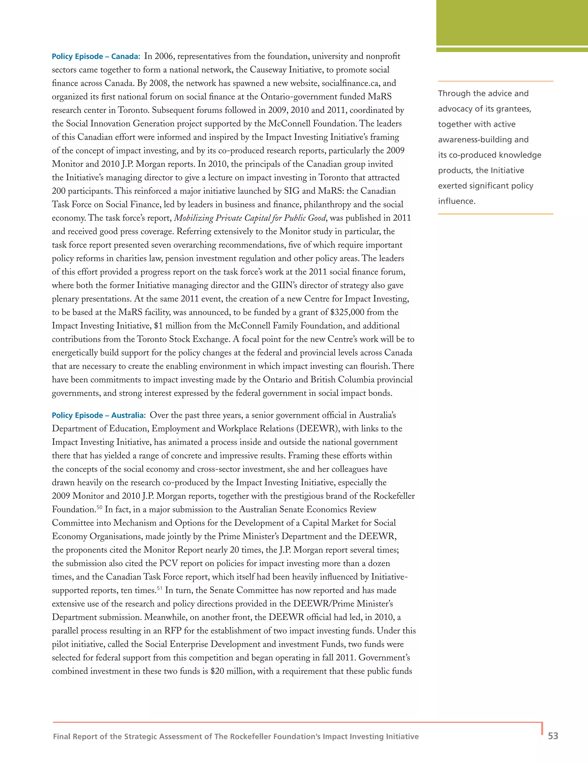 Final Report of the Strategic Assessment of The Rockefeller Foundation’s Impact Investing Initiative
| 53
Policy Episode – Canada: In 2006, representatives from the foundation, university and nonproﬁt
sectors came together to form a national network, the Causeway Initiative, to promote social
ﬁnance across Canada. By 2008, the network has spawned a new website, socialﬁnance.ca, and
organized its ﬁrst national forum on social ﬁnance at the Ontario-government funded MaRS
research center in Toronto. Subsequent forums followed in 2009, 2010 and 2011, coordinated by
the Social Innovation Generation project supported by the McConnell Foundation. The leaders
of this Canadian effort were informed and inspired by the Impact Investing Initiative’s framing
of the concept of impact investing, and by its co-produced research reports, particularly the 2009
Monitor and 2010 J.P. Morgan reports. In 2010, the principals of the Canadian group invited
the Initiative’s managing director to give a lecture on impact investing in Toronto that attracted
200 participants. This reinforced a major initiative launched by SIG and MaRS: the Canadian
Task Force on Social Finance, led by leaders in business and ﬁnance, philanthropy and the social
economy. The task force’s report, Mobilizing Private Capital for Public Good, was published in 2011
and received good press coverage. Referring extensively to the Monitor study in particular, the
task force report presented seven overarching recommendations, ﬁve of which require important
policy reforms in charities law, pension investment regulation and other policy areas. The leaders
of this effort provided a progress report on the task force’s work at the 2011 social ﬁnance forum,
where both the former Initiative managing director and the GIIN’s director of strategy also gave
plenary presentations. At the same 2011 event, the creation of a new Centre for Impact Investing,
to be based at the MaRS facility, was announced, to be funded by a grant of $325,000 from the
Impact Investing Initiative, $1 million from the McConnell Family Foundation, and additional
contributions from the Toronto Stock Exchange. A focal point for the new Centre’s work will be to
energetically build support for the policy changes at the federal and provincial levels across Canada
that are necessary to create the enabling environment in which impact investing can ﬂourish. There
have been commitments to impact investing made by the Ontario and British Columbia provincial
governments, and strong interest expressed by the federal government in social impact bonds.
Policy Episode – Australia: Over the past three years, a senior government ofﬁcial in Australia’s
Department of Education, Employment and Workplace Relations (DEEWR), with links to the
Impact Investing Initiative, has animated a process inside and outside the national government
there that has yielded a range of concrete and impressive results. Framing these efforts within
the concepts of the social economy and cross-sector investment, she and her colleagues have
drawn heavily on the research co-produced by the Impact Investing Initiative, especially the
2009 Monitor and 2010 J.P. Morgan reports, together with the prestigious brand of the Rockefeller
Foundation.50
In fact, in a major submission to the Australian Senate Economics Review
Committee into Mechanism and Options for the Development of a Capital Market for Social
Economy Organisations, made jointly by the Prime Minister’s Department and the DEEWR,
the proponents cited the Monitor Report nearly 20 times, the J.P. Morgan report several times;
the submission also cited the PCV report on policies for impact investing more than a dozen
times, and the Canadian Task Force report, which itself had been heavily inﬂuenced by Initiative-
supported reports, ten times.51
In turn, the Senate Committee has now reported and has made
extensive use of the research and policy directions provided in the DEEWR/Prime Minister’s
Department submission. Meanwhile, on another front, the DEEWR ofﬁcial had led, in 2010, a
parallel process resulting in an RFP for the establishment of two impact investing funds. Under this
pilot initiative, called the Social Enterprise Development and investment Funds, two funds were
selected for federal support from this competition and began operating in fall 2011. Government’s
combined investment in these two funds is $20 million, with a requirement that these public funds
Through the advice and
advocacy of its grantees,
together with active
awareness-building and
its co-produced knowledge
products, the Initiative
exerted signiﬁcant policy
inﬂuence.
 
