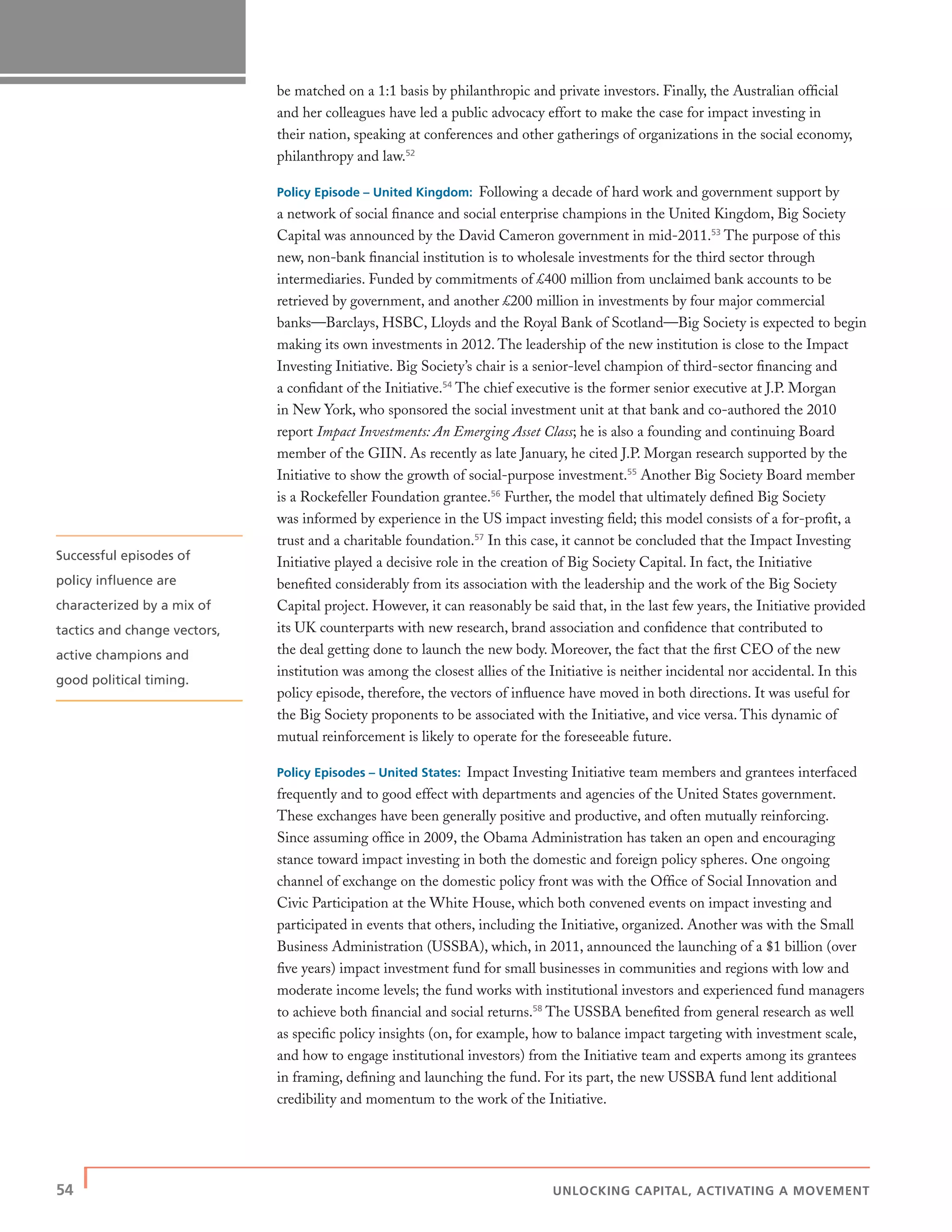54 | UNLOCKING CAPITAL, ACTIVATING A MOVEMENT
be matched on a 1:1 basis by philanthropic and private investors. Finally, the Australian ofﬁcial
and her colleagues have led a public advocacy effort to make the case for impact investing in
their nation, speaking at conferences and other gatherings of organizations in the social economy,
philanthropy and law.52
Policy Episode – United Kingdom: Following a decade of hard work and government support by
a network of social ﬁnance and social enterprise champions in the United Kingdom, Big Society
Capital was announced by the David Cameron government in mid-2011.53
The purpose of this
new, non-bank ﬁnancial institution is to wholesale investments for the third sector through
intermediaries. Funded by commitments of £400 million from unclaimed bank accounts to be
retrieved by government, and another £200 million in investments by four major commercial
banks—Barclays, HSBC, Lloyds and the Royal Bank of Scotland—Big Society is expected to begin
making its own investments in 2012. The leadership of the new institution is close to the Impact
Investing Initiative. Big Society’s chair is a senior-level champion of third-sector ﬁnancing and
a conﬁdant of the Initiative.54
The chief executive is the former senior executive at J.P. Morgan
in New York, who sponsored the social investment unit at that bank and co-authored the 2010
report Impact Investments: An Emerging Asset Class; he is also a founding and continuing Board
member of the GIIN. As recently as late January, he cited J.P. Morgan research supported by the
Initiative to show the growth of social-purpose investment.55
Another Big Society Board member
is a Rockefeller Foundation grantee.56
Further, the model that ultimately deﬁned Big Society
was informed by experience in the US impact investing ﬁeld; this model consists of a for-proﬁt, a
trust and a charitable foundation.57
In this case, it cannot be concluded that the Impact Investing
Initiative played a decisive role in the creation of Big Society Capital. In fact, the Initiative
beneﬁted considerably from its association with the leadership and the work of the Big Society
Capital project. However, it can reasonably be said that, in the last few years, the Initiative provided
its UK counterparts with new research, brand association and conﬁdence that contributed to
the deal getting done to launch the new body. Moreover, the fact that the ﬁrst CEO of the new
institution was among the closest allies of the Initiative is neither incidental nor accidental. In this
policy episode, therefore, the vectors of inﬂuence have moved in both directions. It was useful for
the Big Society proponents to be associated with the Initiative, and vice versa. This dynamic of
mutual reinforcement is likely to operate for the foreseeable future.
Policy Episodes – United States: Impact Investing Initiative team members and grantees interfaced
frequently and to good effect with departments and agencies of the United States government.
These exchanges have been generally positive and productive, and often mutually reinforcing.
Since assuming ofﬁce in 2009, the Obama Administration has taken an open and encouraging
stance toward impact investing in both the domestic and foreign policy spheres. One ongoing
channel of exchange on the domestic policy front was with the Ofﬁce of Social Innovation and
Civic Participation at the White House, which both convened events on impact investing and
participated in events that others, including the Initiative, organized. Another was with the Small
Business Administration (USSBA), which, in 2011, announced the launching of a $1 billion (over
ﬁve years) impact investment fund for small businesses in communities and regions with low and
moderate income levels; the fund works with institutional investors and experienced fund managers
to achieve both ﬁnancial and social returns.58
The USSBA beneﬁted from general research as well
as speciﬁc policy insights (on, for example, how to balance impact targeting with investment scale,
and how to engage institutional investors) from the Initiative team and experts among its grantees
in framing, deﬁning and launching the fund. For its part, the new USSBA fund lent additional
credibility and momentum to the work of the Initiative.
Successful episodes of
policy inﬂuence are
characterized by a mix of
tactics and change vectors,
active champions and
good political timing.
 