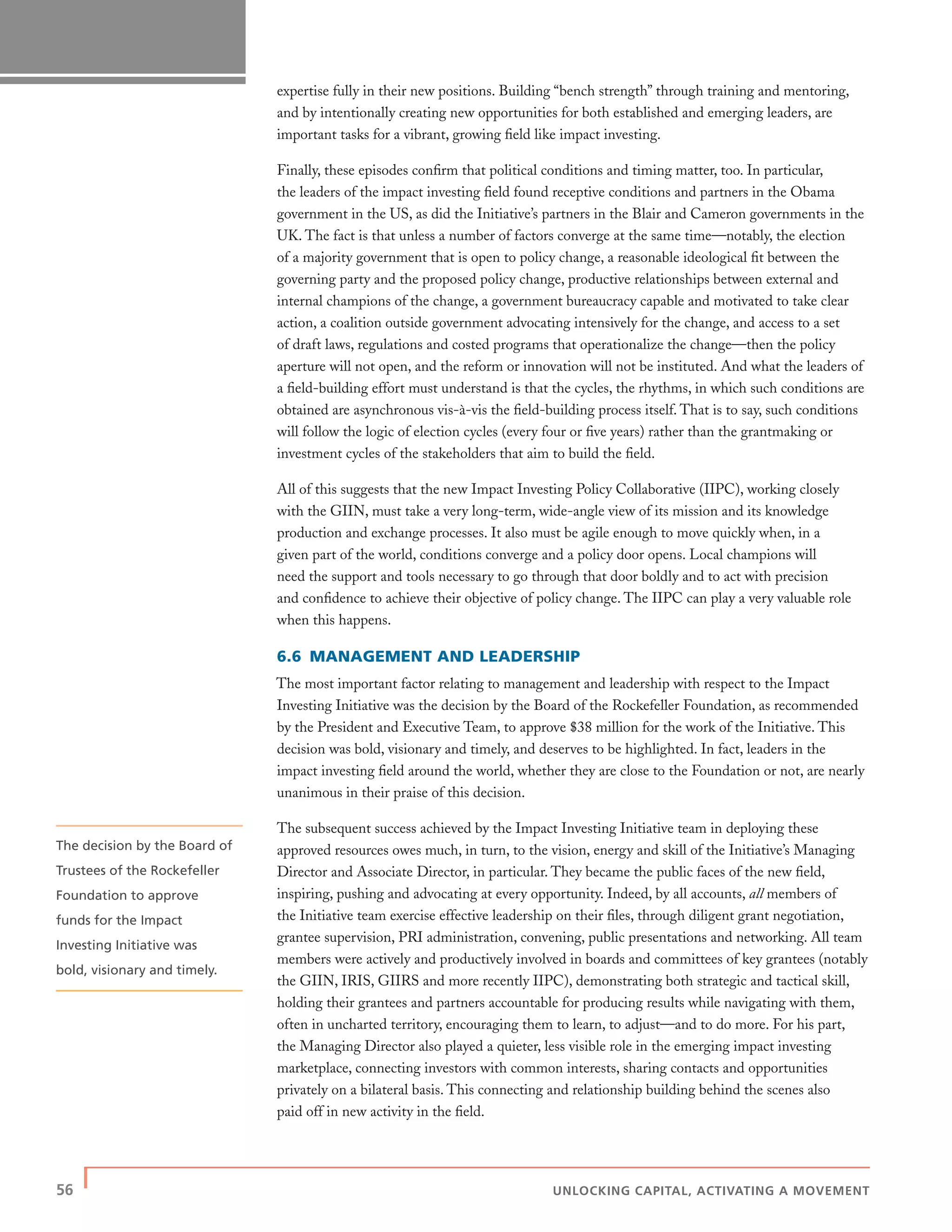 56 | UNLOCKING CAPITAL, ACTIVATING A MOVEMENT
expertise fully in their new positions. Building “bench strength” through training and mentoring,
and by intentionally creating new opportunities for both established and emerging leaders, are
important tasks for a vibrant, growing ﬁeld like impact investing.
Finally, these episodes conﬁrm that political conditions and timing matter, too. In particular,
the leaders of the impact investing ﬁeld found receptive conditions and partners in the Obama
government in the US, as did the Initiative’s partners in the Blair and Cameron governments in the
UK. The fact is that unless a number of factors converge at the same time—notably, the election
of a majority government that is open to policy change, a reasonable ideological ﬁt between the
governing party and the proposed policy change, productive relationships between external and
internal champions of the change, a government bureaucracy capable and motivated to take clear
action, a coalition outside government advocating intensively for the change, and access to a set
of draft laws, regulations and costed programs that operationalize the change—then the policy
aperture will not open, and the reform or innovation will not be instituted. And what the leaders of
a ﬁeld-building effort must understand is that the cycles, the rhythms, in which such conditions are
obtained are asynchronous vis-à-vis the ﬁeld-building process itself. That is to say, such conditions
will follow the logic of election cycles (every four or ﬁve years) rather than the grantmaking or
investment cycles of the stakeholders that aim to build the ﬁeld.
All of this suggests that the new Impact Investing Policy Collaborative (IIPC), working closely
with the GIIN, must take a very long-term, wide-angle view of its mission and its knowledge
production and exchange processes. It also must be agile enough to move quickly when, in a
given part of the world, conditions converge and a policy door opens. Local champions will
need the support and tools necessary to go through that door boldly and to act with precision
and conﬁdence to achieve their objective of policy change. The IIPC can play a very valuable role
when this happens.
6.6 MANAGEMENT AND LEADERSHIP
The most important factor relating to management and leadership with respect to the Impact
Investing Initiative was the decision by the Board of the Rockefeller Foundation, as recommended
by the President and Executive Team, to approve $38 million for the work of the Initiative. This
decision was bold, visionary and timely, and deserves to be highlighted. In fact, leaders in the
impact investing ﬁeld around the world, whether they are close to the Foundation or not, are nearly
unanimous in their praise of this decision.
The subsequent success achieved by the Impact Investing Initiative team in deploying these
approved resources owes much, in turn, to the vision, energy and skill of the Initiative’s Managing
Director and Associate Director, in particular. They became the public faces of the new ﬁeld,
inspiring, pushing and advocating at every opportunity. Indeed, by all accounts, all members of
the Initiative team exercise effective leadership on their ﬁles, through diligent grant negotiation,
grantee supervision, PRI administration, convening, public presentations and networking. All team
members were actively and productively involved in boards and committees of key grantees (notably
the GIIN, IRIS, GIIRS and more recently IIPC), demonstrating both strategic and tactical skill,
holding their grantees and partners accountable for producing results while navigating with them,
often in uncharted territory, encouraging them to learn, to adjust—and to do more. For his part,
the Managing Director also played a quieter, less visible role in the emerging impact investing
marketplace, connecting investors with common interests, sharing contacts and opportunities
privately on a bilateral basis. This connecting and relationship building behind the scenes also
paid off in new activity in the ﬁeld.
The decision by the Board of
Trustees of the Rockefeller
Foundation to approve
funds for the Impact
Investing Initiative was
bold, visionary and timely.
 