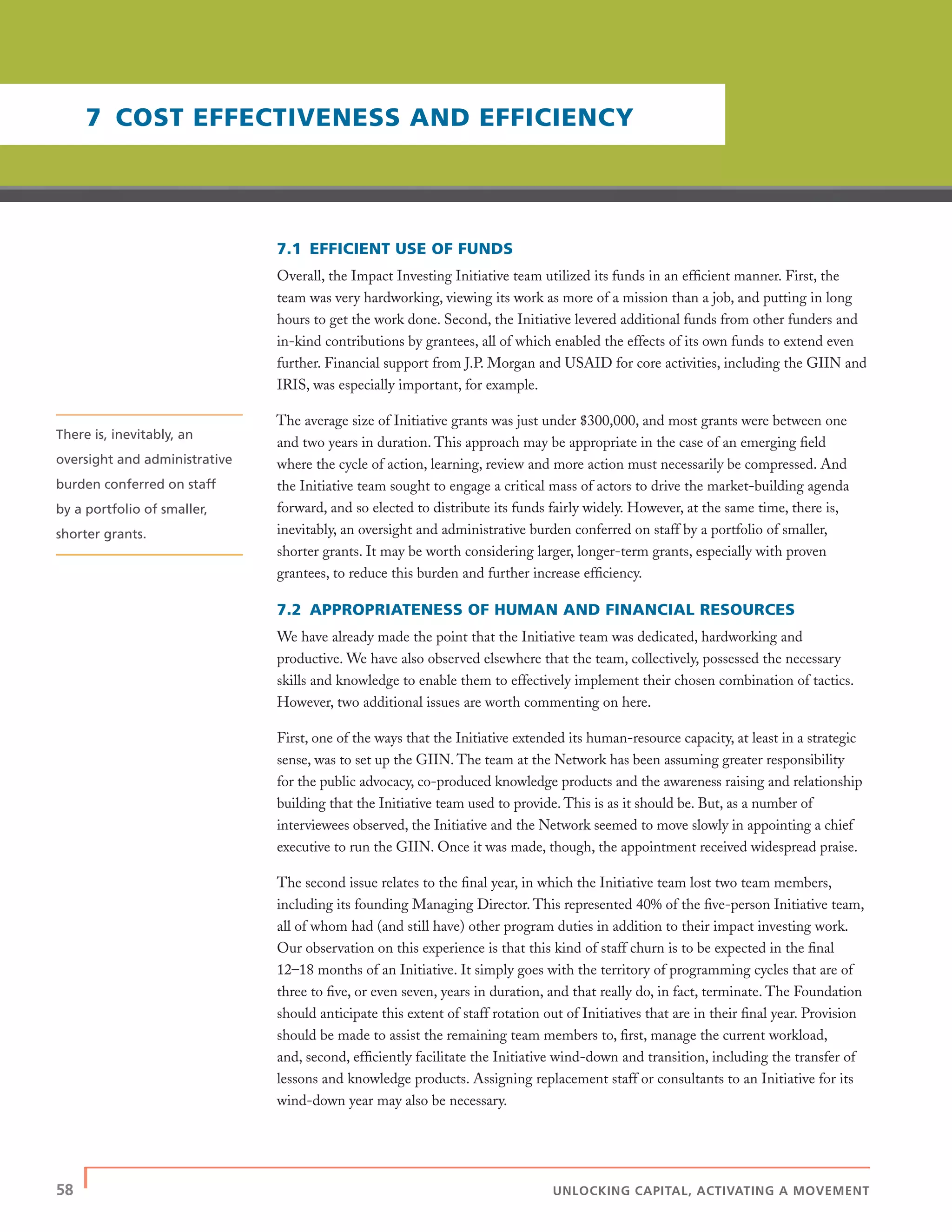 58 | UNLOCKING CAPITAL, ACTIVATING A MOVEMENT
7.1 EFFICIENT USE OF FUNDS
Overall, the Impact Investing Initiative team utilized its funds in an efﬁcient manner. First, the
team was very hardworking, viewing its work as more of a mission than a job, and putting in long
hours to get the work done. Second, the Initiative levered additional funds from other funders and
in-kind contributions by grantees, all of which enabled the effects of its own funds to extend even
further. Financial support from J.P. Morgan and USAID for core activities, including the GIIN and
IRIS, was especially important, for example.
The average size of Initiative grants was just under $300,000, and most grants were between one
and two years in duration. This approach may be appropriate in the case of an emerging ﬁeld
where the cycle of action, learning, review and more action must necessarily be compressed. And
the Initiative team sought to engage a critical mass of actors to drive the market-building agenda
forward, and so elected to distribute its funds fairly widely. However, at the same time, there is,
inevitably, an oversight and administrative burden conferred on staff by a portfolio of smaller,
shorter grants. It may be worth considering larger, longer-term grants, especially with proven
grantees, to reduce this burden and further increase efﬁciency.
7.2 APPROPRIATENESS OF HUMAN AND FINANCIAL RESOURCES
We have already made the point that the Initiative team was dedicated, hardworking and
productive. We have also observed elsewhere that the team, collectively, possessed the necessary
skills and knowledge to enable them to effectively implement their chosen combination of tactics.
However, two additional issues are worth commenting on here.
First, one of the ways that the Initiative extended its human-resource capacity, at least in a strategic
sense, was to set up the GIIN. The team at the Network has been assuming greater responsibility
for the public advocacy, co-produced knowledge products and the awareness raising and relationship
building that the Initiative team used to provide. This is as it should be. But, as a number of
interviewees observed, the Initiative and the Network seemed to move slowly in appointing a chief
executive to run the GIIN. Once it was made, though, the appointment received widespread praise.
The second issue relates to the ﬁnal year, in which the Initiative team lost two team members,
including its founding Managing Director. This represented 40% of the ﬁve-person Initiative team,
all of whom had (and still have) other program duties in addition to their impact investing work.
Our observation on this experience is that this kind of staff churn is to be expected in the ﬁnal
12–18 months of an Initiative. It simply goes with the territory of programming cycles that are of
three to ﬁve, or even seven, years in duration, and that really do, in fact, terminate. The Foundation
should anticipate this extent of staff rotation out of Initiatives that are in their ﬁnal year. Provision
should be made to assist the remaining team members to, ﬁrst, manage the current workload,
and, second, efﬁciently facilitate the Initiative wind-down and transition, including the transfer of
lessons and knowledge products. Assigning replacement staff or consultants to an Initiative for its
wind-down year may also be necessary.
7 COST EFFECTIVENESS AND EFFICIENCY
There is, inevitably, an
oversight and administrative
burden conferred on staff
by a portfolio of smaller,
shorter grants.
 