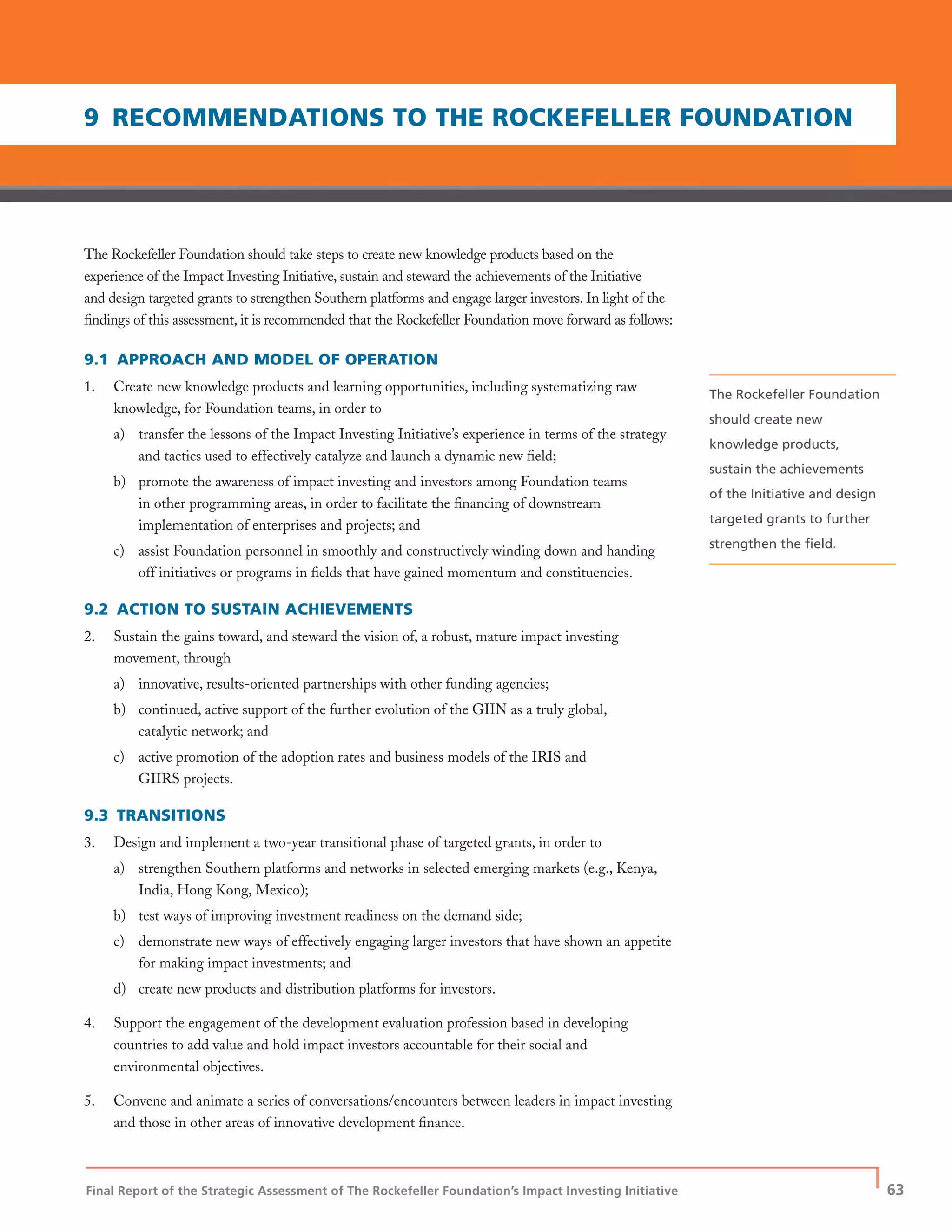 Final Report of the Strategic Assessment of The Rockefeller Foundation’s Impact Investing Initiative
| 63
The Rockefeller Foundation should take steps to create new knowledge products based on the
experience of the Impact Investing Initiative, sustain and steward the achievements of the Initiative
and design targeted grants to strengthen Southern platforms and engage larger investors. In light of the
ﬁndings of this assessment, it is recommended that the Rockefeller Foundation move forward as follows:
9.1 APPROACH AND MODEL OF OPERATION
1. Create new knowledge products and learning opportunities, including systematizing raw
knowledge, for Foundation teams, in order to
a) transfer the lessons of the Impact Investing Initiative’s experience in terms of the strategy
and tactics used to effectively catalyze and launch a dynamic new ﬁeld;
b) promote the awareness of impact investing and investors among Foundation teams
in other programming areas, in order to facilitate the ﬁnancing of downstream
implementation of enterprises and projects; and
c) assist Foundation personnel in smoothly and constructively winding down and handing
off initiatives or programs in ﬁelds that have gained momentum and constituencies.
9.2 ACTION TO SUSTAIN ACHIEVEMENTS
2. Sustain the gains toward, and steward the vision of, a robust, mature impact investing
movement, through
a) innovative, results-oriented partnerships with other funding agencies;
b) continued, active support of the further evolution of the GIIN as a truly global,
catalytic network; and
c) active promotion of the adoption rates and business models of the IRIS and
GIIRS projects.
9.3 TRANSITIONS
3. Design and implement a two-year transitional phase of targeted grants, in order to
a) strengthen Southern platforms and networks in selected emerging markets (e.g., Kenya,
India, Hong Kong, Mexico);
b) test ways of improving investment readiness on the demand side;
c) demonstrate new ways of effectively engaging larger investors that have shown an appetite
for making impact investments; and
d) create new products and distribution platforms for investors.
4. Support the engagement of the development evaluation profession based in developing
countries to add value and hold impact investors accountable for their social and
environmental objectives.
5. Convene and animate a series of conversations/encounters between leaders in impact investing
and those in other areas of innovative development ﬁnance.
9 RECOMMENDATIONS TO THE ROCKEFELLER FOUNDATION
The Rockefeller Foundation
should create new
knowledge products,
sustain the achievements
of the Initiative and design
targeted grants to further
strengthen the ﬁeld.
 