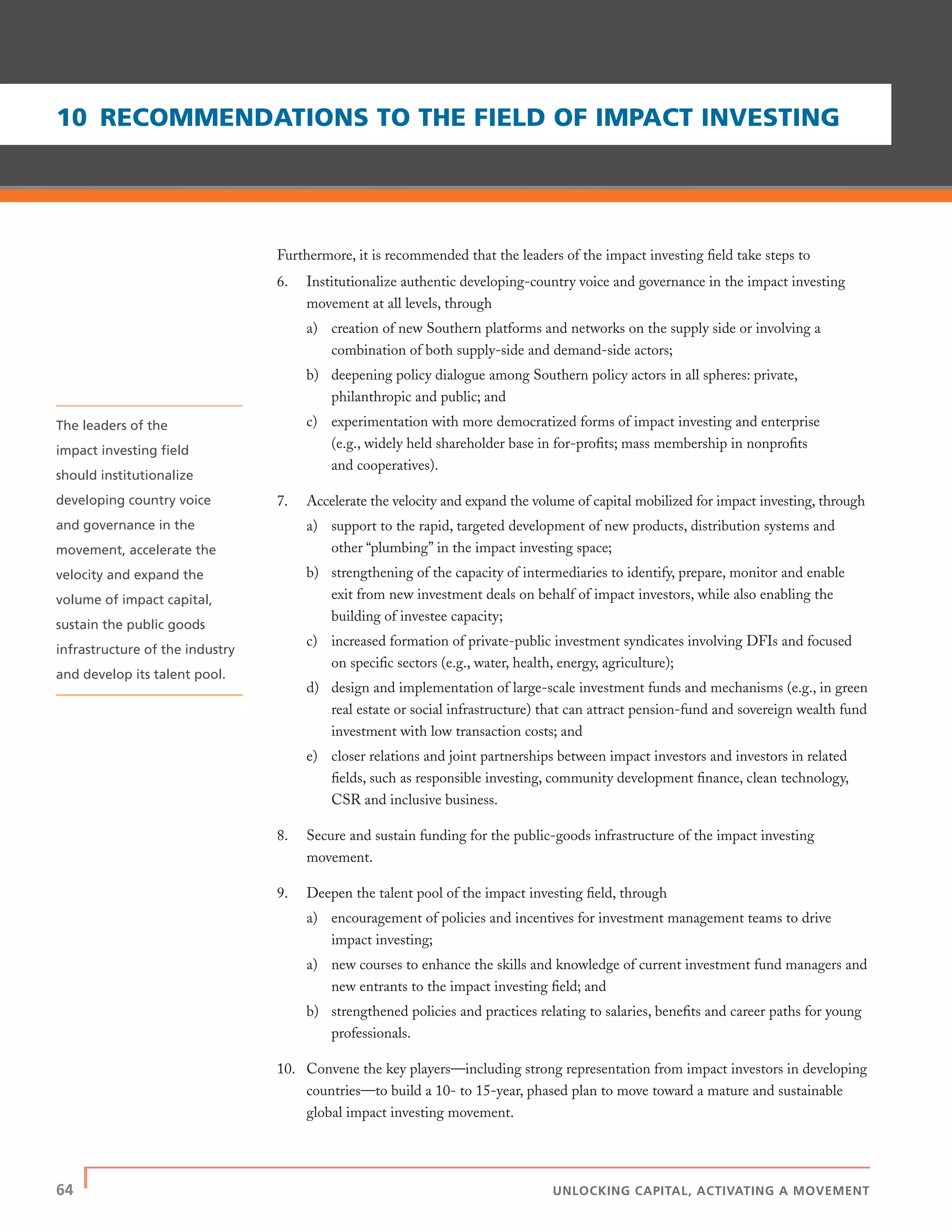 64 | UNLOCKING CAPITAL, ACTIVATING A MOVEMENT
Furthermore, it is recommended that the leaders of the impact investing ﬁeld take steps to
6. Institutionalize authentic developing-country voice and governance in the impact investing
movement at all levels, through
a) creation of new Southern platforms and networks on the supply side or involving a
combination of both supply-side and demand-side actors;
b) deepening policy dialogue among Southern policy actors in all spheres: private,
philanthropic and public; and
c) experimentation with more democratized forms of impact investing and enterprise
(e.g., widely held shareholder base in for-proﬁts; mass membership in nonproﬁts
and cooperatives).
7. Accelerate the velocity and expand the volume of capital mobilized for impact investing, through
a) support to the rapid, targeted development of new products, distribution systems and
other “plumbing” in the impact investing space;
b) strengthening of the capacity of intermediaries to identify, prepare, monitor and enable
exit from new investment deals on behalf of impact investors, while also enabling the
building of investee capacity;
c) increased formation of private-public investment syndicates involving DFIs and focused
on speciﬁc sectors (e.g., water, health, energy, agriculture);
d) design and implementation of large-scale investment funds and mechanisms (e.g., in green
real estate or social infrastructure) that can attract pension-fund and sovereign wealth fund
investment with low transaction costs; and
e) closer relations and joint partnerships between impact investors and investors in related
ﬁelds, such as responsible investing, community development ﬁnance, clean technology,
CSR and inclusive business.
8. Secure and sustain funding for the public-goods infrastructure of the impact investing
movement.
9. Deepen the talent pool of the impact investing ﬁeld, through
a) encouragement of policies and incentives for investment management teams to drive
impact investing;
a) new courses to enhance the skills and knowledge of current investment fund managers and
new entrants to the impact investing ﬁeld; and
b) strengthened policies and practices relating to salaries, beneﬁts and career paths for young
professionals.
10. Convene the key players—including strong representation from impact investors in developing
countries—to build a 10- to 15-year, phased plan to move toward a mature and sustainable
global impact investing movement.
10 RECOMMENDATIONS TO THE FIELD OF IMPACT INVESTING
The leaders of the
impact investing ﬁeld
should institutionalize
developing country voice
and governance in the
movement, accelerate the
velocity and expand the
volume of impact capital,
sustain the public goods
infrastructure of the industry
and develop its talent pool.
 