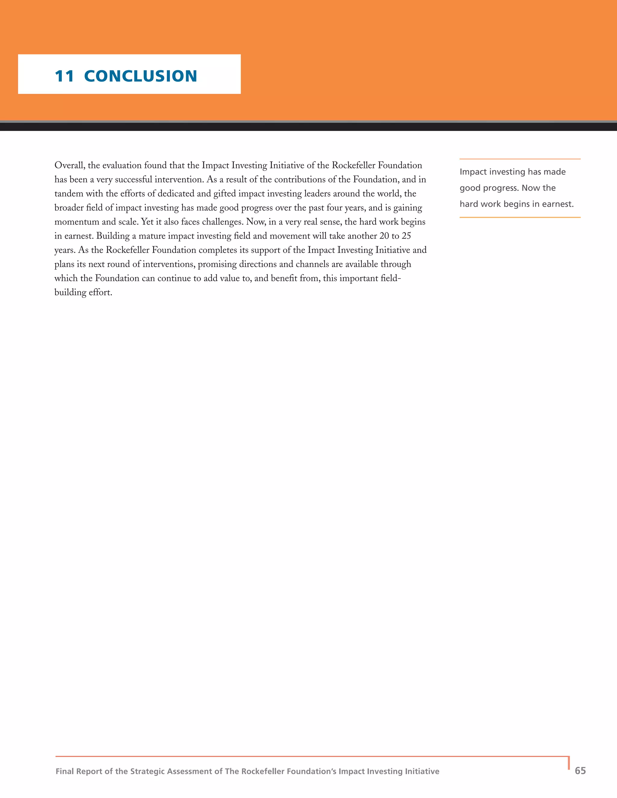 Final Report of the Strategic Assessment of The Rockefeller Foundation’s Impact Investing Initiative
| 65
Overall, the evaluation found that the Impact Investing Initiative of the Rockefeller Foundation
has been a very successful intervention. As a result of the contributions of the Foundation, and in
tandem with the efforts of dedicated and gifted impact investing leaders around the world, the
broader ﬁeld of impact investing has made good progress over the past four years, and is gaining
momentum and scale. Yet it also faces challenges. Now, in a very real sense, the hard work begins
in earnest. Building a mature impact investing ﬁeld and movement will take another 20 to 25
years. As the Rockefeller Foundation completes its support of the Impact Investing Initiative and
plans its next round of interventions, promising directions and channels are available through
which the Foundation can continue to add value to, and beneﬁt from, this important ﬁeld-
building effort.
11 CONCLUSION
Impact investing has made
good progress. Now the
hard work begins in earnest.
 