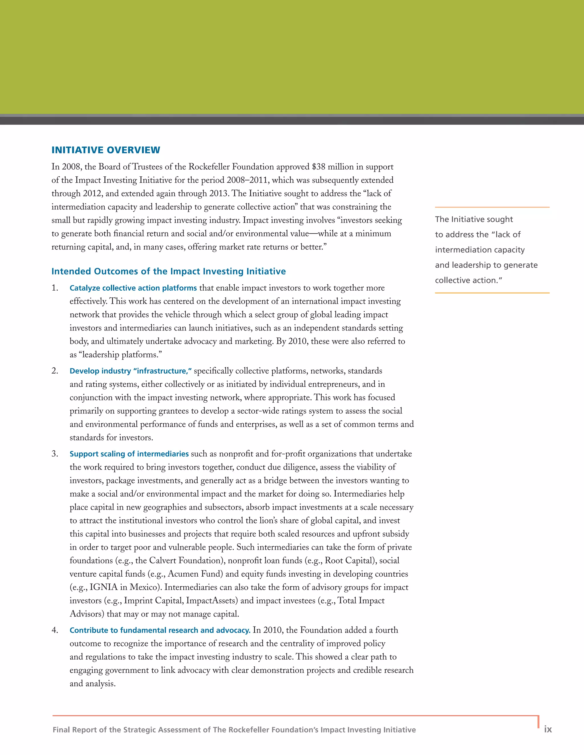 Final Report of the Strategic Assessment of The Rockefeller Foundation’s Impact Investing Initiative
| ix
INITIATIVE OVERVIEW
In 2008, the Board of Trustees of the Rockefeller Foundation approved $38 million in support
of the Impact Investing Initiative for the period 2008–2011, which was subsequently extended
through 2012, and extended again through 2013. The Initiative sought to address the “lack of
intermediation capacity and leadership to generate collective action” that was constraining the
small but rapidly growing impact investing industry. Impact investing involves “investors seeking
to generate both ﬁnancial return and social and/or environmental value—while at a minimum
returning capital, and, in many cases, offering market rate returns or better.”
Intended Outcomes of the Impact Investing Initiative
1. Catalyze collective action platforms that enable impact investors to work together more
effectively. This work has centered on the development of an international impact investing
network that provides the vehicle through which a select group of global leading impact
investors and intermediaries can launch initiatives, such as an independent standards setting
body, and ultimately undertake advocacy and marketing. By 2010, these were also referred to
as “leadership platforms.”
2. Develop industry “infrastructure,” speciﬁcally collective platforms, networks, standards
and rating systems, either collectively or as initiated by individual entrepreneurs, and in
conjunction with the impact investing network, where appropriate. This work has focused
primarily on supporting grantees to develop a sector-wide ratings system to assess the social
and environmental performance of funds and enterprises, as well as a set of common terms and
standards for investors.
3. Support scaling of intermediaries such as nonproﬁt and for-proﬁt organizations that undertake
the work required to bring investors together, conduct due diligence, assess the viability of
investors, package investments, and generally act as a bridge between the investors wanting to
make a social and/or environmental impact and the market for doing so. Intermediaries help
place capital in new geographies and subsectors, absorb impact investments at a scale necessary
to attract the institutional investors who control the lion’s share of global capital, and invest
this capital into businesses and projects that require both scaled resources and upfront subsidy
in order to target poor and vulnerable people. Such intermediaries can take the form of private
foundations (e.g., the Calvert Foundation), nonproﬁt loan funds (e.g., Root Capital), social
venture capital funds (e.g., Acumen Fund) and equity funds investing in developing countries
(e.g., IGNIA in Mexico). Intermediaries can also take the form of advisory groups for impact
investors (e.g., Imprint Capital, ImpactAssets) and impact investees (e.g., Total Impact
Advisors) that may or may not manage capital.
4. Contribute to fundamental research and advocacy. In 2010, the Foundation added a fourth
outcome to recognize the importance of research and the centrality of improved policy
and regulations to take the impact investing industry to scale. This showed a clear path to
engaging government to link advocacy with clear demonstration projects and credible research
and analysis.
The Initiative sought
to address the “lack of
intermediation capacity
and leadership to generate
collective action.”
 