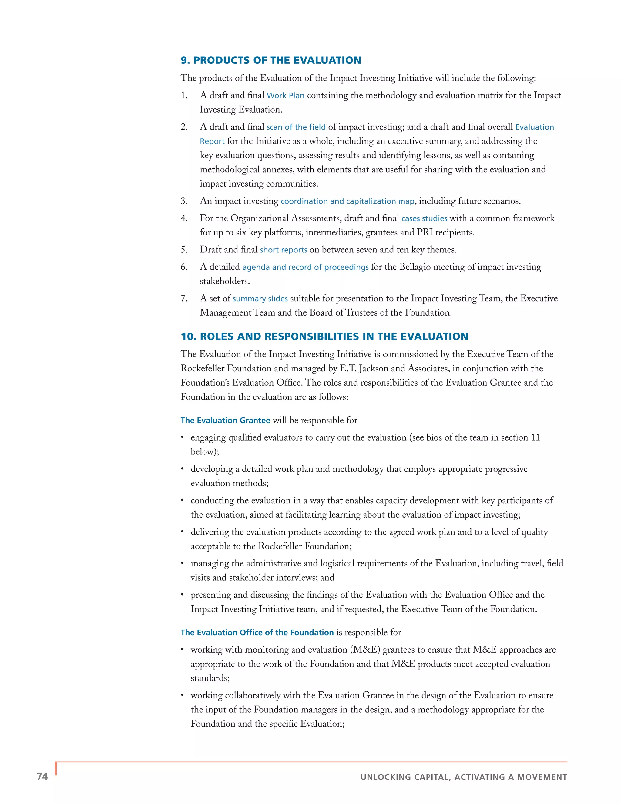 74 | UNLOCKING CAPITAL, ACTIVATING A MOVEMENT
9. PRODUCTS OF THE EVALUATION
The products of the Evaluation of the Impact Investing Initiative will include the following:
1. A draft and ﬁnal Work Plan containing the methodology and evaluation matrix for the Impact
Investing Evaluation.
2. A draft and ﬁnal scan of the ﬁeld of impact investing; and a draft and ﬁnal overall Evaluation
Report for the Initiative as a whole, including an executive summary, and addressing the
key evaluation questions, assessing results and identifying lessons, as well as containing
methodological annexes, with elements that are useful for sharing with the evaluation and
impact investing communities.
3. An impact investing coordination and capitalization map, including future scenarios.
4. For the Organizational Assessments, draft and ﬁnal cases studies with a common framework
for up to six key platforms, intermediaries, grantees and PRI recipients.
5. Draft and ﬁnal short reports on between seven and ten key themes.
6. A detailed agenda and record of proceedings for the Bellagio meeting of impact investing
stakeholders.
7. A set of summary slides suitable for presentation to the Impact Investing Team, the Executive
Management Team and the Board of Trustees of the Foundation.
10. ROLES AND RESPONSIBILITIES IN THE EVALUATION
The Evaluation of the Impact Investing Initiative is commissioned by the Executive Team of the
Rockefeller Foundation and managed by E.T. Jackson and Associates, in conjunction with the
Foundation’s Evaluation Ofﬁce. The roles and responsibilities of the Evaluation Grantee and the
Foundation in the evaluation are as follows:
The Evaluation Grantee will be responsible for
• engaging qualiﬁed evaluators to carry out the evaluation (see bios of the team in section 11
below);
• developing a detailed work plan and methodology that employs appropriate progressive
evaluation methods;
• conducting the evaluation in a way that enables capacity development with key participants of
the evaluation, aimed at facilitating learning about the evaluation of impact investing;
• delivering the evaluation products according to the agreed work plan and to a level of quality
acceptable to the Rockefeller Foundation;
• managing the administrative and logistical requirements of the Evaluation, including travel, ﬁeld
visits and stakeholder interviews; and
• presenting and discussing the ﬁndings of the Evaluation with the Evaluation Ofﬁce and the
Impact Investing Initiative team, and if requested, the Executive Team of the Foundation.
The Evaluation Ofﬁce of the Foundation is responsible for
• working with monitoring and evaluation (M&E) grantees to ensure that M&E approaches are
appropriate to the work of the Foundation and that M&E products meet accepted evaluation
standards;
• working collaboratively with the Evaluation Grantee in the design of the Evaluation to ensure
the input of the Foundation managers in the design, and a methodology appropriate for the
Foundation and the speciﬁc Evaluation;
 