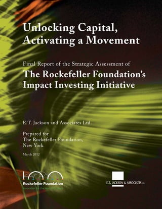 Unlocking Capital,
Activating a Movement
Final Report of the Strategic Assessment of
The Rockefeller Foundation’s
Impact Investing Initiative
E.T. Jackson and Associates Ltd.
Prepared for
The Rockefeller Foundation,
New York
March 2012
 
