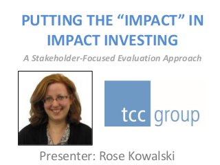 PUTTING THE “IMPACT” IN
IMPACT INVESTING
A Stakeholder-Focused Evaluation Approach
Presenter: Rose Kowalski
 