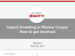 1	
  1	
  
©	
  Project	
  Equity	
  2017	
  
Impact Investing in Worker Coops:
How to get involved​
Webinar	
  
April	
  26,	
  2017	
  
 