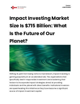 Contact:
+16467010092
Impact Investing Market
Size Is $715 Billion: What
Is the Future of Our
Planet?
Shifting its path from being niche to mainstream, impact investing is
gaining popularity at an accelerated rate. The organizations that
specifically deal in responsible investment are broadening their
horizon to incorporate impact strategies aimed at providing
individuals and the planet with direct benefits. Institutional investors
are spearheading this initiative as they have become a significant
source of impact investment capital.
 