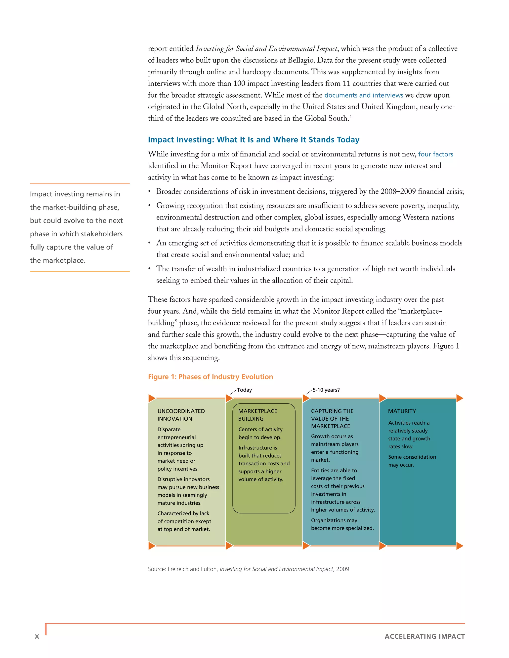 x | ACCELERATING IMPACT
report entitled Investing for Social and Environmental Impact, which was the product of a collective
of leaders who built upon the discussions at Bellagio. Data for the present study were collected
primarily through online and hardcopy documents. This was supplemented by insights from
interviews with more than 100 impact investing leaders from 11 countries that were carried out
for the broader strategic assessment. While most of the documents and interviews we drew upon
originated in the Global North, especially in the United States and United Kingdom, nearly one-
third of the leaders we consulted are based in the Global South.1
Impact Investing: What It Is and Where It Stands Today
While investing for a mix of ﬁnancial and social or environmental returns is not new, four factors
identiﬁed in the Monitor Report have converged in recent years to generate new interest and
activity in what has come to be known as impact investing:
• Broader considerations of risk in investment decisions, triggered by the 2008–2009 ﬁnancial crisis;
• Growing recognition that existing resources are insufﬁcient to address severe poverty, inequality,
environmental destruction and other complex, global issues, especially among Western nations
that are already reducing their aid budgets and domestic social spending;
• An emerging set of activities demonstrating that it is possible to ﬁnance scalable business models
that create social and environmental value; and
• The transfer of wealth in industrialized countries to a generation of high net worth individuals
seeking to embed their values in the allocation of their capital.
These factors have sparked considerable growth in the impact investing industry over the past
four years. And, while the ﬁeld remains in what the Monitor Report called the “marketplace-
building” phase, the evidence reviewed for the present study suggests that if leaders can sustain
and further scale this growth, the industry could evolve to the next phase—capturing the value of
the marketplace and beneﬁting from the entrance and energy of new, mainstream players. Figure 1
shows this sequencing.
Figure 1: Phases of Industry Evolution
Source: Freireich and Fulton, Investing for Social and Environmental Impact, 2009
Today 5-10 years?
UNCOORDINATED
INNOVATION
Growth occurs as
mainstream players
enter a functioning
market.
Entities are able to
leverage the ﬁxed
costs of their previous
investments in
infrastructure across
higher volumes of activity.
Organizations may
become more specialized.
Centers of activity
begin to develop.
Infrastructure is
built that reduces
transaction costs and
supports a higher
volume of activity.
Activities reach a
relatively steady
state and growth
rates slow.
Some consolidation
may occur.
CAPTURING THE
VALUE OF THE
MARKETPLACE
MARKETPLACE
BUILDING
MATURITY
Disparate
entrepreneurial
activities spring up
in response to
market need or
policy incentives.
Disruptive innovators
may pursue new business
models in seemingly
mature industries.
Characterized by lack
of competition except
at top end of market.
Impact investing remains in
the market-building phase,
but could evolve to the next
phase in which stakeholders
fully capture the value of
the marketplace.
 
