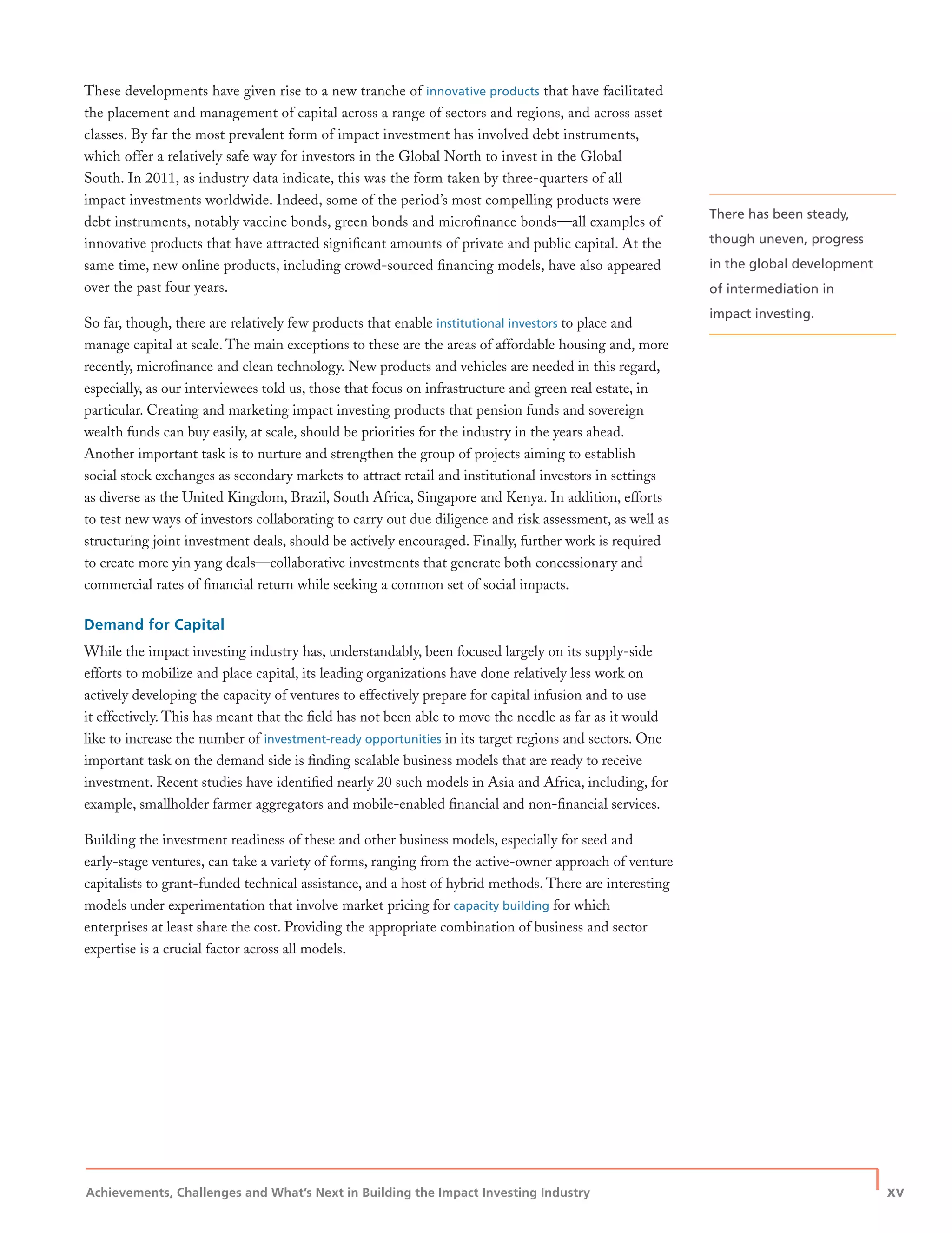 Achievements, Challenges and What’s Next in Building the Impact Investing Industry
| xv
These developments have given rise to a new tranche of innovative products that have facilitated
the placement and management of capital across a range of sectors and regions, and across asset
classes. By far the most prevalent form of impact investment has involved debt instruments,
which offer a relatively safe way for investors in the Global North to invest in the Global
South. In 2011, as industry data indicate, this was the form taken by three-quarters of all
impact investments worldwide. Indeed, some of the period’s most compelling products were
debt instruments, notably vaccine bonds, green bonds and microﬁnance bonds—all examples of
innovative products that have attracted signiﬁcant amounts of private and public capital. At the
same time, new online products, including crowd-sourced ﬁnancing models, have also appeared
over the past four years.
So far, though, there are relatively few products that enable institutional investors to place and
manage capital at scale. The main exceptions to these are the areas of affordable housing and, more
recently, microﬁnance and clean technology. New products and vehicles are needed in this regard,
especially, as our interviewees told us, those that focus on infrastructure and green real estate, in
particular. Creating and marketing impact investing products that pension funds and sovereign
wealth funds can buy easily, at scale, should be priorities for the industry in the years ahead.
Another important task is to nurture and strengthen the group of projects aiming to establish
social stock exchanges as secondary markets to attract retail and institutional investors in settings
as diverse as the United Kingdom, Brazil, South Africa, Singapore and Kenya. In addition, efforts
to test new ways of investors collaborating to carry out due diligence and risk assessment, as well as
structuring joint investment deals, should be actively encouraged. Finally, further work is required
to create more yin yang deals—collaborative investments that generate both concessionary and
commercial rates of ﬁnancial return while seeking a common set of social impacts.
Demand for Capital
While the impact investing industry has, understandably, been focused largely on its supply-side
efforts to mobilize and place capital, its leading organizations have done relatively less work on
actively developing the capacity of ventures to effectively prepare for capital infusion and to use
it effectively. This has meant that the ﬁeld has not been able to move the needle as far as it would
like to increase the number of investment-ready opportunities in its target regions and sectors. One
important task on the demand side is ﬁnding scalable business models that are ready to receive
investment. Recent studies have identiﬁed nearly 20 such models in Asia and Africa, including, for
example, smallholder farmer aggregators and mobile-enabled ﬁnancial and non-ﬁnancial services.
Building the investment readiness of these and other business models, especially for seed and
early-stage ventures, can take a variety of forms, ranging from the active-owner approach of venture
capitalists to grant-funded technical assistance, and a host of hybrid methods. There are interesting
models under experimentation that involve market pricing for capacity building for which
enterprises at least share the cost. Providing the appropriate combination of business and sector
expertise is a crucial factor across all models.
There has been steady,
though uneven, progress
in the global development
of intermediation in
impact investing.
 