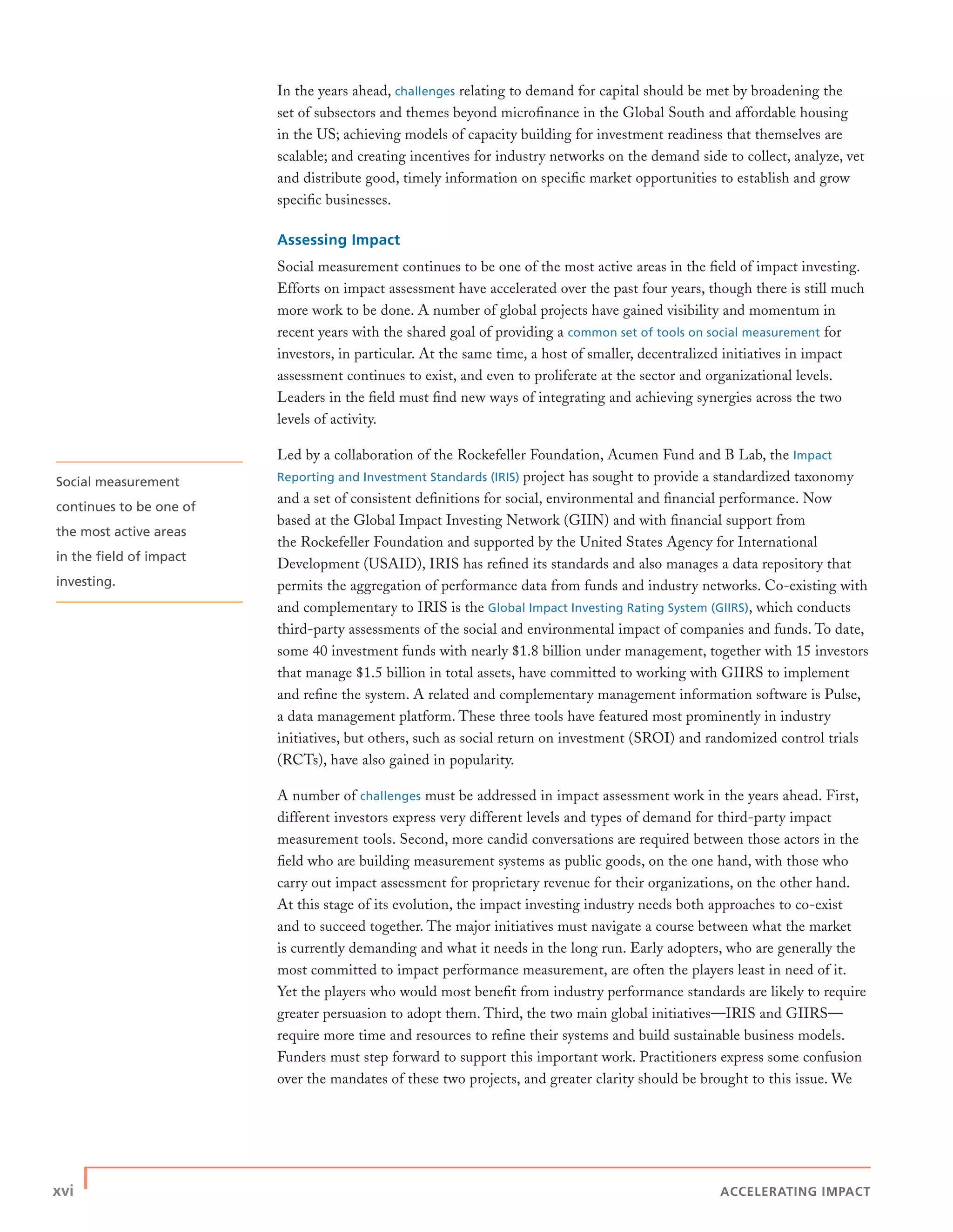xvi | ACCELERATING IMPACT
In the years ahead, challenges relating to demand for capital should be met by broadening the
set of subsectors and themes beyond microﬁnance in the Global South and affordable housing
in the US; achieving models of capacity building for investment readiness that themselves are
scalable; and creating incentives for industry networks on the demand side to collect, analyze, vet
and distribute good, timely information on speciﬁc market opportunities to establish and grow
speciﬁc businesses.
Assessing Impact
Social measurement continues to be one of the most active areas in the ﬁeld of impact investing.
Efforts on impact assessment have accelerated over the past four years, though there is still much
more work to be done. A number of global projects have gained visibility and momentum in
recent years with the shared goal of providing a common set of tools on social measurement for
investors, in particular. At the same time, a host of smaller, decentralized initiatives in impact
assessment continues to exist, and even to proliferate at the sector and organizational levels.
Leaders in the ﬁeld must ﬁnd new ways of integrating and achieving synergies across the two
levels of activity.
Led by a collaboration of the Rockefeller Foundation, Acumen Fund and B Lab, the Impact
Reporting and Investment Standards (IRIS) project has sought to provide a standardized taxonomy
and a set of consistent deﬁnitions for social, environmental and ﬁnancial performance. Now
based at the Global Impact Investing Network (GIIN) and with ﬁnancial support from
the Rockefeller Foundation and supported by the United States Agency for International
Development (USAID), IRIS has reﬁned its standards and also manages a data repository that
permits the aggregation of performance data from funds and industry networks. Co-existing with
and complementary to IRIS is the Global Impact Investing Rating System (GIIRS), which conducts
third-party assessments of the social and environmental impact of companies and funds. To date,
some 40 investment funds with nearly $1.8 billion under management, together with 15 investors
that manage $1.5 billion in total assets, have committed to working with GIIRS to implement
and reﬁne the system. A related and complementary management information software is Pulse,
a data management platform. These three tools have featured most prominently in industry
initiatives, but others, such as social return on investment (SROI) and randomized control trials
(RCTs), have also gained in popularity.
A number of challenges must be addressed in impact assessment work in the years ahead. First,
different investors express very different levels and types of demand for third-party impact
measurement tools. Second, more candid conversations are required between those actors in the
ﬁeld who are building measurement systems as public goods, on the one hand, with those who
carry out impact assessment for proprietary revenue for their organizations, on the other hand.
At this stage of its evolution, the impact investing industry needs both approaches to co-exist
and to succeed together. The major initiatives must navigate a course between what the market
is currently demanding and what it needs in the long run. Early adopters, who are generally the
most committed to impact performance measurement, are often the players least in need of it.
Yet the players who would most beneﬁt from industry performance standards are likely to require
greater persuasion to adopt them. Third, the two main global initiatives—IRIS and GIIRS—
require more time and resources to reﬁne their systems and build sustainable business models.
Funders must step forward to support this important work. Practitioners express some confusion
over the mandates of these two projects, and greater clarity should be brought to this issue. We
Social measurement
continues to be one of
the most active areas
in the ﬁeld of impact
investing.
 