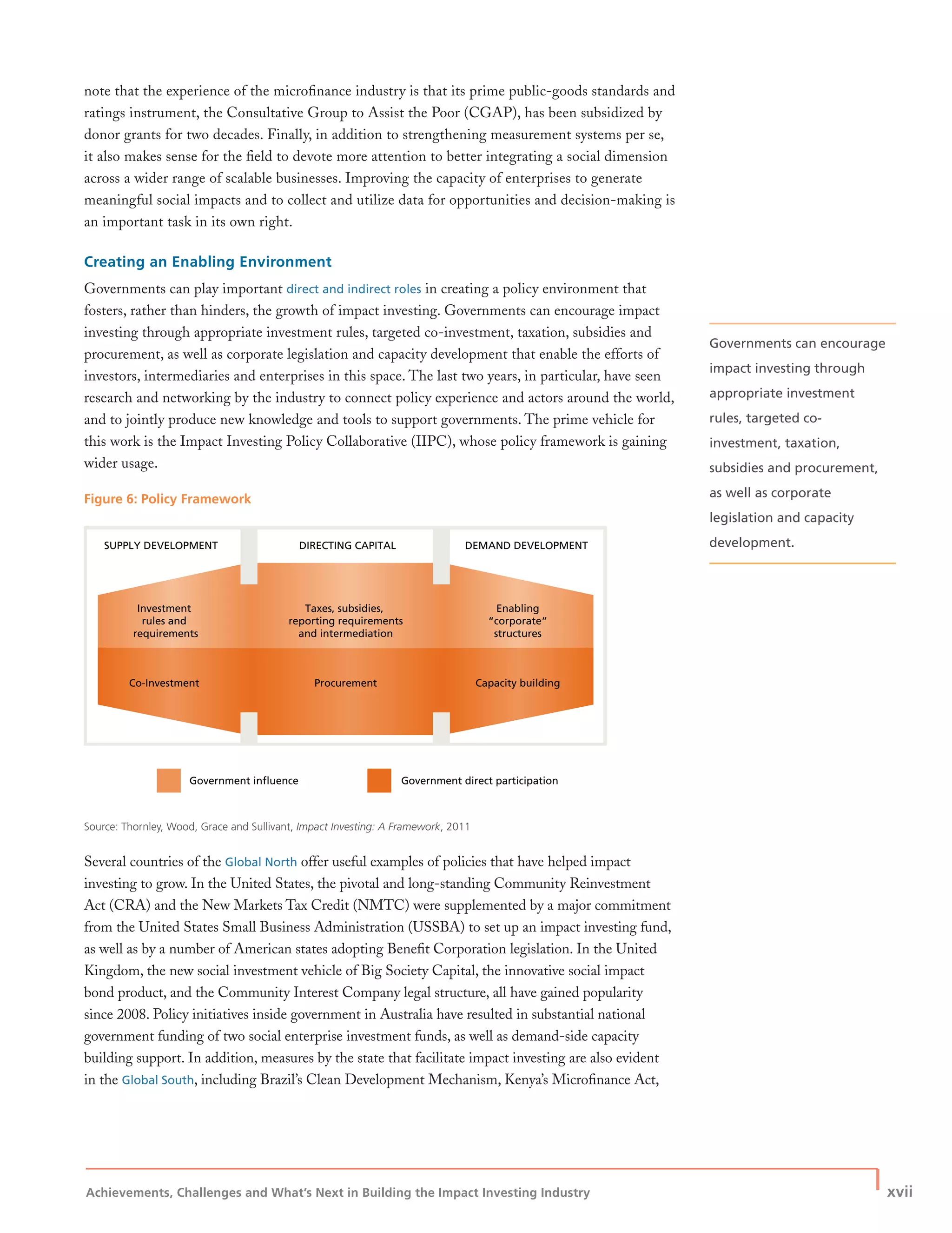 Achievements, Challenges and What’s Next in Building the Impact Investing Industry
| xvii
note that the experience of the microﬁnance industry is that its prime public-goods standards and
ratings instrument, the Consultative Group to Assist the Poor (CGAP), has been subsidized by
donor grants for two decades. Finally, in addition to strengthening measurement systems per se,
it also makes sense for the ﬁeld to devote more attention to better integrating a social dimension
across a wider range of scalable businesses. Improving the capacity of enterprises to generate
meaningful social impacts and to collect and utilize data for opportunities and decision-making is
an important task in its own right.
Creating an Enabling Environment
Governments can play important direct and indirect roles in creating a policy environment that
fosters, rather than hinders, the growth of impact investing. Governments can encourage impact
investing through appropriate investment rules, targeted co-investment, taxation, subsidies and
procurement, as well as corporate legislation and capacity development that enable the efforts of
investors, intermediaries and enterprises in this space. The last two years, in particular, have seen
research and networking by the industry to connect policy experience and actors around the world,
and to jointly produce new knowledge and tools to support governments. The prime vehicle for
this work is the Impact Investing Policy Collaborative (IIPC), whose policy framework is gaining
wider usage.
Figure 6: Policy Framework
Source: Thornley, Wood, Grace and Sullivant, Impact Investing: A Framework, 2011
Several countries of the Global North offer useful examples of policies that have helped impact
investing to grow. In the United States, the pivotal and long-standing Community Reinvestment
Act (CRA) and the New Markets Tax Credit (NMTC) were supplemented by a major commitment
from the United States Small Business Administration (USSBA) to set up an impact investing fund,
as well as by a number of American states adopting Beneﬁt Corporation legislation. In the United
Kingdom, the new social investment vehicle of Big Society Capital, the innovative social impact
bond product, and the Community Interest Company legal structure, all have gained popularity
since 2008. Policy initiatives inside government in Australia have resulted in substantial national
government funding of two social enterprise investment funds, as well as demand-side capacity
building support. In addition, measures by the state that facilitate impact investing are also evident
in the Global South, including Brazil’s Clean Development Mechanism, Kenya’s Microﬁnance Act,
SUPPLY DEVELOPMENT
Investment
rules and
requirements
Taxes, subsidies,
reporting requirements
and intermediation
Enabling
“corporate”
structures
Co-Investment Procurement Capacity building
Government influence Government direct participation
DEMAND DEVELOPMENTDIRECTING CAPITAL
Governments can encourage
impact investing through
appropriate investment
rules, targeted co-
investment, taxation,
subsidies and procurement,
as well as corporate
legislation and capacity
development.
 