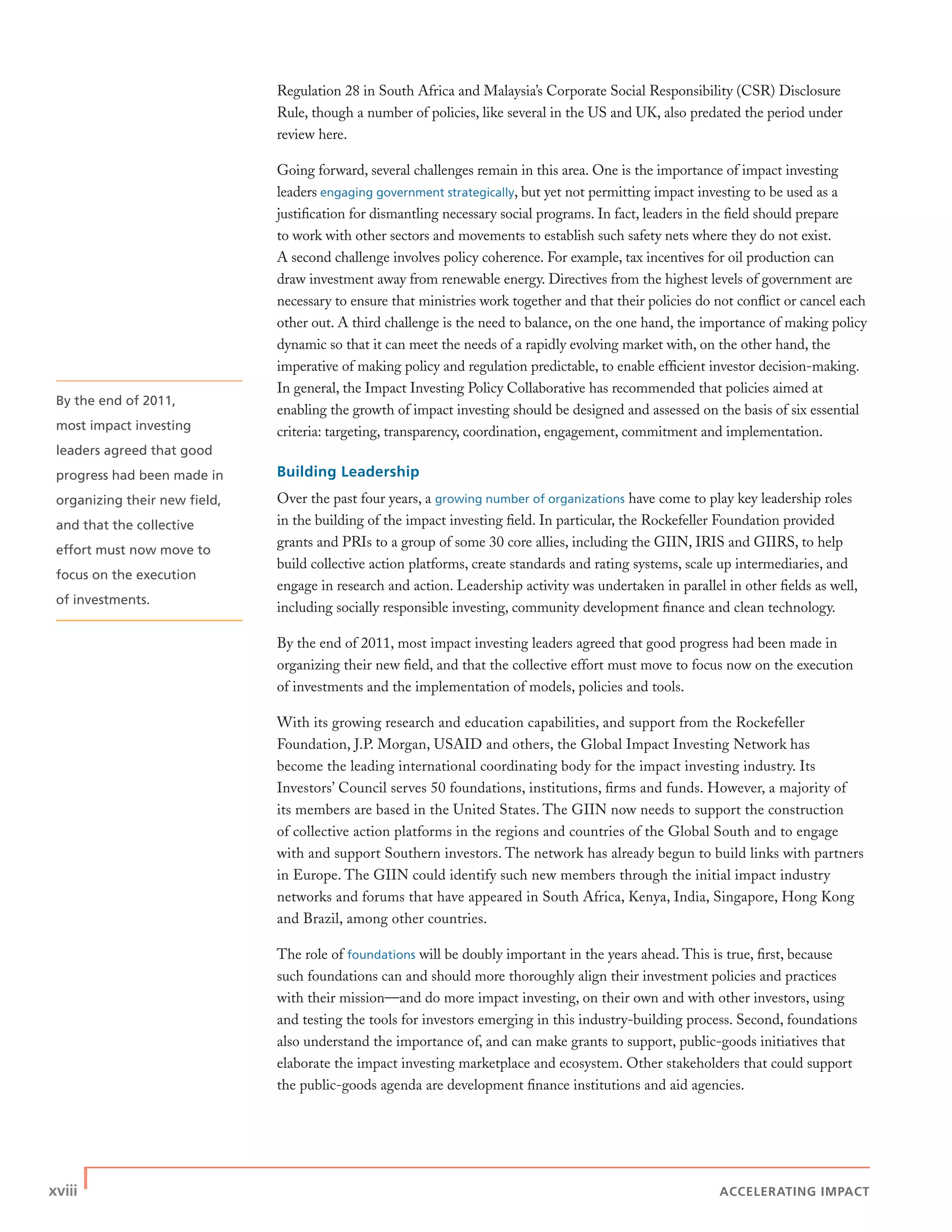 xviii | ACCELERATING IMPACT
By the end of 2011,
most impact investing
leaders agreed that good
progress had been made in
organizing their new ﬁeld,
and that the collective
effort must now move to
focus on the execution
of investments.
Regulation 28 in South Africa and Malaysia’s Corporate Social Responsibility (CSR) Disclosure
Rule, though a number of policies, like several in the US and UK, also predated the period under
review here.
Going forward, several challenges remain in this area. One is the importance of impact investing
leaders engaging government strategically, but yet not permitting impact investing to be used as a
justiﬁcation for dismantling necessary social programs. In fact, leaders in the ﬁeld should prepare
to work with other sectors and movements to establish such safety nets where they do not exist.
A second challenge involves policy coherence. For example, tax incentives for oil production can
draw investment away from renewable energy. Directives from the highest levels of government are
necessary to ensure that ministries work together and that their policies do not conﬂict or cancel each
other out. A third challenge is the need to balance, on the one hand, the importance of making policy
dynamic so that it can meet the needs of a rapidly evolving market with, on the other hand, the
imperative of making policy and regulation predictable, to enable efﬁcient investor decision-making.
In general, the Impact Investing Policy Collaborative has recommended that policies aimed at
enabling the growth of impact investing should be designed and assessed on the basis of six essential
criteria: targeting, transparency, coordination, engagement, commitment and implementation.
Building Leadership
Over the past four years, a growing number of organizations have come to play key leadership roles
in the building of the impact investing ﬁeld. In particular, the Rockefeller Foundation provided
grants and PRIs to a group of some 30 core allies, including the GIIN, IRIS and GIIRS, to help
build collective action platforms, create standards and rating systems, scale up intermediaries, and
engage in research and action. Leadership activity was undertaken in parallel in other ﬁelds as well,
including socially responsible investing, community development ﬁnance and clean technology.
By the end of 2011, most impact investing leaders agreed that good progress had been made in
organizing their new ﬁeld, and that the collective effort must move to focus now on the execution
of investments and the implementation of models, policies and tools.
With its growing research and education capabilities, and support from the Rockefeller
Foundation, J.P. Morgan, USAID and others, the Global Impact Investing Network has
become the leading international coordinating body for the impact investing industry. Its
Investors’ Council serves 50 foundations, institutions, ﬁrms and funds. However, a majority of
its members are based in the United States. The GIIN now needs to support the construction
of collective action platforms in the regions and countries of the Global South and to engage
with and support Southern investors. The network has already begun to build links with partners
in Europe. The GIIN could identify such new members through the initial impact industry
networks and forums that have appeared in South Africa, Kenya, India, Singapore, Hong Kong
and Brazil, among other countries.
The role of foundations will be doubly important in the years ahead. This is true, ﬁrst, because
such foundations can and should more thoroughly align their investment policies and practices
with their mission—and do more impact investing, on their own and with other investors, using
and testing the tools for investors emerging in this industry-building process. Second, foundations
also understand the importance of, and can make grants to support, public-goods initiatives that
elaborate the impact investing marketplace and ecosystem. Other stakeholders that could support
the public-goods agenda are development ﬁnance institutions and aid agencies.
 