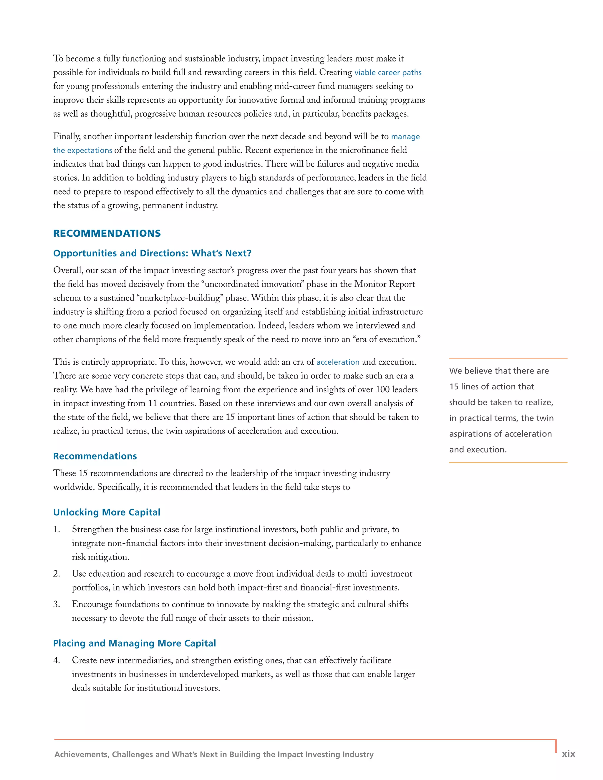 Achievements, Challenges and What’s Next in Building the Impact Investing Industry
| xix
To become a fully functioning and sustainable industry, impact investing leaders must make it
possible for individuals to build full and rewarding careers in this ﬁeld. Creating viable career paths
for young professionals entering the industry and enabling mid-career fund managers seeking to
improve their skills represents an opportunity for innovative formal and informal training programs
as well as thoughtful, progressive human resources policies and, in particular, beneﬁts packages.
Finally, another important leadership function over the next decade and beyond will be to manage
the expectations of the ﬁeld and the general public. Recent experience in the microﬁnance ﬁeld
indicates that bad things can happen to good industries. There will be failures and negative media
stories. In addition to holding industry players to high standards of performance, leaders in the ﬁeld
need to prepare to respond effectively to all the dynamics and challenges that are sure to come with
the status of a growing, permanent industry.
RECOMMENDATIONS
Opportunities and Directions: What’s Next?
Overall, our scan of the impact investing sector’s progress over the past four years has shown that
the ﬁeld has moved decisively from the “uncoordinated innovation” phase in the Monitor Report
schema to a sustained “marketplace-building” phase. Within this phase, it is also clear that the
industry is shifting from a period focused on organizing itself and establishing initial infrastructure
to one much more clearly focused on implementation. Indeed, leaders whom we interviewed and
other champions of the ﬁeld more frequently speak of the need to move into an “era of execution.”
This is entirely appropriate. To this, however, we would add: an era of acceleration and execution.
There are some very concrete steps that can, and should, be taken in order to make such an era a
reality. We have had the privilege of learning from the experience and insights of over 100 leaders
in impact investing from 11 countries. Based on these interviews and our own overall analysis of
the state of the ﬁeld, we believe that there are 15 important lines of action that should be taken to
realize, in practical terms, the twin aspirations of acceleration and execution.
Recommendations
These 15 recommendations are directed to the leadership of the impact investing industry
worldwide. Speciﬁcally, it is recommended that leaders in the ﬁeld take steps to
Unlocking More Capital
1. Strengthen the business case for large institutional investors, both public and private, to
integrate non-ﬁnancial factors into their investment decision-making, particularly to enhance
risk mitigation.
2. Use education and research to encourage a move from individual deals to multi-investment
portfolios, in which investors can hold both impact-ﬁrst and ﬁnancial-ﬁrst investments.
3. Encourage foundations to continue to innovate by making the strategic and cultural shifts
necessary to devote the full range of their assets to their mission.
Placing and Managing More Capital
4. Create new intermediaries, and strengthen existing ones, that can effectively facilitate
investments in businesses in underdeveloped markets, as well as those that can enable larger
deals suitable for institutional investors.
We believe that there are
15 lines of action that
should be taken to realize,
in practical terms, the twin
aspirations of acceleration
and execution.
 