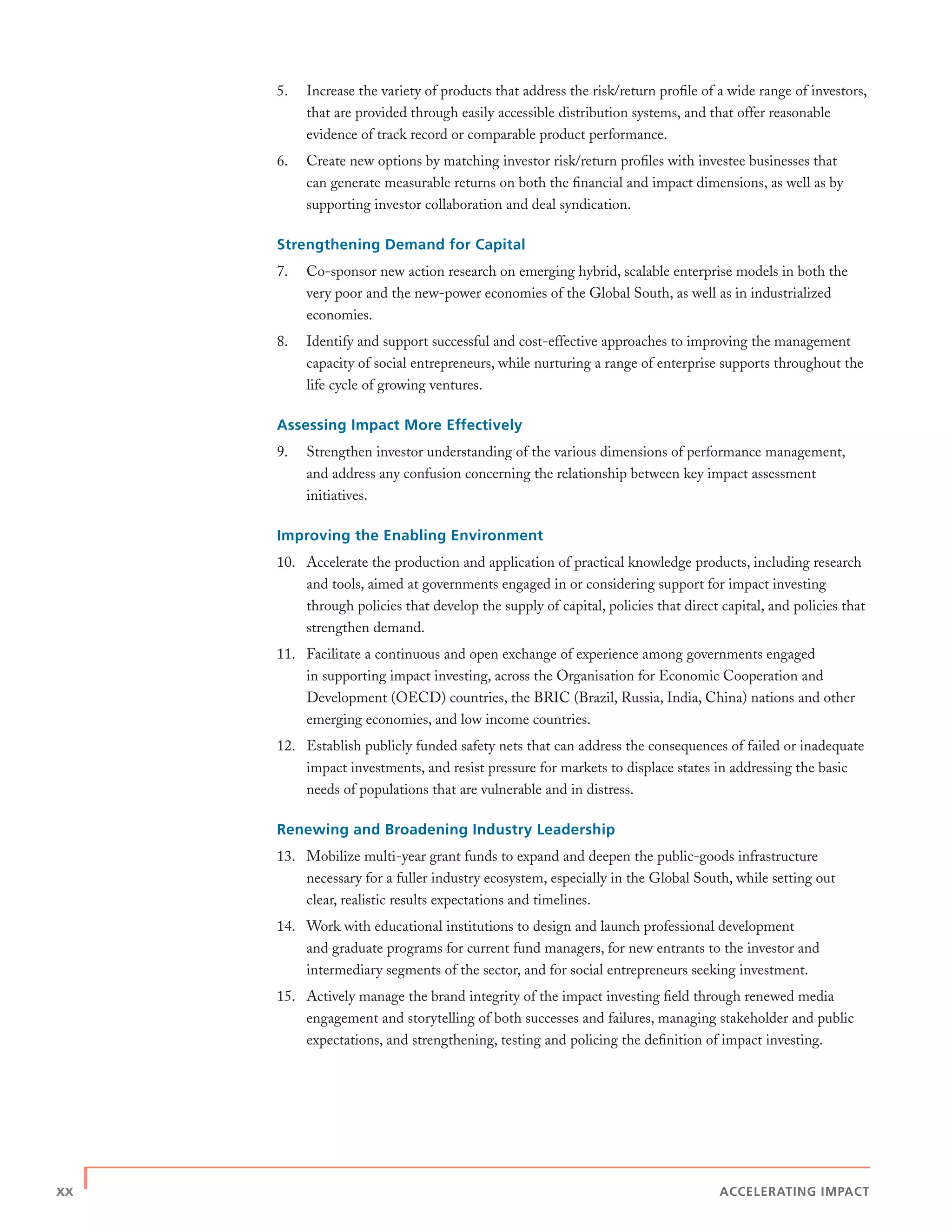 xx | ACCELERATING IMPACT
5. Increase the variety of products that address the risk/return proﬁle of a wide range of investors,
that are provided through easily accessible distribution systems, and that offer reasonable
evidence of track record or comparable product performance.
6. Create new options by matching investor risk/return proﬁles with investee businesses that
can generate measurable returns on both the ﬁnancial and impact dimensions, as well as by
supporting investor collaboration and deal syndication.
Strengthening Demand for Capital
7. Co-sponsor new action research on emerging hybrid, scalable enterprise models in both the
very poor and the new-power economies of the Global South, as well as in industrialized
economies.
8. Identify and support successful and cost-effective approaches to improving the management
capacity of social entrepreneurs, while nurturing a range of enterprise supports throughout the
life cycle of growing ventures.
Assessing Impact More Effectively
9. Strengthen investor understanding of the various dimensions of performance management,
and address any confusion concerning the relationship between key impact assessment
initiatives.
Improving the Enabling Environment
10. Accelerate the production and application of practical knowledge products, including research
and tools, aimed at governments engaged in or considering support for impact investing
through policies that develop the supply of capital, policies that direct capital, and policies that
strengthen demand.
11. Facilitate a continuous and open exchange of experience among governments engaged
in supporting impact investing, across the Organisation for Economic Cooperation and
Development (OECD) countries, the BRIC (Brazil, Russia, India, China) nations and other
emerging economies, and low income countries.
12. Establish publicly funded safety nets that can address the consequences of failed or inadequate
impact investments, and resist pressure for markets to displace states in addressing the basic
needs of populations that are vulnerable and in distress.
Renewing and Broadening Industry Leadership
13. Mobilize multi-year grant funds to expand and deepen the public-goods infrastructure
necessary for a fuller industry ecosystem, especially in the Global South, while setting out
clear, realistic results expectations and timelines.
14. Work with educational institutions to design and launch professional development
and graduate programs for current fund managers, for new entrants to the investor and
intermediary segments of the sector, and for social entrepreneurs seeking investment.
15. Actively manage the brand integrity of the impact investing ﬁeld through renewed media
engagement and storytelling of both successes and failures, managing stakeholder and public
expectations, and strengthening, testing and policing the deﬁnition of impact investing.
 