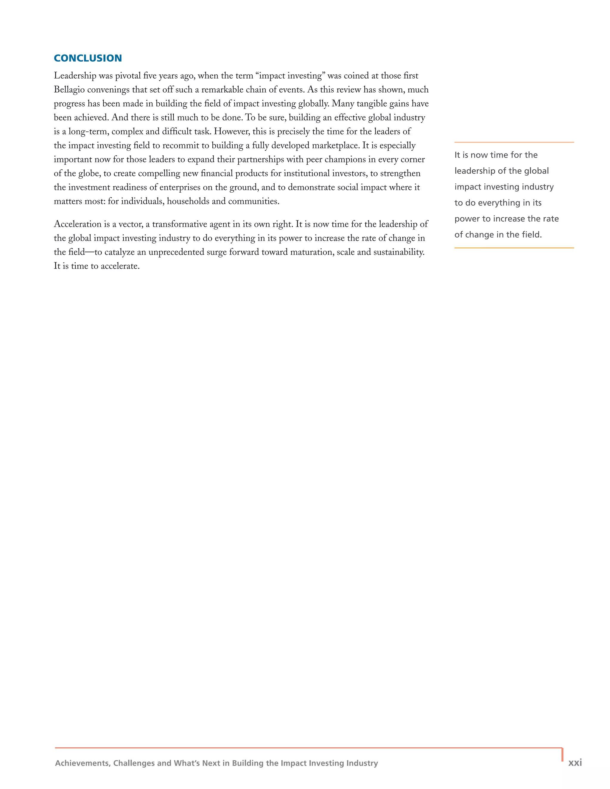 Achievements, Challenges and What’s Next in Building the Impact Investing Industry
| xxi
CONCLUSION
Leadership was pivotal ﬁve years ago, when the term “impact investing” was coined at those ﬁrst
Bellagio convenings that set off such a remarkable chain of events. As this review has shown, much
progress has been made in building the ﬁeld of impact investing globally. Many tangible gains have
been achieved. And there is still much to be done. To be sure, building an effective global industry
is a long-term, complex and difﬁcult task. However, this is precisely the time for the leaders of
the impact investing ﬁeld to recommit to building a fully developed marketplace. It is especially
important now for those leaders to expand their partnerships with peer champions in every corner
of the globe, to create compelling new ﬁnancial products for institutional investors, to strengthen
the investment readiness of enterprises on the ground, and to demonstrate social impact where it
matters most: for individuals, households and communities.
Acceleration is a vector, a transformative agent in its own right. It is now time for the leadership of
the global impact investing industry to do everything in its power to increase the rate of change in
the ﬁeld—to catalyze an unprecedented surge forward toward maturation, scale and sustainability.
It is time to accelerate.
It is now time for the
leadership of the global
impact investing industry
to do everything in its
power to increase the rate
of change in the ﬁeld.
 