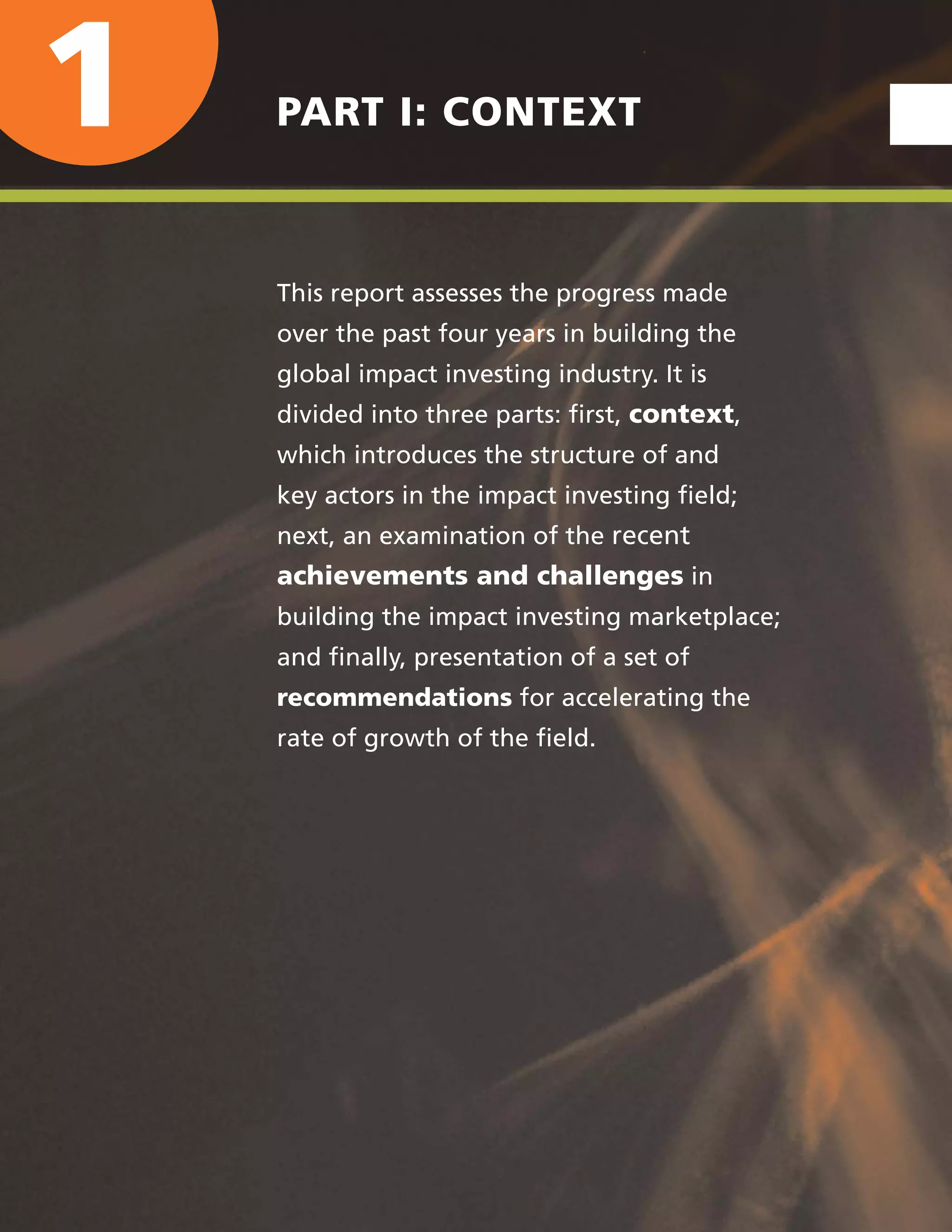 1 PART I: CONTEXT
This report assesses the progress made
over the past four years in building the
global impact investing industry. It is
divided into three parts: ﬁrst, context,
which introduces the structure of and
key actors in the impact investing ﬁeld;
next, an examination of the recent
achievements and challenges in
building the impact investing marketplace;
and ﬁnally, presentation of a set of
recommendations for accelerating the
rate of growth of the ﬁeld.
 