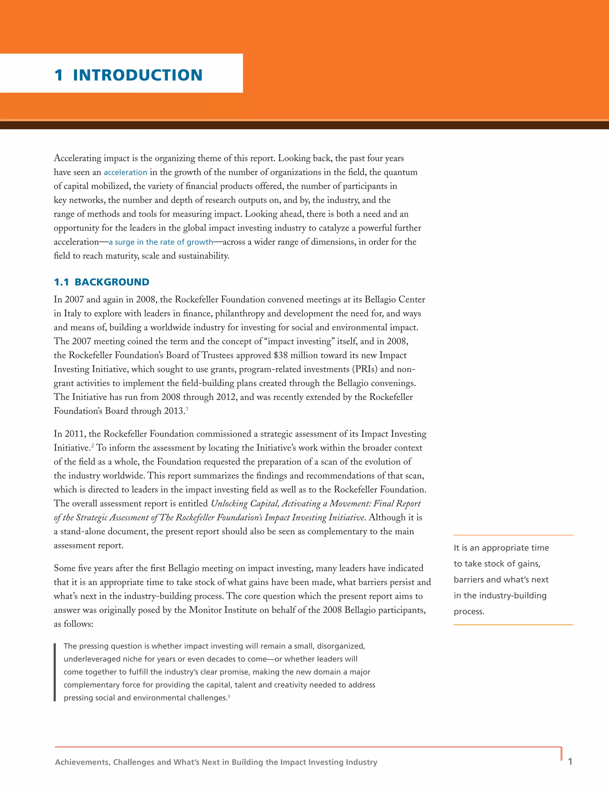 Achievements, Challenges and What’s Next in Building the Impact Investing Industry
| 1
Accelerating impact is the organizing theme of this report. Looking back, the past four years
have seen an acceleration in the growth of the number of organizations in the ﬁeld, the quantum
of capital mobilized, the variety of ﬁnancial products offered, the number of participants in
key networks, the number and depth of research outputs on, and by, the industry, and the
range of methods and tools for measuring impact. Looking ahead, there is both a need and an
opportunity for the leaders in the global impact investing industry to catalyze a powerful further
acceleration—a surge in the rate of growth—across a wider range of dimensions, in order for the
ﬁeld to reach maturity, scale and sustainability.
1.1 BACKGROUND
In 2007 and again in 2008, the Rockefeller Foundation convened meetings at its Bellagio Center
in Italy to explore with leaders in ﬁnance, philanthropy and development the need for, and ways
and means of, building a worldwide industry for investing for social and environmental impact.
The 2007 meeting coined the term and the concept of “impact investing” itself, and in 2008,
the Rockefeller Foundation’s Board of Trustees approved $38 million toward its new Impact
Investing Initiative, which sought to use grants, program-related investments (PRIs) and non-
grant activities to implement the ﬁeld-building plans created through the Bellagio convenings.
The Initiative has run from 2008 through 2012, and was recently extended by the Rockefeller
Foundation’s Board through 2013.1
In 2011, the Rockefeller Foundation commissioned a strategic assessment of its Impact Investing
Initiative.2
To inform the assessment by locating the Initiative’s work within the broader context
of the ﬁeld as a whole, the Foundation requested the preparation of a scan of the evolution of
the industry worldwide. This report summarizes the ﬁndings and recommendations of that scan,
which is directed to leaders in the impact investing ﬁeld as well as to the Rockefeller Foundation.
The overall assessment report is entitled Unlocking Capital, Activating a Movement: Final Report
of the Strategic Assessment of The Rockefeller Foundation’s Impact Investing Initiative. Although it is
a stand-alone document, the present report should also be seen as complementary to the main
assessment report.
Some ﬁve years after the ﬁrst Bellagio meeting on impact investing, many leaders have indicated
that it is an appropriate time to take stock of what gains have been made, what barriers persist and
what’s next in the industry-building process. The core question which the present report aims to
answer was originally posed by the Monitor Institute on behalf of the 2008 Bellagio participants,
as follows:
The pressing question is whether impact investing will remain a small, disorganized,
underleveraged niche for years or even decades to come—or whether leaders will
come together to fulﬁll the industry’s clear promise, making the new domain a major
complementary force for providing the capital, talent and creativity needed to address
pressing social and environmental challenges.3
1 INTRODUCTION
It is an appropriate time
to take stock of gains,
barriers and what’s next
in the industry-building
process.
 